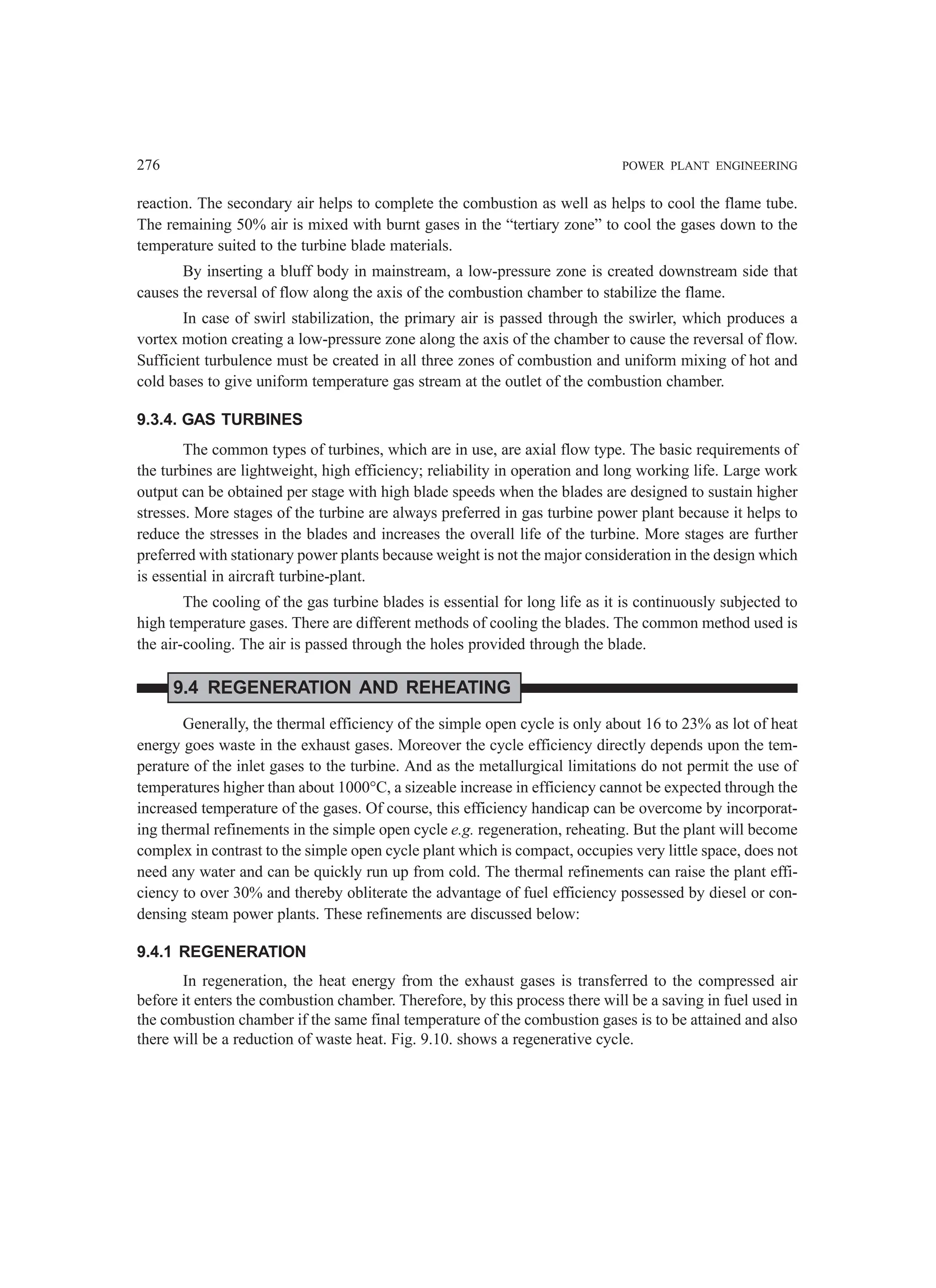276 POWER PLANT ENGINEERING
reaction. The secondary air helps to complete the combustion as well as helps to cool the flame tube.
The remaining 50% air is mixed with burnt gases in the “tertiary zone” to cool the gases down to the
temperature suited to the turbine blade materials.
By inserting a bluff body in mainstream, a low-pressure zone is created downstream side that
causes the reversal of flow along the axis of the combustion chamber to stabilize the flame.
In case of swirl stabilization, the primary air is passed through the swirler, which produces a
vortex motion creating a low-pressure zone along the axis of the chamber to cause the reversal of flow.
Sufficient turbulence must be created in all three zones of combustion and uniform mixing of hot and
cold bases to give uniform temperature gas stream at the outlet of the combustion chamber.
9.3.4. GAS TURBINES
The common types of turbines, which are in use, are axial flow type. The basic requirements of
the turbines are lightweight, high efficiency; reliability in operation and long working life. Large work
output can be obtained per stage with high blade speeds when the blades are designed to sustain higher
stresses. More stages of the turbine are always preferred in gas turbine power plant because it helps to
reduce the stresses in the blades and increases the overall life of the turbine. More stages are further
preferred with stationary power plants because weight is not the major consideration in the design which
is essential in aircraft turbine-plant.
The cooling of the gas turbine blades is essential for long life as it is continuously subjected to
high temperature gases. There are different methods of cooling the blades. The common method used is
the air-cooling. The air is passed through the holes provided through the blade.
9.4 REGENERATION AND REHEATING
Generally, the thermal efficiency of the simple open cycle is only about 16 to 23% as lot of heat
energy goes waste in the exhaust gases. Moreover the cycle efficiency directly depends upon the tem-
perature of the inlet gases to the turbine. And as the metallurgical limitations do not permit the use of
temperatures higher than about 1000°C, a sizeable increase in efficiency cannot be expected through the
increased temperature of the gases. Of course, this efficiency handicap can be overcome by incorporat-
ing thermal refinements in the simple open cycle e.g. regeneration, reheating. But the plant will become
complex in contrast to the simple open cycle plant which is compact, occupies very little space, does not
need any water and can be quickly run up from cold. The thermal refinements can raise the plant effi-
ciency to over 30% and thereby obliterate the advantage of fuel efficiency possessed by diesel or con-
densing steam power plants. These refinements are discussed below:
9.4.1 REGENERATION
In regeneration, the heat energy from the exhaust gases is transferred to the compressed air
before it enters the combustion chamber. Therefore, by this process there will be a saving in fuel used in
the combustion chamber if the same final temperature of the combustion gases is to be attained and also
there will be a reduction of waste heat. Fig. 9.10. shows a regenerative cycle.
 
