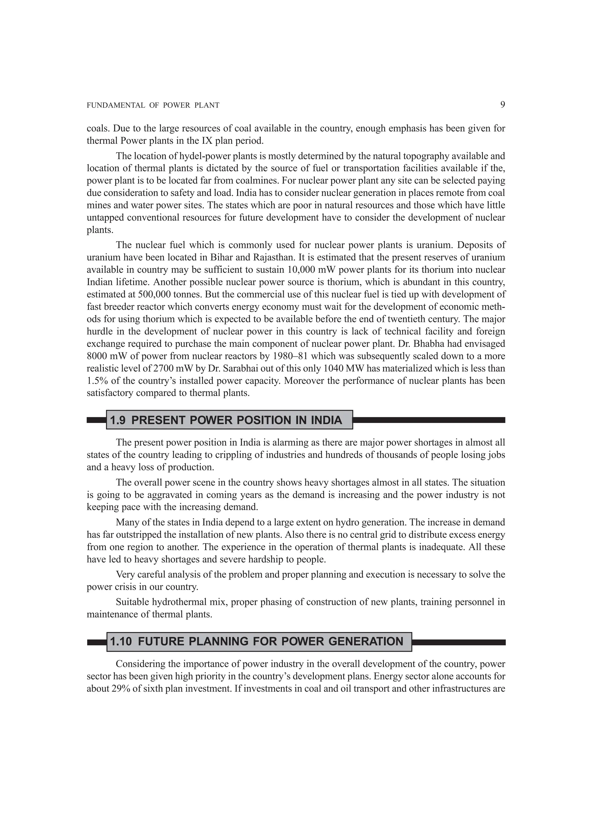 FUNDAMENTAL OF POWER PLANT 9
coals. Due to the large resources of coal available in the country, enough emphasis has been given for
thermal Power plants in the IX plan period.
The location of hydel-power plants is mostly determined by the natural topography available and
location of thermal plants is dictated by the source of fuel or transportation facilities available if the,
power plant is to be located far from coalmines. For nuclear power plant any site can be selected paying
due consideration to safety and load. India has to consider nuclear generation in places remote from coal
mines and water power sites. The states which are poor in natural resources and those which have little
untapped conventional resources for future development have to consider the development of nuclear
plants.
The nuclear fuel which is commonly used for nuclear power plants is uranium. Deposits of
uranium have been located in Bihar and Rajasthan. It is estimated that the present reserves of uranium
available in country may be sufficient to sustain 10,000 mW power plants for its thorium into nuclear
Indian lifetime. Another possible nuclear power source is thorium, which is abundant in this country,
estimated at 500,000 tonnes. But the commercial use of this nuclear fuel is tied up with development of
fast breeder reactor which converts energy economy must wait for the development of economic meth-
ods for using thorium which is expected to be available before the end of twentieth century. The major
hurdle in the development of nuclear power in this country is lack of technical facility and foreign
exchange required to purchase the main component of nuclear power plant. Dr. Bhabha had envisaged
8000 mW of power from nuclear reactors by 1980–81 which was subsequently scaled down to a more
realistic level of 2700 mW by Dr. Sarabhai out of this only 1040 MW has materialized which is less than
1.5% of the country’s installed power capacity. Moreover the performance of nuclear plants has been
satisfactory compared to thermal plants.
1.9 PRESENT POWER POSITION IN INDIA
The present power position in India is alarming as there are major power shortages in almost all
states of the country leading to crippling of industries and hundreds of thousands of people losing jobs
and a heavy loss of production.
The overall power scene in the country shows heavy shortages almost in all states. The situation
is going to be aggravated in coming years as the demand is increasing and the power industry is not
keeping pace with the increasing demand.
Many of the states in India depend to a large extent on hydro generation. The increase in demand
has far outstripped the installation of new plants. Also there is no central grid to distribute excess energy
from one region to another. The experience in the operation of thermal plants is inadequate. All these
have led to heavy shortages and severe hardship to people.
Very careful analysis of the problem and proper planning and execution is necessary to solve the
power crisis in our country.
Suitable hydrothermal mix, proper phasing of construction of new plants, training personnel in
maintenance of thermal plants.
1.10 FUTURE PLANNING FOR POWER GENERATION
Considering the importance of power industry in the overall development of the country, power
sector has been given high priority in the country’s development plans. Energy sector alone accounts for
about 29% of sixth plan investment. If investments in coal and oil transport and other infrastructures are
 