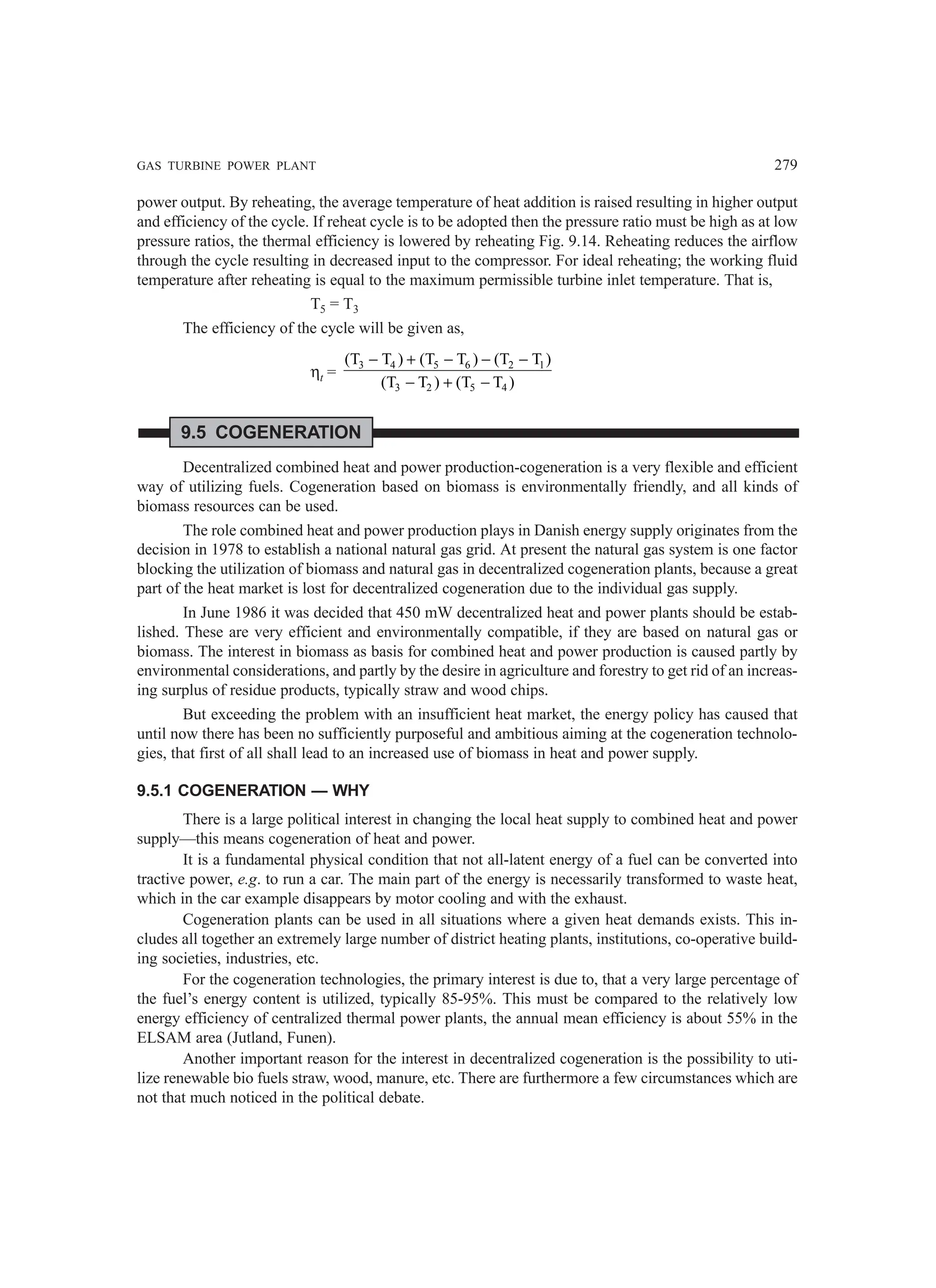 GAS TURBINE POWER PLANT 279
power output. By reheating, the average temperature of heat addition is raised resulting in higher output
and efficiency of the cycle. If reheat cycle is to be adopted then the pressure ratio must be high as at low
pressure ratios, the thermal efficiency is lowered by reheating Fig. 9.14. Reheating reduces the airflow
through the cycle resulting in decreased input to the compressor. For ideal reheating; the working fluid
temperature after reheating is equal to the maximum permissible turbine inlet temperature. That is,
T5 = T3
The efficiency of the cycle will be given as,
ηt =
3 4 5 6 2 1
3 2 5 4
(T T ) (T T ) (T T )
(T T ) (T T )
− + − − −
− + −
9.5 COGENERATION
Decentralized combined heat and power production-cogeneration is a very flexible and efficient
way of utilizing fuels. Cogeneration based on biomass is environmentally friendly, and all kinds of
biomass resources can be used.
The role combined heat and power production plays in Danish energy supply originates from the
decision in 1978 to establish a national natural gas grid. At present the natural gas system is one factor
blocking the utilization of biomass and natural gas in decentralized cogeneration plants, because a great
part of the heat market is lost for decentralized cogeneration due to the individual gas supply.
In June 1986 it was decided that 450 mW decentralized heat and power plants should be estab-
lished. These are very efficient and environmentally compatible, if they are based on natural gas or
biomass. The interest in biomass as basis for combined heat and power production is caused partly by
environmental considerations, and partly by the desire in agriculture and forestry to get rid of an increas-
ing surplus of residue products, typically straw and wood chips.
But exceeding the problem with an insufficient heat market, the energy policy has caused that
until now there has been no sufficiently purposeful and ambitious aiming at the cogeneration technolo-
gies, that first of all shall lead to an increased use of biomass in heat and power supply.
9.5.1 COGENERATION — WHY
There is a large political interest in changing the local heat supply to combined heat and power
supply—this means cogeneration of heat and power.
It is a fundamental physical condition that not all-latent energy of a fuel can be converted into
tractive power, e.g. to run a car. The main part of the energy is necessarily transformed to waste heat,
which in the car example disappears by motor cooling and with the exhaust.
Cogeneration plants can be used in all situations where a given heat demands exists. This in-
cludes all together an extremely large number of district heating plants, institutions, co-operative build-
ing societies, industries, etc.
For the cogeneration technologies, the primary interest is due to, that a very large percentage of
the fuel’s energy content is utilized, typically 85-95%. This must be compared to the relatively low
energy efficiency of centralized thermal power plants, the annual mean efficiency is about 55% in the
ELSAM area (Jutland, Funen).
Another important reason for the interest in decentralized cogeneration is the possibility to uti-
lize renewable bio fuels straw, wood, manure, etc. There are furthermore a few circumstances which are
not that much noticed in the political debate.
 