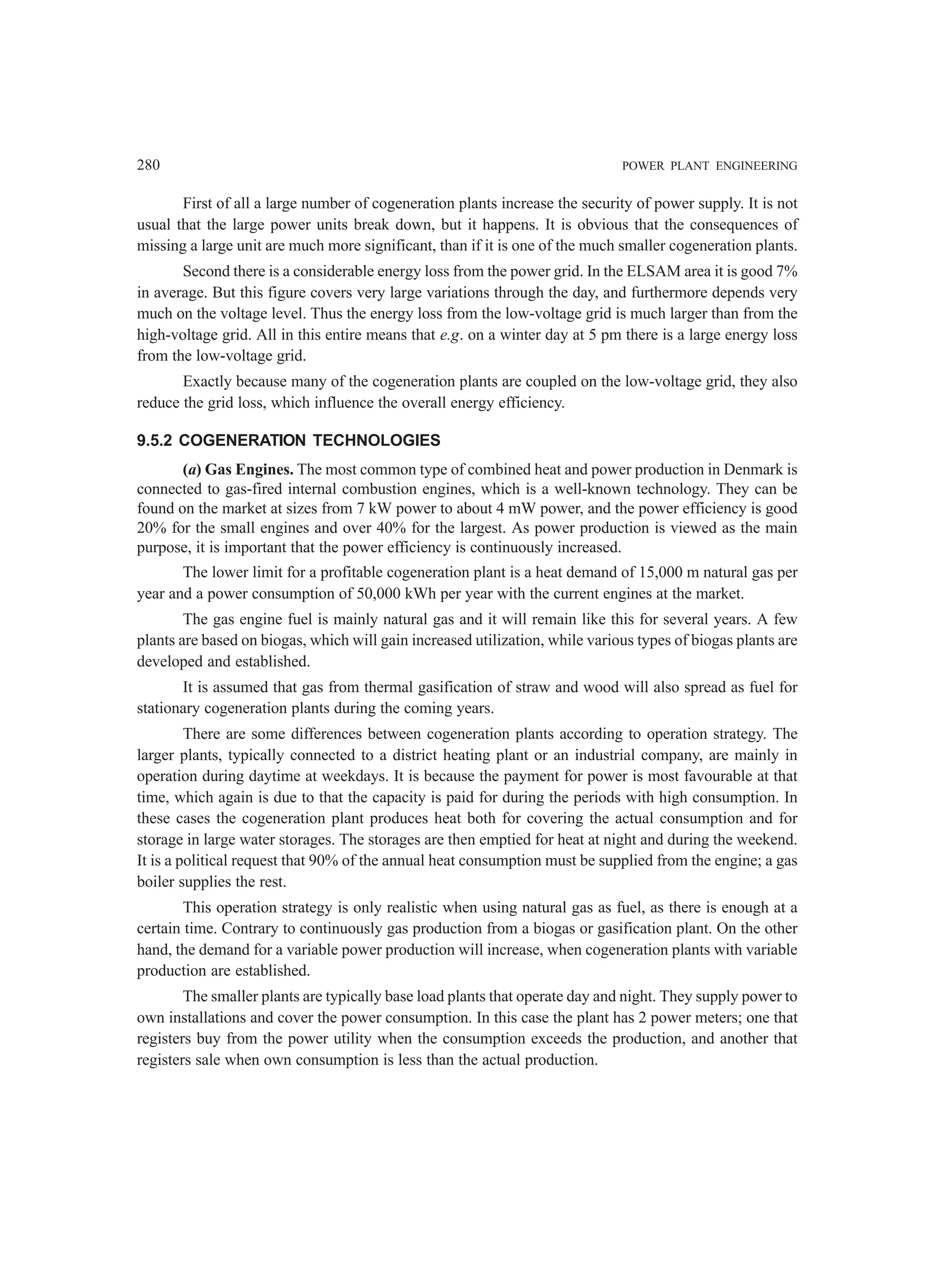 280 POWER PLANT ENGINEERING
First of all a large number of cogeneration plants increase the security of power supply. It is not
usual that the large power units break down, but it happens. It is obvious that the consequences of
missing a large unit are much more significant, than if it is one of the much smaller cogeneration plants.
Second there is a considerable energy loss from the power grid. In the ELSAM area it is good 7%
in average. But this figure covers very large variations through the day, and furthermore depends very
much on the voltage level. Thus the energy loss from the low-voltage grid is much larger than from the
high-voltage grid. All in this entire means that e.g. on a winter day at 5 pm there is a large energy loss
from the low-voltage grid.
Exactly because many of the cogeneration plants are coupled on the low-voltage grid, they also
reduce the grid loss, which influence the overall energy efficiency.
9.5.2 COGENERATION TECHNOLOGIES
(a) Gas Engines. The most common type of combined heat and power production in Denmark is
connected to gas-fired internal combustion engines, which is a well-known technology. They can be
found on the market at sizes from 7 kW power to about 4 mW power, and the power efficiency is good
20% for the small engines and over 40% for the largest. As power production is viewed as the main
purpose, it is important that the power efficiency is continuously increased.
The lower limit for a profitable cogeneration plant is a heat demand of 15,000 m natural gas per
year and a power consumption of 50,000 kWh per year with the current engines at the market.
The gas engine fuel is mainly natural gas and it will remain like this for several years. A few
plants are based on biogas, which will gain increased utilization, while various types of biogas plants are
developed and established.
It is assumed that gas from thermal gasification of straw and wood will also spread as fuel for
stationary cogeneration plants during the coming years.
There are some differences between cogeneration plants according to operation strategy. The
larger plants, typically connected to a district heating plant or an industrial company, are mainly in
operation during daytime at weekdays. It is because the payment for power is most favourable at that
time, which again is due to that the capacity is paid for during the periods with high consumption. In
these cases the cogeneration plant produces heat both for covering the actual consumption and for
storage in large water storages. The storages are then emptied for heat at night and during the weekend.
It is a political request that 90% of the annual heat consumption must be supplied from the engine; a gas
boiler supplies the rest.
This operation strategy is only realistic when using natural gas as fuel, as there is enough at a
certain time. Contrary to continuously gas production from a biogas or gasification plant. On the other
hand, the demand for a variable power production will increase, when cogeneration plants with variable
production are established.
The smaller plants are typically base load plants that operate day and night. They supply power to
own installations and cover the power consumption. In this case the plant has 2 power meters; one that
registers buy from the power utility when the consumption exceeds the production, and another that
registers sale when own consumption is less than the actual production.
 