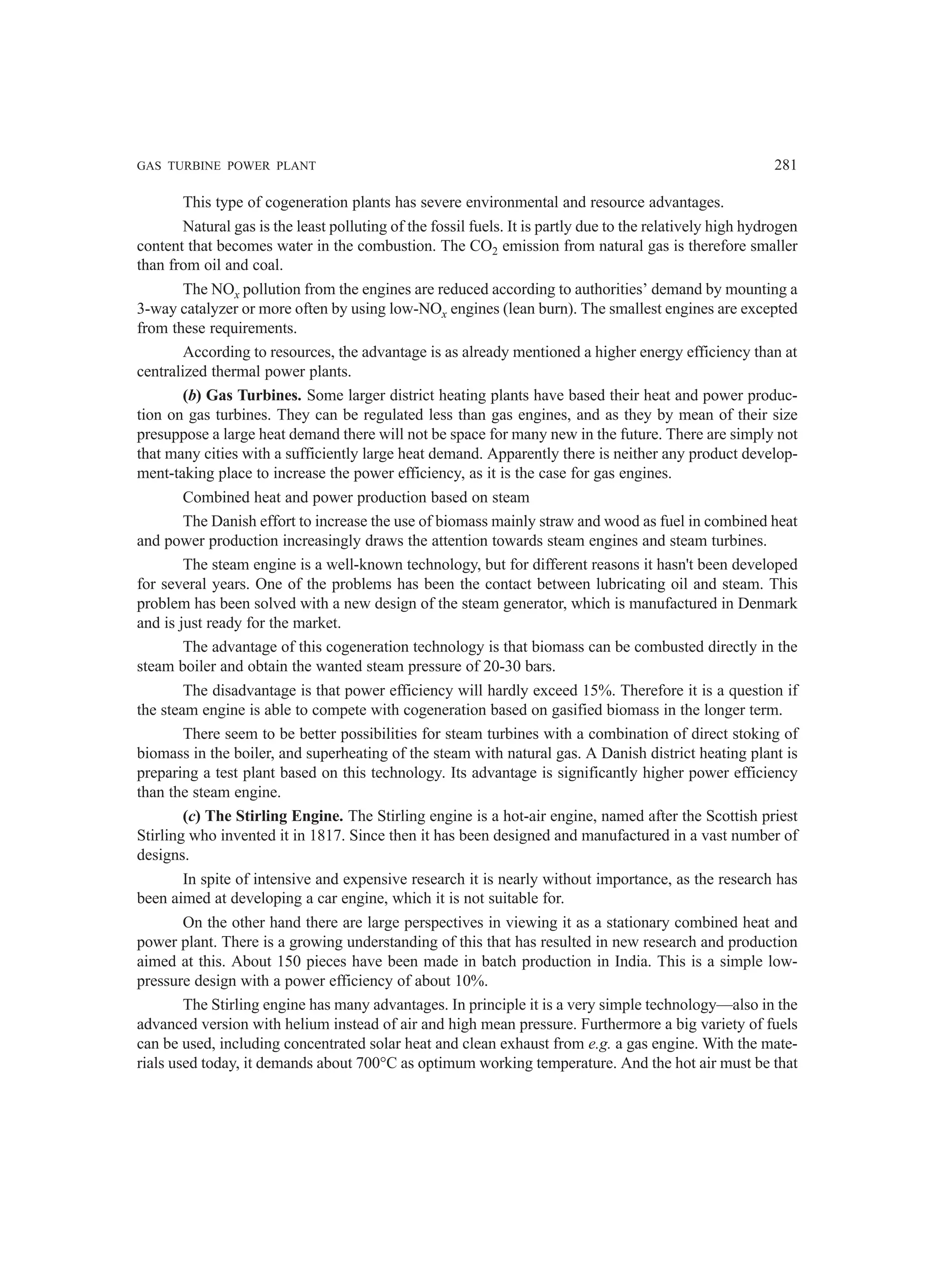 GAS TURBINE POWER PLANT 281
This type of cogeneration plants has severe environmental and resource advantages.
Natural gas is the least polluting of the fossil fuels. It is partly due to the relatively high hydrogen
content that becomes water in the combustion. The CO2 emission from natural gas is therefore smaller
than from oil and coal.
The NOx pollution from the engines are reduced according to authorities’ demand by mounting a
3-way catalyzer or more often by using low-NOx engines (lean burn). The smallest engines are excepted
from these requirements.
According to resources, the advantage is as already mentioned a higher energy efficiency than at
centralized thermal power plants.
(b) Gas Turbines. Some larger district heating plants have based their heat and power produc-
tion on gas turbines. They can be regulated less than gas engines, and as they by mean of their size
presuppose a large heat demand there will not be space for many new in the future. There are simply not
that many cities with a sufficiently large heat demand. Apparently there is neither any product develop-
ment-taking place to increase the power efficiency, as it is the case for gas engines.
Combined heat and power production based on steam
The Danish effort to increase the use of biomass mainly straw and wood as fuel in combined heat
and power production increasingly draws the attention towards steam engines and steam turbines.
The steam engine is a well-known technology, but for different reasons it hasn't been developed
for several years. One of the problems has been the contact between lubricating oil and steam. This
problem has been solved with a new design of the steam generator, which is manufactured in Denmark
and is just ready for the market.
The advantage of this cogeneration technology is that biomass can be combusted directly in the
steam boiler and obtain the wanted steam pressure of 20-30 bars.
The disadvantage is that power efficiency will hardly exceed 15%. Therefore it is a question if
the steam engine is able to compete with cogeneration based on gasified biomass in the longer term.
There seem to be better possibilities for steam turbines with a combination of direct stoking of
biomass in the boiler, and superheating of the steam with natural gas. A Danish district heating plant is
preparing a test plant based on this technology. Its advantage is significantly higher power efficiency
than the steam engine.
(c) The Stirling Engine. The Stirling engine is a hot-air engine, named after the Scottish priest
Stirling who invented it in 1817. Since then it has been designed and manufactured in a vast number of
designs.
In spite of intensive and expensive research it is nearly without importance, as the research has
been aimed at developing a car engine, which it is not suitable for.
On the other hand there are large perspectives in viewing it as a stationary combined heat and
power plant. There is a growing understanding of this that has resulted in new research and production
aimed at this. About 150 pieces have been made in batch production in India. This is a simple low-
pressure design with a power efficiency of about 10%.
The Stirling engine has many advantages. In principle it is a very simple technology—also in the
advanced version with helium instead of air and high mean pressure. Furthermore a big variety of fuels
can be used, including concentrated solar heat and clean exhaust from e.g. a gas engine. With the mate-
rials used today, it demands about 700°C as optimum working temperature. And the hot air must be that
 