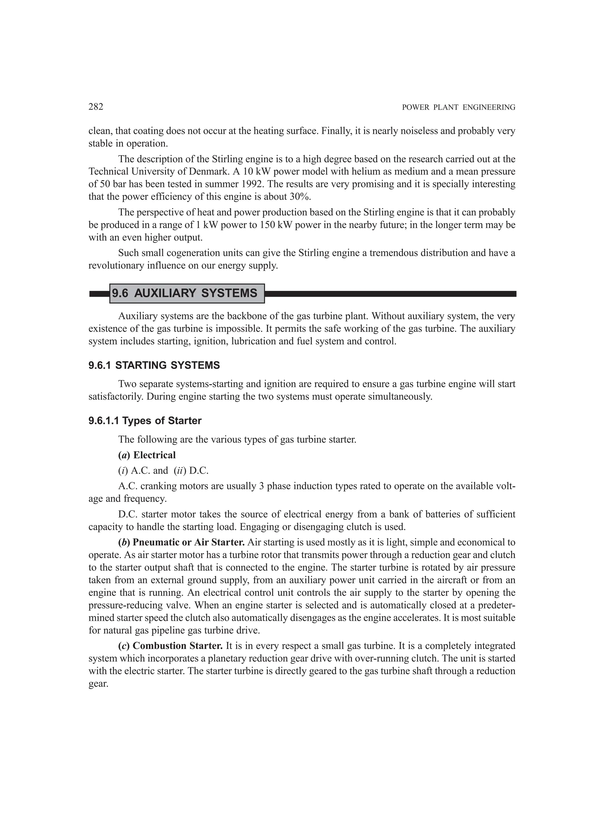 282 POWER PLANT ENGINEERING
clean, that coating does not occur at the heating surface. Finally, it is nearly noiseless and probably very
stable in operation.
The description of the Stirling engine is to a high degree based on the research carried out at the
Technical University of Denmark. A 10 kW power model with helium as medium and a mean pressure
of 50 bar has been tested in summer 1992. The results are very promising and it is specially interesting
that the power efficiency of this engine is about 30%.
The perspective of heat and power production based on the Stirling engine is that it can probably
be produced in a range of 1 kW power to 150 kW power in the nearby future; in the longer term may be
with an even higher output.
Such small cogeneration units can give the Stirling engine a tremendous distribution and have a
revolutionary influence on our energy supply.
9.6 AUXILIARY SYSTEMS
Auxiliary systems are the backbone of the gas turbine plant. Without auxiliary system, the very
existence of the gas turbine is impossible. It permits the safe working of the gas turbine. The auxiliary
system includes starting, ignition, lubrication and fuel system and control.
9.6.1 STARTING SYSTEMS
Two separate systems-starting and ignition are required to ensure a gas turbine engine will start
satisfactorily. During engine starting the two systems must operate simultaneously.
9.6.1.1 Types of Starter
The following are the various types of gas turbine starter.
(a) Electrical
(i) A.C. and (ii) D.C.
A.C. cranking motors are usually 3 phase induction types rated to operate on the available volt-
age and frequency.
D.C. starter motor takes the source of electrical energy from a bank of batteries of sufficient
capacity to handle the starting load. Engaging or disengaging clutch is used.
(b) Pneumatic or Air Starter. Air starting is used mostly as it is light, simple and economical to
operate. As air starter motor has a turbine rotor that transmits power through a reduction gear and clutch
to the starter output shaft that is connected to the engine. The starter turbine is rotated by air pressure
taken from an external ground supply, from an auxiliary power unit carried in the aircraft or from an
engine that is running. An electrical control unit controls the air supply to the starter by opening the
pressure-reducing valve. When an engine starter is selected and is automatically closed at a predeter-
mined starter speed the clutch also automatically disengages as the engine accelerates. It is most suitable
for natural gas pipeline gas turbine drive.
(c) Combustion Starter. It is in every respect a small gas turbine. It is a completely integrated
system which incorporates a planetary reduction gear drive with over-running clutch. The unit is started
with the electric starter. The starter turbine is directly geared to the gas turbine shaft through a reduction
gear.
 