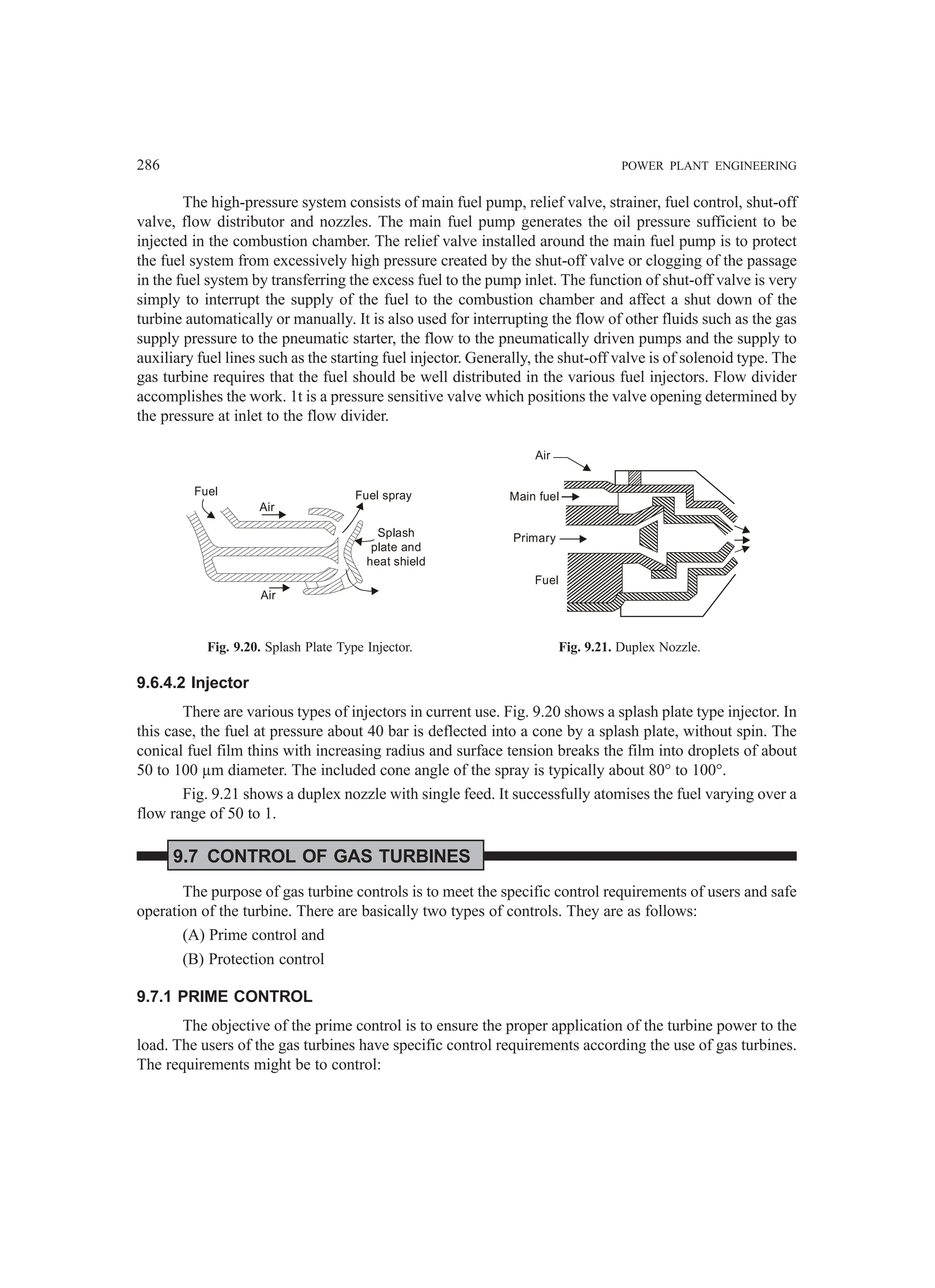 286 POWER PLANT ENGINEERING
The high-pressure system consists of main fuel pump, relief valve, strainer, fuel control, shut-off
valve, flow distributor and nozzles. The main fuel pump generates the oil pressure sufficient to be
injected in the combustion chamber. The relief valve installed around the main fuel pump is to protect
the fuel system from excessively high pressure created by the shut-off valve or clogging of the passage
in the fuel system by transferring the excess fuel to the pump inlet. The function of shut-off valve is very
simply to interrupt the supply of the fuel to the combustion chamber and affect a shut down of the
turbine automatically or manually. It is also used for interrupting the flow of other fluids such as the gas
supply pressure to the pneumatic starter, the flow to the pneumatically driven pumps and the supply to
auxiliary fuel lines such as the starting fuel injector. Generally, the shut-off valve is of solenoid type. The
gas turbine requires that the fuel should be well distributed in the various fuel injectors. Flow divider
accomplishes the work. 1t is a pressure sensitive valve which positions the valve opening determined by
the pressure at inlet to the flow divider.
Fuel
Air
Air
Fuel spray
Splash
plate and
heat shield
Air
Main fuel
Primary
Fuel
Fig. 9.20. Splash Plate Type Injector. Fig. 9.21. Duplex Nozzle.
9.6.4.2 Injector
There are various types of injectors in current use. Fig. 9.20 shows a splash plate type injector. In
this case, the fuel at pressure about 40 bar is deflected into a cone by a splash plate, without spin. The
conical fuel film thins with increasing radius and surface tension breaks the film into droplets of about
50 to 100 µm diameter. The included cone angle of the spray is typically about 80° to 100°.
Fig. 9.21 shows a duplex nozzle with single feed. It successfully atomises the fuel varying over a
flow range of 50 to 1.
9.7 CONTROL OF GAS TURBINES
The purpose of gas turbine controls is to meet the specific control requirements of users and safe
operation of the turbine. There are basically two types of controls. They are as follows:
(A) Prime control and
(B) Protection control
9.7.1 PRIME CONTROL
The objective of the prime control is to ensure the proper application of the turbine power to the
load. The users of the gas turbines have specific control requirements according the use of gas turbines.
The requirements might be to control:
 