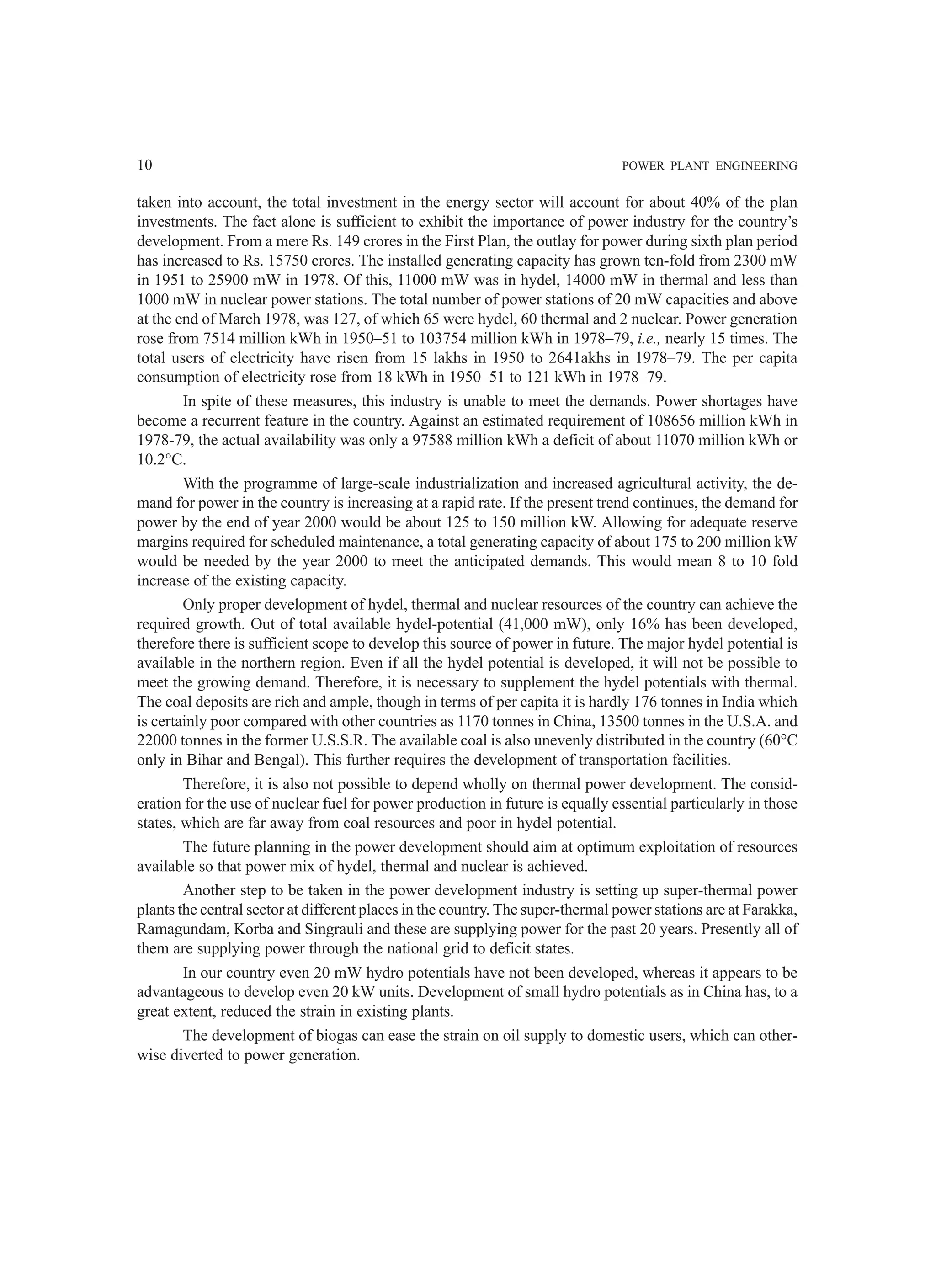 10 POWER PLANT ENGINEERING
taken into account, the total investment in the energy sector will account for about 40% of the plan
investments. The fact alone is sufficient to exhibit the importance of power industry for the country’s
development. From a mere Rs. 149 crores in the First Plan, the outlay for power during sixth plan period
has increased to Rs. 15750 crores. The installed generating capacity has grown ten-fold from 2300 mW
in 1951 to 25900 mW in 1978. Of this, 11000 mW was in hydel, 14000 mW in thermal and less than
1000 mW in nuclear power stations. The total number of power stations of 20 mW capacities and above
at the end of March 1978, was 127, of which 65 were hydel, 60 thermal and 2 nuclear. Power generation
rose from 7514 million kWh in 1950–51 to 103754 million kWh in 1978–79, i.e., nearly 15 times. The
total users of electricity have risen from 15 lakhs in 1950 to 2641akhs in 1978–79. The per capita
consumption of electricity rose from 18 kWh in 1950–51 to 121 kWh in 1978–79.
In spite of these measures, this industry is unable to meet the demands. Power shortages have
become a recurrent feature in the country. Against an estimated requirement of 108656 million kWh in
1978-79, the actual availability was only a 97588 million kWh a deficit of about 11070 million kWh or
10.2°C.
With the programme of large-scale industrialization and increased agricultural activity, the de-
mand for power in the country is increasing at a rapid rate. If the present trend continues, the demand for
power by the end of year 2000 would be about 125 to 150 million kW. Allowing for adequate reserve
margins required for scheduled maintenance, a total generating capacity of about 175 to 200 million kW
would be needed by the year 2000 to meet the anticipated demands. This would mean 8 to 10 fold
increase of the existing capacity.
Only proper development of hydel, thermal and nuclear resources of the country can achieve the
required growth. Out of total available hydel-potential (41,000 mW), only 16% has been developed,
therefore there is sufficient scope to develop this source of power in future. The major hydel potential is
available in the northern region. Even if all the hydel potential is developed, it will not be possible to
meet the growing demand. Therefore, it is necessary to supplement the hydel potentials with thermal.
The coal deposits are rich and ample, though in terms of per capita it is hardly 176 tonnes in India which
is certainly poor compared with other countries as 1170 tonnes in China, 13500 tonnes in the U.S.A. and
22000 tonnes in the former U.S.S.R. The available coal is also unevenly distributed in the country (60°C
only in Bihar and Bengal). This further requires the development of transportation facilities.
Therefore, it is also not possible to depend wholly on thermal power development. The consid-
eration for the use of nuclear fuel for power production in future is equally essential particularly in those
states, which are far away from coal resources and poor in hydel potential.
The future planning in the power development should aim at optimum exploitation of resources
available so that power mix of hydel, thermal and nuclear is achieved.
Another step to be taken in the power development industry is setting up super-thermal power
plants the central sector at different places in the country. The super-thermal power stations are at Farakka,
Ramagundam, Korba and Singrauli and these are supplying power for the past 20 years. Presently all of
them are supplying power through the national grid to deficit states.
In our country even 20 mW hydro potentials have not been developed, whereas it appears to be
advantageous to develop even 20 kW units. Development of small hydro potentials as in China has, to a
great extent, reduced the strain in existing plants.
The development of biogas can ease the strain on oil supply to domestic users, which can other-
wise diverted to power generation.
 