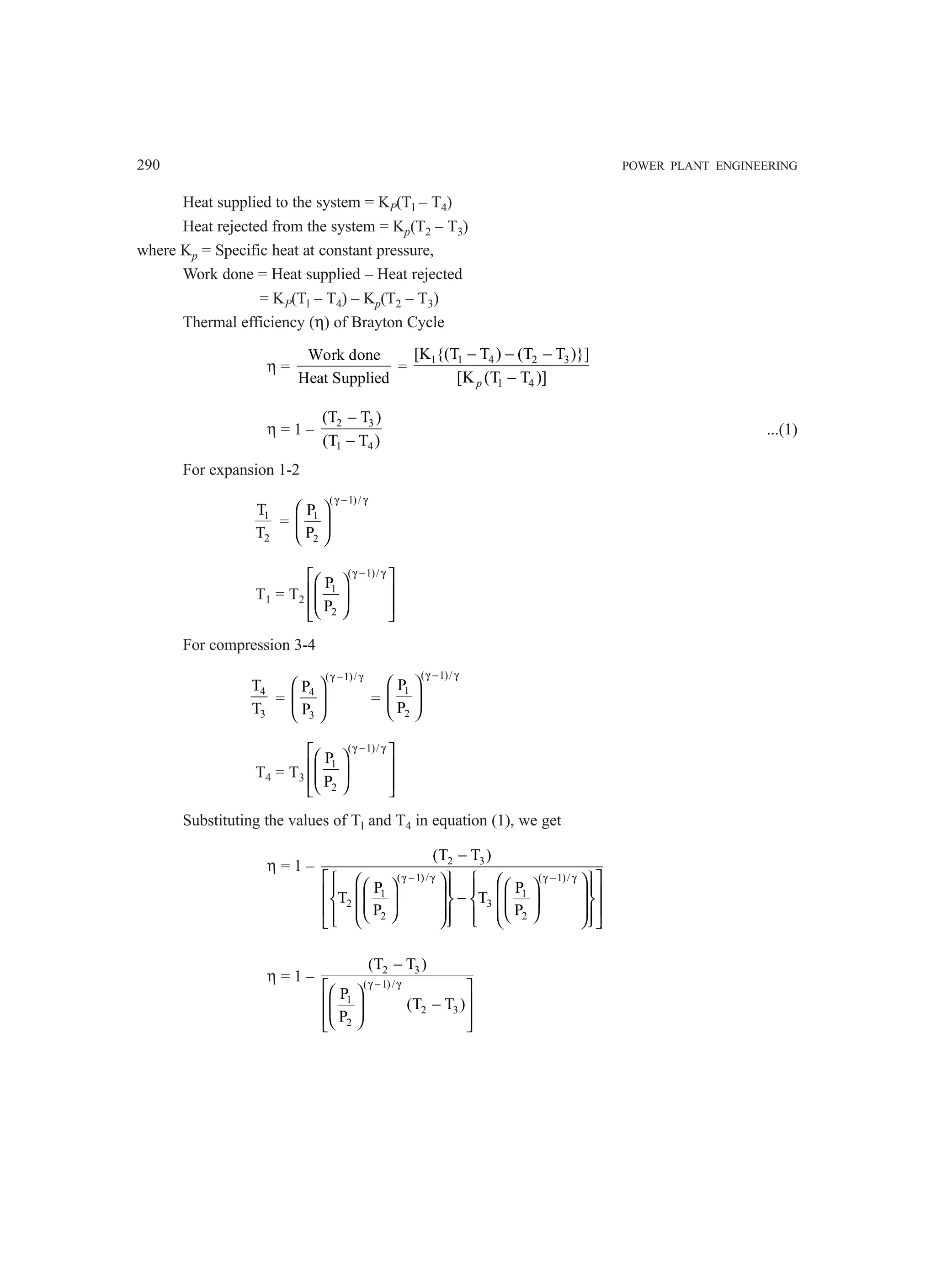 290 POWER PLANT ENGINEERING
Heat supplied to the system = KP(Tl – T4)
Heat rejected from the system = Kp(T2 – T3)
where Kp = Specific heat at constant pressure,
Work done = Heat supplied – Heat rejected
= KP(Tl – T4) – Kp(T2 – T3)
Thermal efficiency (η) of Brayton Cycle
η =
Work done
Heat Supplied
=
1 1 4 2 3
1 4
[K {(T T ) (T T )}]
[K (T T )]
p
− − −
−
η = 1 – 2 3
1 4
(T T )
(T T )
−
−
...(1)
For expansion 1-2
1
2
T
T
=
( 1)/
1
2
P
P
γ − γ
 
 
 
T1 = T2
( 1)/
1
2
P
P
γ − γ
 
 
 
 
 
 
 
For compression 3-4
4
3
T
T
=
( 1)/
4
3
P
P
γ − γ
 
 
 
=
( 1)/
1
2
P
P
γ − γ
 
 
 
T4 = T3
( 1)/
1
2
P
P
γ − γ
 
 
 
 
 
 
 
Substituting the values of Tl and T4 in equation (1), we get
η = 1 – 2 3
( 1)/ ( 1)/
1 1
2 3
2 2
(T T )
P P
T T
P P
γ − γ γ − γ
−
 
   
   
   
   
 
   
−
   
   
   
 
   
   
   
   
 
η = 1 – 2 3
( 1)/
1
2 3
2
(T T )
P
(T T )
P
γ − γ
−
 
 
 
−
 
 
 
 
 