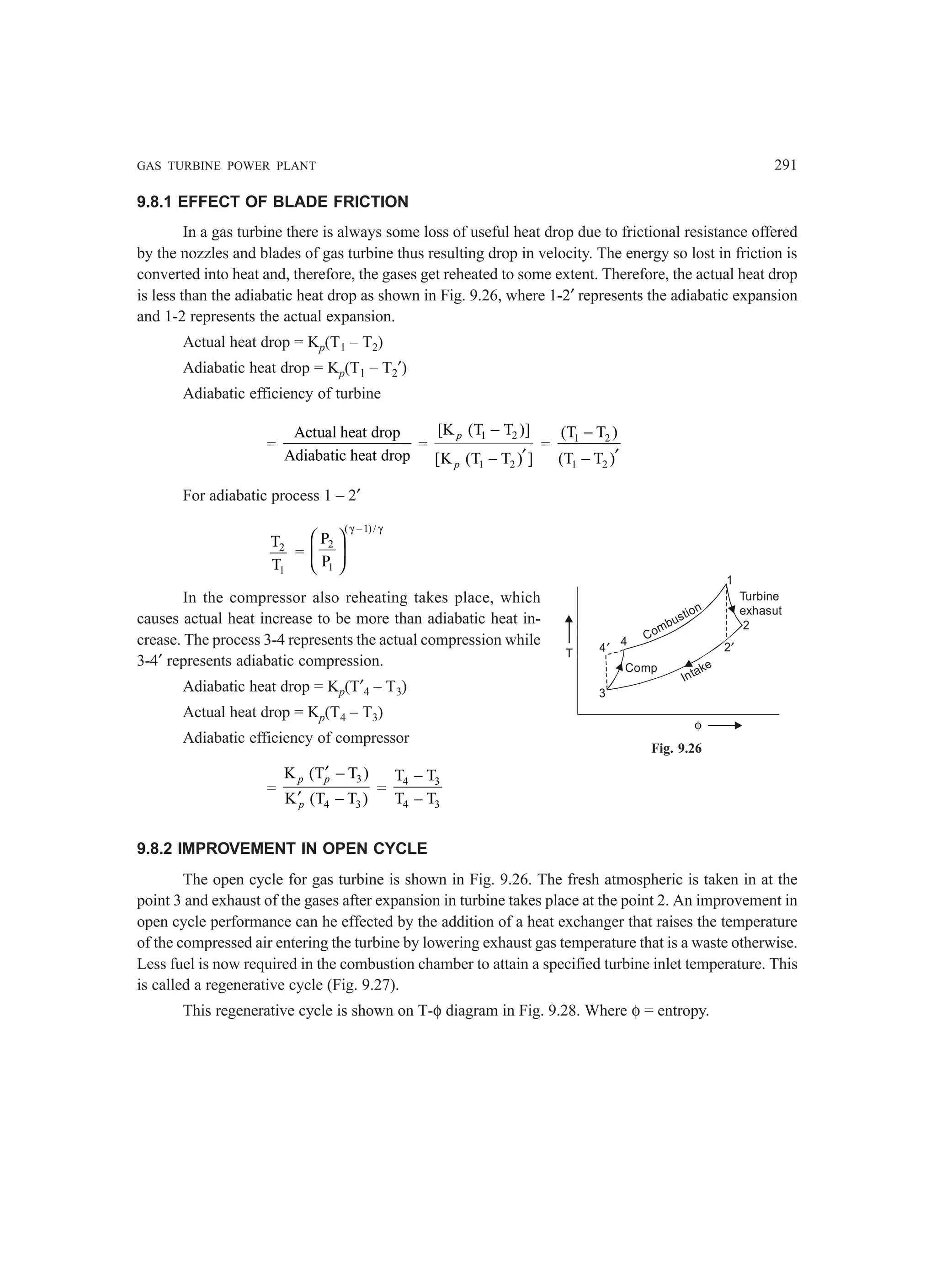 GAS TURBINE POWER PLANT 291
T
φ
4′
4
3
Comp
Intake
Combustion
1
2
2′
Turbine
exhasut
9.8.1 EFFECT OF BLADE FRICTION
In a gas turbine there is always some loss of useful heat drop due to frictional resistance offered
by the nozzles and blades of gas turbine thus resulting drop in velocity. The energy so lost in friction is
converted into heat and, therefore, the gases get reheated to some extent. Therefore, the actual heat drop
is less than the adiabatic heat drop as shown in Fig. 9.26, where 1-2′ represents the adiabatic expansion
and 1-2 represents the actual expansion.
Actual heat drop = Kp(T1 – T2)
Adiabatic heat drop = Kp(T1 – T2′)
Adiabatic efficiency of turbine
=
Actual heat drop
Adiabatic heat drop
=
1 2
1 2
[K (T T )]
[K (T T ) ]
−
′
−
p
p
= 1 2
1 2
(T T )
(T T )
−
′
−
For adiabatic process 1 – 2′
2
1
T
T
=
( 1)/
2
1
P
P
γ − γ
 
 
 
In the compressor also reheating takes place, which
causes actual heat increase to be more than adiabatic heat in-
crease. The process 3-4 represents the actual compression while
3-4′ represents adiabatic compression.
Adiabatic heat drop = Kp(T′4 – T3)
Actual heat drop = Kp(T4 – T3)
Adiabatic efficiency of compressor
=
3
4 3
K (T T )
K (T T )
p p
p
′ −
′ −
=
4 3
4 3
T T
T T
−
−
9.8.2 IMPROVEMENT IN OPEN CYCLE
The open cycle for gas turbine is shown in Fig. 9.26. The fresh atmospheric is taken in at the
point 3 and exhaust of the gases after expansion in turbine takes place at the point 2. An improvement in
open cycle performance can he effected by the addition of a heat exchanger that raises the temperature
of the compressed air entering the turbine by lowering exhaust gas temperature that is a waste otherwise.
Less fuel is now required in the combustion chamber to attain a specified turbine inlet temperature. This
is called a regenerative cycle (Fig. 9.27).
This regenerative cycle is shown on T-φ diagram in Fig. 9.28. Where φ = entropy.
Fig. 9.26
 