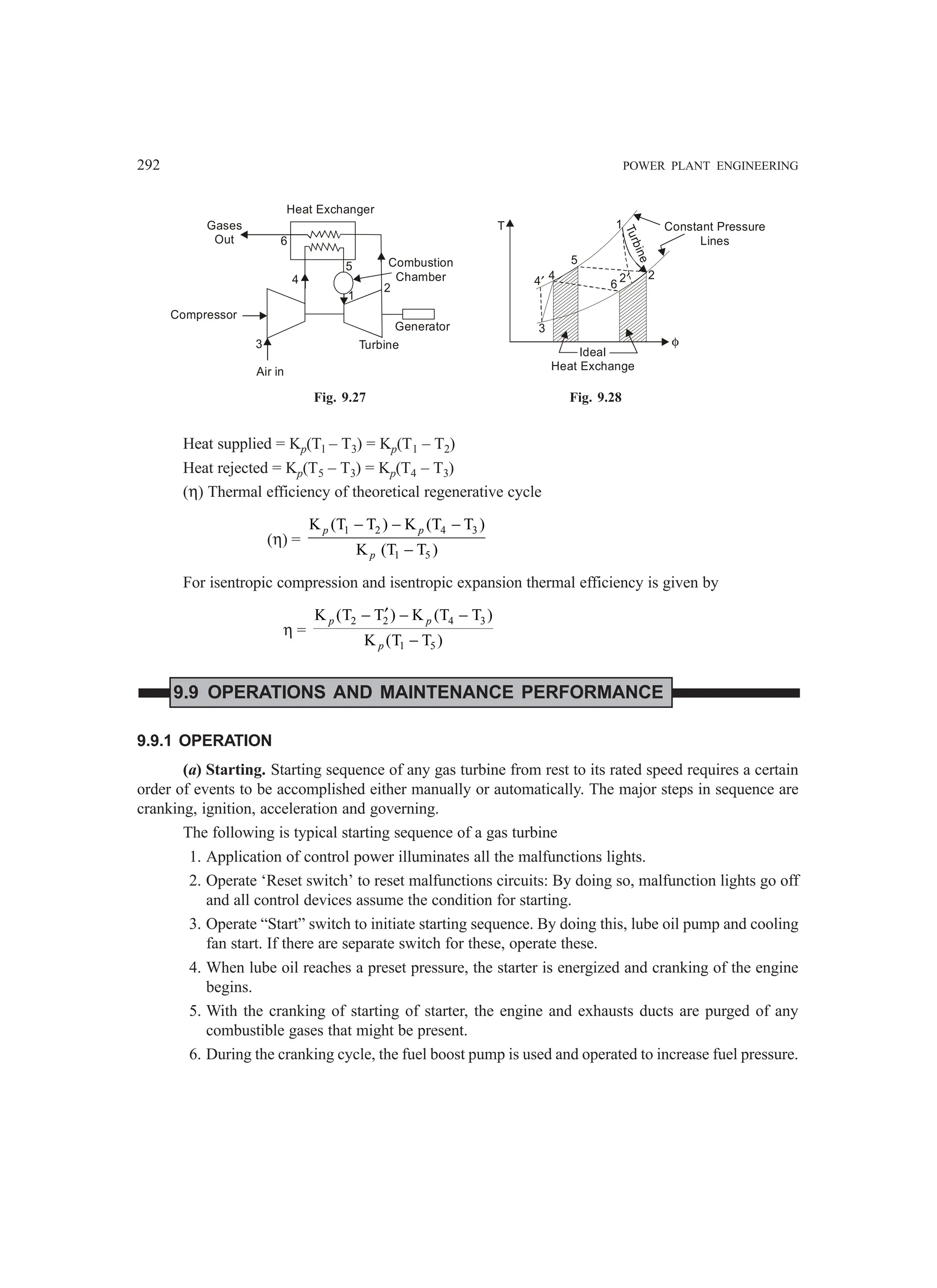 292 POWER PLANT ENGINEERING
Heat Exchanger
Combustion
Chamber
Gases
Out
Compressor
Turbine
Generator
1
2
5
4
6
3
Air in
T
Ideal
Heat Exchange
Constant Pressure
Lines
T
u
r
b
i
n
e
1
2
3
4
4′
5
6
2′
φ
Fig. 9.27 Fig. 9.28
Heat supplied = Kp(Tl – T3) = Kp(T1 – T2)
Heat rejected = Kp(T5 – T3) = Kp(T4 – T3)
(η) Thermal efficiency of theoretical regenerative cycle
(η) =
1 2 4 3
1 5
K (T T ) K (T T )
K (T T )
p p
p
− − −
−
For isentropic compression and isentropic expansion thermal efficiency is given by
η =
2 2 4 3
1 5
K (T T ) K (T T )
K (T T )
′
− − −
−
p p
p
9.9 OPERATIONS AND MAINTENANCE PERFORMANCE
9.9.1 OPERATION
(a) Starting. Starting sequence of any gas turbine from rest to its rated speed requires a certain
order of events to be accomplished either manually or automatically. The major steps in sequence are
cranking, ignition, acceleration and governing.
The following is typical starting sequence of a gas turbine
1. Application of control power illuminates all the malfunctions lights.
2. Operate ‘Reset switch’ to reset malfunctions circuits: By doing so, malfunction lights go off
and all control devices assume the condition for starting.
3. Operate “Start” switch to initiate starting sequence. By doing this, lube oil pump and cooling
fan start. If there are separate switch for these, operate these.
4. When lube oil reaches a preset pressure, the starter is energized and cranking of the engine
begins.
5. With the cranking of starting of starter, the engine and exhausts ducts are purged of any
combustible gases that might be present.
6. During the cranking cycle, the fuel boost pump is used and operated to increase fuel pressure.
 