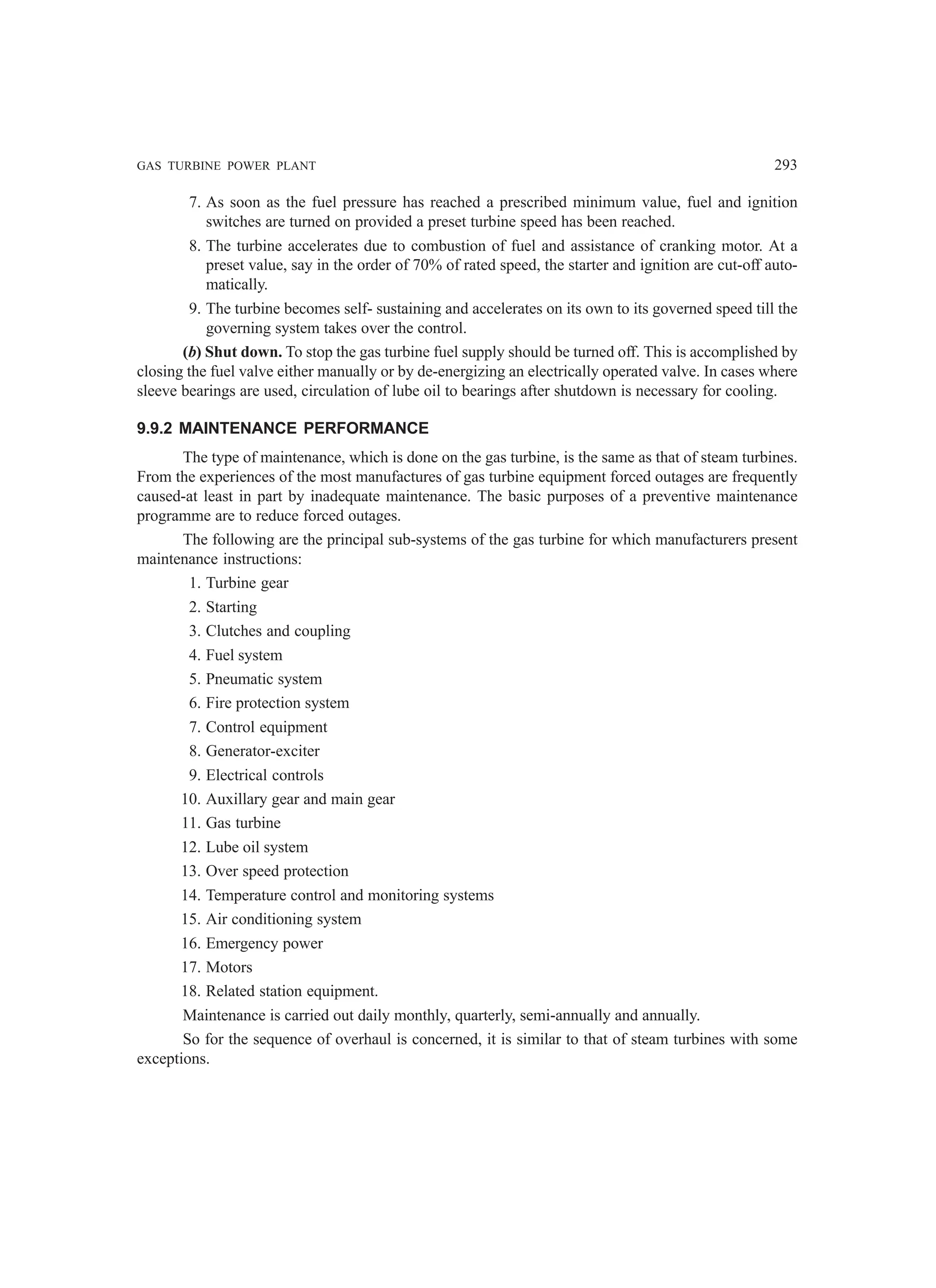 GAS TURBINE POWER PLANT 293
7. As soon as the fuel pressure has reached a prescribed minimum value, fuel and ignition
switches are turned on provided a preset turbine speed has been reached.
8. The turbine accelerates due to combustion of fuel and assistance of cranking motor. At a
preset value, say in the order of 70% of rated speed, the starter and ignition are cut-off auto-
matically.
9. The turbine becomes self- sustaining and accelerates on its own to its governed speed till the
governing system takes over the control.
(b) Shut down. To stop the gas turbine fuel supply should be turned off. This is accomplished by
closing the fuel valve either manually or by de-energizing an electrically operated valve. In cases where
sleeve bearings are used, circulation of lube oil to bearings after shutdown is necessary for cooling.
9.9.2 MAINTENANCE PERFORMANCE
The type of maintenance, which is done on the gas turbine, is the same as that of steam turbines.
From the experiences of the most manufactures of gas turbine equipment forced outages are frequently
caused-at least in part by inadequate maintenance. The basic purposes of a preventive maintenance
programme are to reduce forced outages.
The following are the principal sub-systems of the gas turbine for which manufacturers present
maintenance instructions:
1. Turbine gear
2. Starting
3. Clutches and coupling
4. Fuel system
5. Pneumatic system
6. Fire protection system
7. Control equipment
8. Generator-exciter
9. Electrical controls
10. Auxillary gear and main gear
11. Gas turbine
12. Lube oil system
13. Over speed protection
14. Temperature control and monitoring systems
15. Air conditioning system
16. Emergency power
17. Motors
18. Related station equipment.
Maintenance is carried out daily monthly, quarterly, semi-annually and annually.
So for the sequence of overhaul is concerned, it is similar to that of steam turbines with some
exceptions.
 