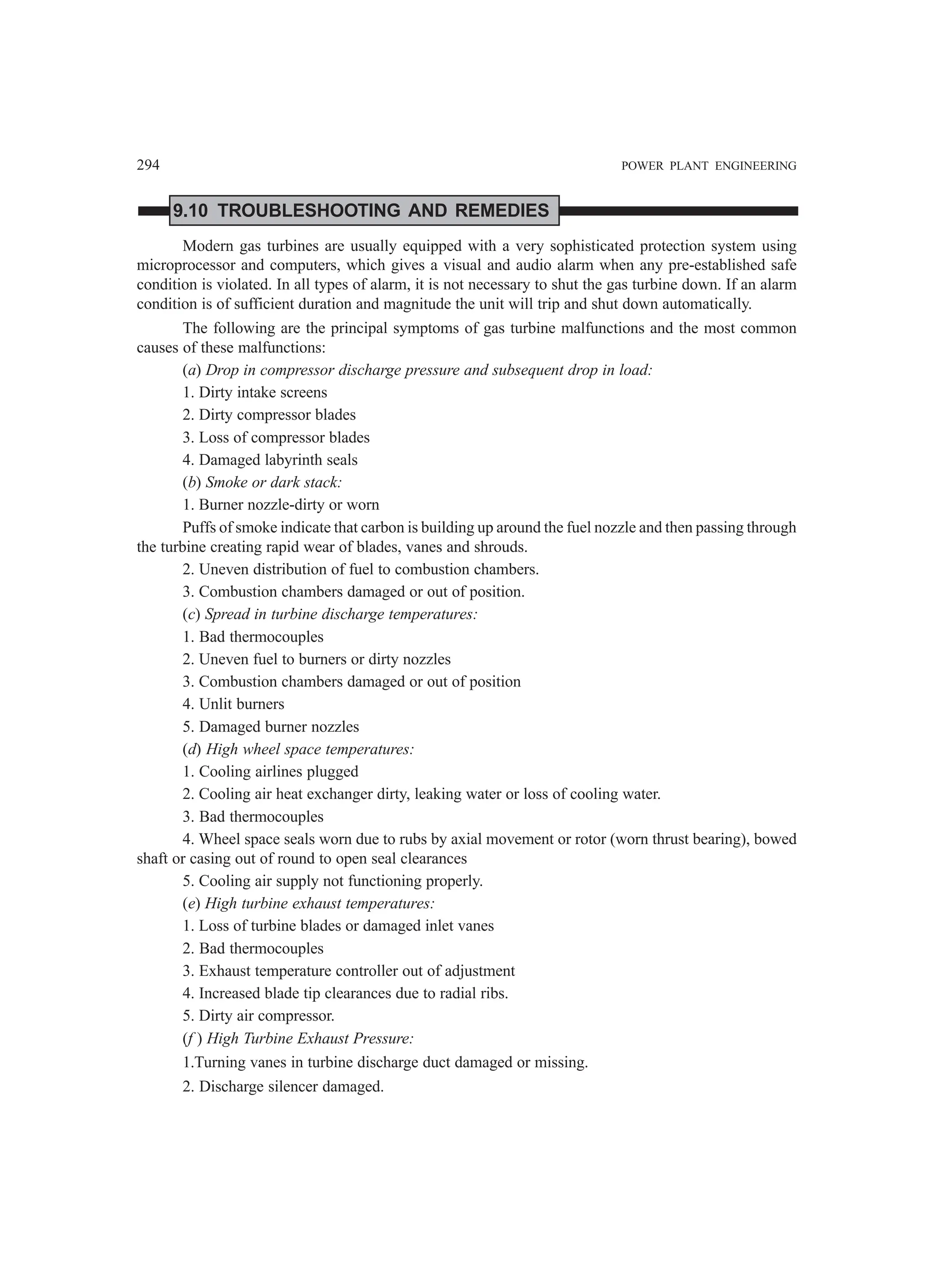 294 POWER PLANT ENGINEERING
9.10 TROUBLESHOOTING AND REMEDIES
Modern gas turbines are usually equipped with a very sophisticated protection system using
microprocessor and computers, which gives a visual and audio alarm when any pre-established safe
condition is violated. In all types of alarm, it is not necessary to shut the gas turbine down. If an alarm
condition is of sufficient duration and magnitude the unit will trip and shut down automatically.
The following are the principal symptoms of gas turbine malfunctions and the most common
causes of these malfunctions:
(a) Drop in compressor discharge pressure and subsequent drop in load:
1. Dirty intake screens
2. Dirty compressor blades
3. Loss of compressor blades
4. Damaged labyrinth seals
(b) Smoke or dark stack:
1. Burner nozzle-dirty or worn
Puffs of smoke indicate that carbon is building up around the fuel nozzle and then passing through
the turbine creating rapid wear of blades, vanes and shrouds.
2. Uneven distribution of fuel to combustion chambers.
3. Combustion chambers damaged or out of position.
(c) Spread in turbine discharge temperatures:
1. Bad thermocouples
2. Uneven fuel to burners or dirty nozzles
3. Combustion chambers damaged or out of position
4. Unlit burners
5. Damaged burner nozzles
(d) High wheel space temperatures:
1. Cooling airlines plugged
2. Cooling air heat exchanger dirty, leaking water or loss of cooling water.
3. Bad thermocouples
4. Wheel space seals worn due to rubs by axial movement or rotor (worn thrust bearing), bowed
shaft or casing out of round to open seal clearances
5. Cooling air supply not functioning properly.
(e) High turbine exhaust temperatures:
1. Loss of turbine blades or damaged inlet vanes
2. Bad thermocouples
3. Exhaust temperature controller out of adjustment
4. Increased blade tip clearances due to radial ribs.
5. Dirty air compressor.
(f ) High Turbine Exhaust Pressure:
1.Turning vanes in turbine discharge duct damaged or missing.
2. Discharge silencer damaged.
 