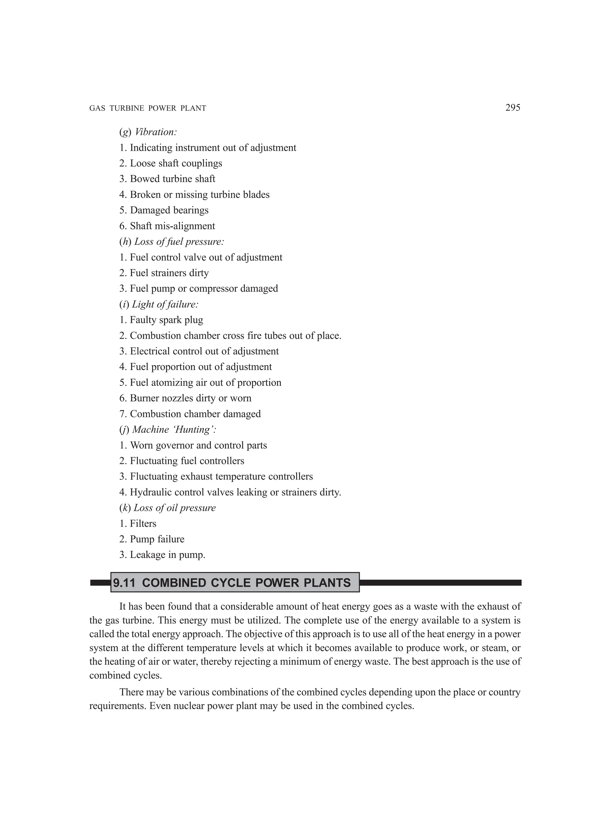 GAS TURBINE POWER PLANT 295
(g) Vibration:
1. Indicating instrument out of adjustment
2. Loose shaft couplings
3. Bowed turbine shaft
4. Broken or missing turbine blades
5. Damaged bearings
6. Shaft mis-alignment
(h) Loss of fuel pressure:
1. Fuel control valve out of adjustment
2. Fuel strainers dirty
3. Fuel pump or compressor damaged
(i) Light of failure:
1. Faulty spark plug
2. Combustion chamber cross fire tubes out of place.
3. Electrical control out of adjustment
4. Fuel proportion out of adjustment
5. Fuel atomizing air out of proportion
6. Burner nozzles dirty or worn
7. Combustion chamber damaged
(j) Machine ‘Hunting’:
1. Worn governor and control parts
2. Fluctuating fuel controllers
3. Fluctuating exhaust temperature controllers
4. Hydraulic control valves leaking or strainers dirty.
(k) Loss of oil pressure
1. Filters
2. Pump failure
3. Leakage in pump.
9.11 COMBINED CYCLE POWER PLANTS
It has been found that a considerable amount of heat energy goes as a waste with the exhaust of
the gas turbine. This energy must be utilized. The complete use of the energy available to a system is
called the total energy approach. The objective of this approach is to use all of the heat energy in a power
system at the different temperature levels at which it becomes available to produce work, or steam, or
the heating of air or water, thereby rejecting a minimum of energy waste. The best approach is the use of
combined cycles.
There may be various combinations of the combined cycles depending upon the place or country
requirements. Even nuclear power plant may be used in the combined cycles.
 