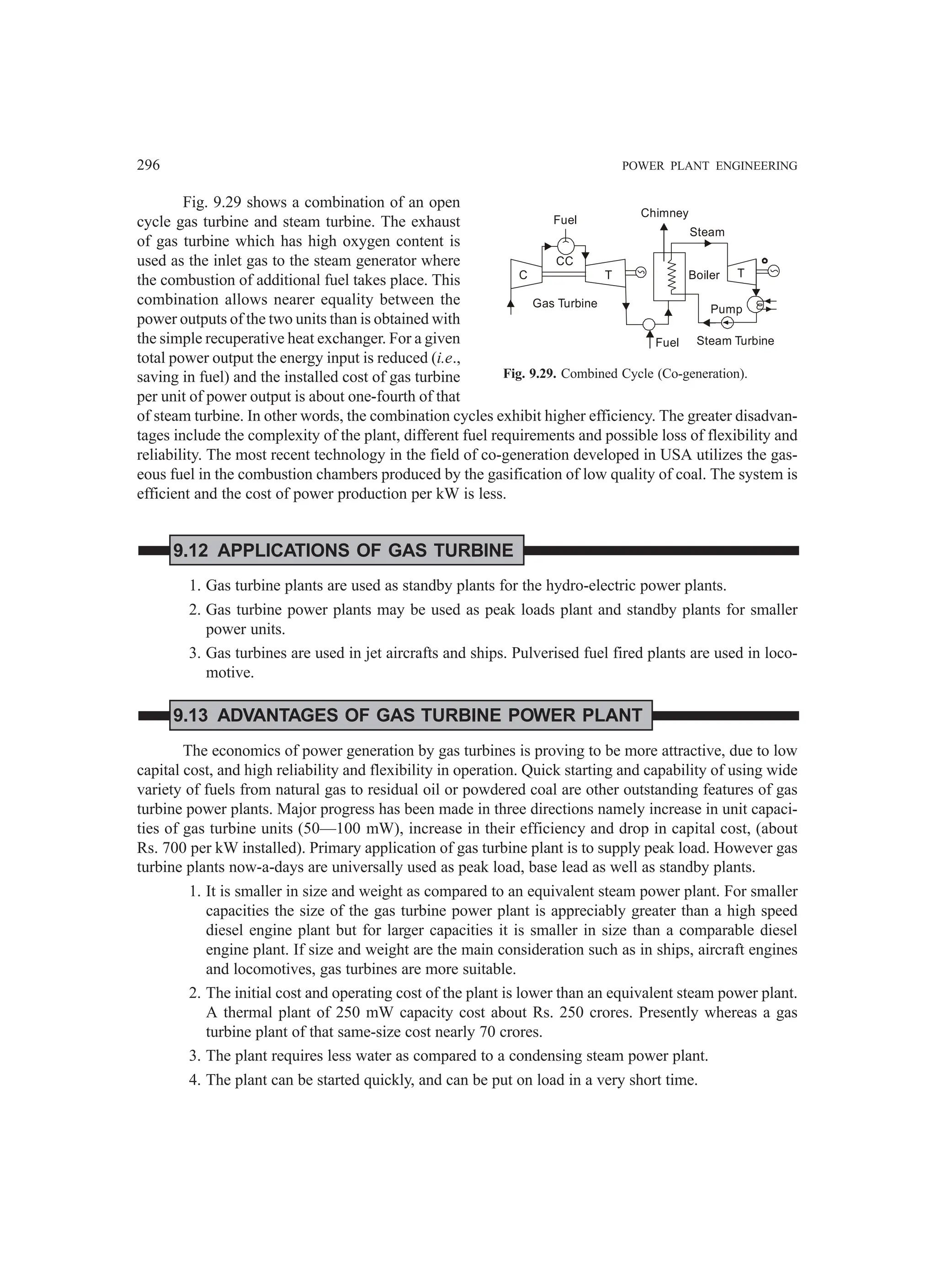 296 POWER PLANT ENGINEERING
Fig. 9.29 shows a combination of an open
cycle gas turbine and steam turbine. The exhaust
of gas turbine which has high oxygen content is
used as the inlet gas to the steam generator where
the combustion of additional fuel takes place. This
combination allows nearer equality between the
power outputs of the two units than is obtained with
the simple recuperative heat exchanger. For a given
total power output the energy input is reduced (i.e.,
saving in fuel) and the installed cost of gas turbine
per unit of power output is about one-fourth of that
of steam turbine. In other words, the combination cycles exhibit higher efficiency. The greater disadvan-
tages include the complexity of the plant, different fuel requirements and possible loss of flexibility and
reliability. The most recent technology in the field of co-generation developed in USA utilizes the gas-
eous fuel in the combustion chambers produced by the gasification of low quality of coal. The system is
efficient and the cost of power production per kW is less.
9.12 APPLICATIONS OF GAS TURBINE
1. Gas turbine plants are used as standby plants for the hydro-electric power plants.
2. Gas turbine power plants may be used as peak loads plant and standby plants for smaller
power units.
3. Gas turbines are used in jet aircrafts and ships. Pulverised fuel fired plants are used in loco-
motive.
9.13 ADVANTAGES OF GAS TURBINE POWER PLANT
The economics of power generation by gas turbines is proving to be more attractive, due to low
capital cost, and high reliability and flexibility in operation. Quick starting and capability of using wide
variety of fuels from natural gas to residual oil or powdered coal are other outstanding features of gas
turbine power plants. Major progress has been made in three directions namely increase in unit capaci-
ties of gas turbine units (50—100 mW), increase in their efficiency and drop in capital cost, (about
Rs. 700 per kW installed). Primary application of gas turbine plant is to supply peak load. However gas
turbine plants now-a-days are universally used as peak load, base lead as well as standby plants.
1. It is smaller in size and weight as compared to an equivalent steam power plant. For smaller
capacities the size of the gas turbine power plant is appreciably greater than a high speed
diesel engine plant but for larger capacities it is smaller in size than a comparable diesel
engine plant. If size and weight are the main consideration such as in ships, aircraft engines
and locomotives, gas turbines are more suitable.
2. The initial cost and operating cost of the plant is lower than an equivalent steam power plant.
A thermal plant of 250 mW capacity cost about Rs. 250 crores. Presently whereas a gas
turbine plant of that same-size cost nearly 70 crores.
3. The plant requires less water as compared to a condensing steam power plant.
4. The plant can be started quickly, and can be put on load in a very short time.
Fig. 9.29. Combined Cycle (Co-generation).
Fuel
CC
Gas Turbine
Fuel Steam Turbine
Pump
Boiler
Steam
T
Chimney
C T
 