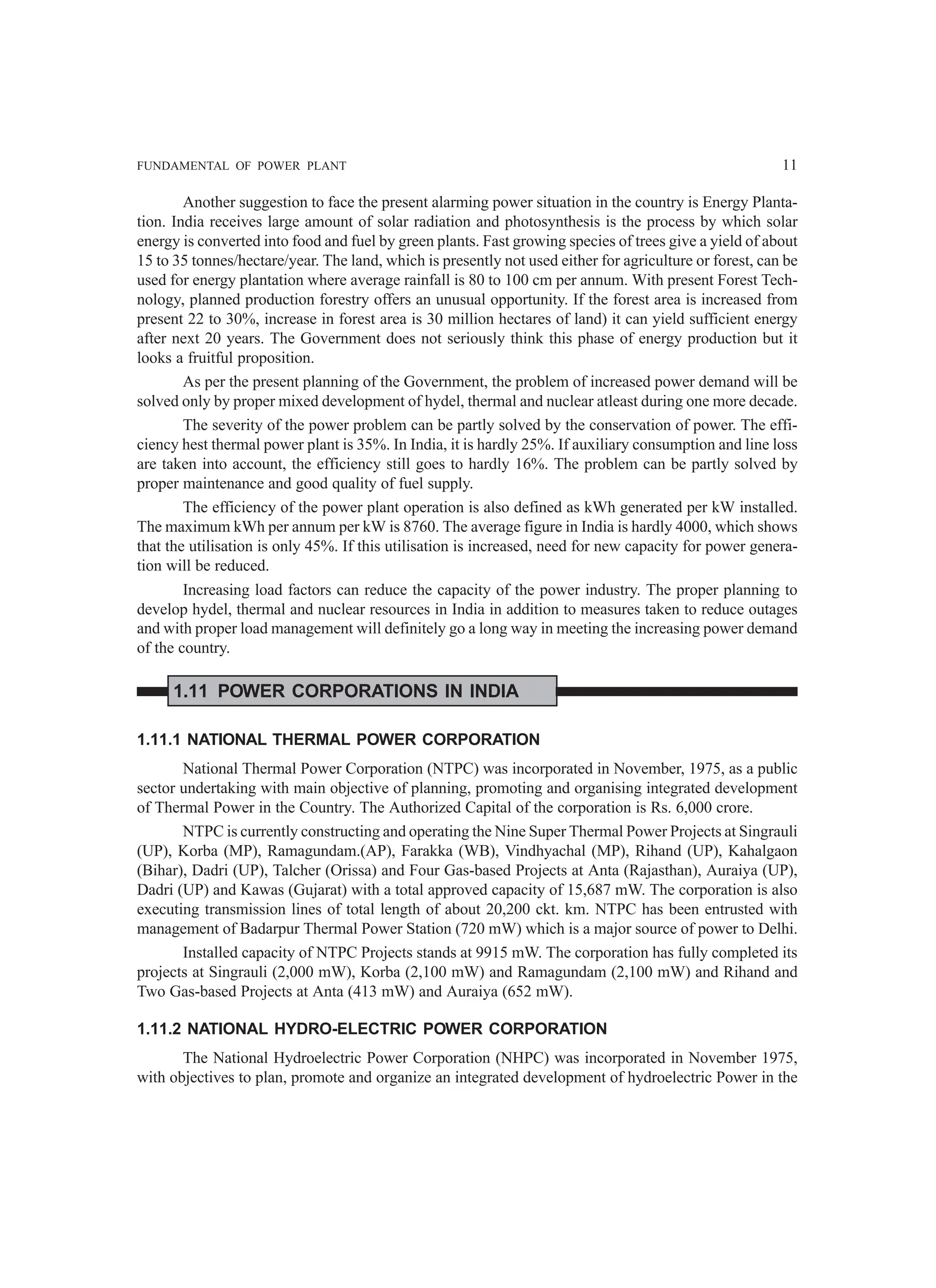 FUNDAMENTAL OF POWER PLANT 11
Another suggestion to face the present alarming power situation in the country is Energy Planta-
tion. India receives large amount of solar radiation and photosynthesis is the process by which solar
energy is converted into food and fuel by green plants. Fast growing species of trees give a yield of about
15 to 35 tonnes/hectare/year. The land, which is presently not used either for agriculture or forest, can be
used for energy plantation where average rainfall is 80 to 100 cm per annum. With present Forest Tech-
nology, planned production forestry offers an unusual opportunity. If the forest area is increased from
present 22 to 30%, increase in forest area is 30 million hectares of land) it can yield sufficient energy
after next 20 years. The Government does not seriously think this phase of energy production but it
looks a fruitful proposition.
As per the present planning of the Government, the problem of increased power demand will be
solved only by proper mixed development of hydel, thermal and nuclear atleast during one more decade.
The severity of the power problem can be partly solved by the conservation of power. The effi-
ciency hest thermal power plant is 35%. In India, it is hardly 25%. If auxiliary consumption and line loss
are taken into account, the efficiency still goes to hardly 16%. The problem can be partly solved by
proper maintenance and good quality of fuel supply.
The efficiency of the power plant operation is also defined as kWh generated per kW installed.
The maximum kWh per annum per kW is 8760. The average figure in India is hardly 4000, which shows
that the utilisation is only 45%. If this utilisation is increased, need for new capacity for power genera-
tion will be reduced.
Increasing load factors can reduce the capacity of the power industry. The proper planning to
develop hydel, thermal and nuclear resources in India in addition to measures taken to reduce outages
and with proper load management will definitely go a long way in meeting the increasing power demand
of the country.
1.11 POWER CORPORATIONS IN INDIA
1.11.1 NATIONAL THERMAL POWER CORPORATION
National Thermal Power Corporation (NTPC) was incorporated in November, 1975, as a public
sector undertaking with main objective of planning, promoting and organising integrated development
of Thermal Power in the Country. The Authorized Capital of the corporation is Rs. 6,000 crore.
NTPC is currently constructing and operating the Nine Super Thermal Power Projects at Singrauli
(UP), Korba (MP), Ramagundam.(AP), Farakka (WB), Vindhyachal (MP), Rihand (UP), Kahalgaon
(Bihar), Dadri (UP), Talcher (Orissa) and Four Gas-based Projects at Anta (Rajasthan), Auraiya (UP),
Dadri (UP) and Kawas (Gujarat) with a total approved capacity of 15,687 mW. The corporation is also
executing transmission lines of total length of about 20,200 ckt. km. NTPC has been entrusted with
management of Badarpur Thermal Power Station (720 mW) which is a major source of power to Delhi.
Installed capacity of NTPC Projects stands at 9915 mW. The corporation has fully completed its
projects at Singrauli (2,000 mW), Korba (2,100 mW) and Ramagundam (2,100 mW) and Rihand and
Two Gas-based Projects at Anta (413 mW) and Auraiya (652 mW).
1.11.2 NATIONAL HYDRO-ELECTRIC POWER CORPORATION
The National Hydroelectric Power Corporation (NHPC) was incorporated in November 1975,
with objectives to plan, promote and organize an integrated development of hydroelectric Power in the
 