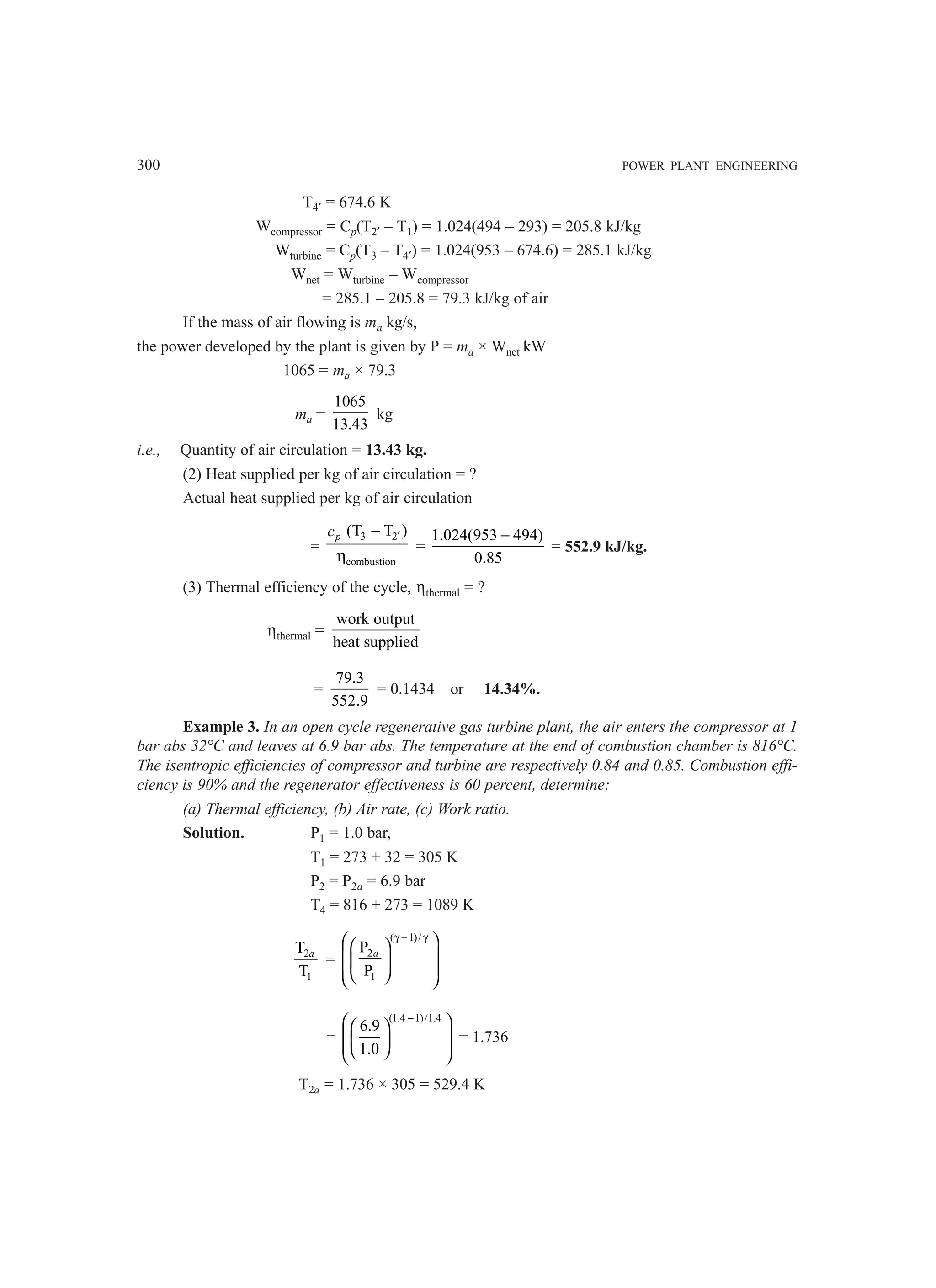 300 POWER PLANT ENGINEERING
T4′ = 674.6 K
Wcompressor = Cp(T2′ – T1) = 1.024(494 – 293) = 205.8 kJ/kg
Wturbine = Cp(T3 – T4′) = 1.024(953 – 674.6) = 285.1 kJ/kg
Wnet = Wturbine – Wcompressor
= 285.1 – 205.8 = 79.3 kJ/kg of air
If the mass of air flowing is ma kg/s,
the power developed by the plant is given by P = ma × Wnet kW
1065 = ma × 79.3
ma =
1065
13.43
kg
i.e., Quantity of air circulation = 13.43 kg.
(2) Heat supplied per kg of air circulation = ?
Actual heat supplied per kg of air circulation
=
3 2
combustion
(T T )
p
c ′
−
η
=
1.024(953 494)
0.85
−
= 552.9 kJ/kg.
(3) Thermal efficiency of the cycle, ηthermal = ?
ηthermal =
work output
heat supplied
=
79.3
552.9
= 0.1434 or 14.34%.
Example 3. In an open cycle regenerative gas turbine plant, the air enters the compressor at 1
bar abs 32°C and leaves at 6.9 bar abs. The temperature at the end of combustion chamber is 816°C.
The isentropic efficiencies of compressor and turbine are respectively 0.84 and 0.85. Combustion effi-
ciency is 90% and the regenerator effectiveness is 60 percent, determine:
(a) Thermal efficiency, (b) Air rate, (c) Work ratio.
Solution. P1 = 1.0 bar,
T1 = 273 + 32 = 305 K
P2 = P2a = 6.9 bar
T4 = 816 + 273 = 1089 K
2
1
T
T
a
=
( 1)/
2
1
P
P
a
γ − γ
 
 
 
 
 
 
 
=
(1.4 1)/1.4
6.9
1.0
−
 
 
 
 
 
 
 
= 1.736
T2a = 1.736 × 305 = 529.4 K
 