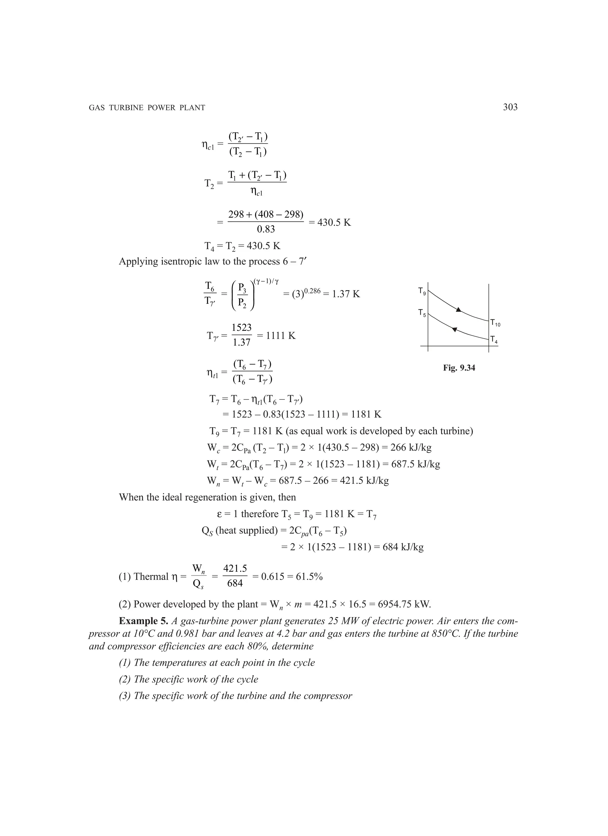 GAS TURBINE POWER PLANT 303
ηc1 = 2 1
2 1
(T T )
(T T )
′ −
−
T2 =
1 2 1
1
T (T T )
′
+ −
ηc
=
298 (408 298)
0.83
+ −
= 430.5 K
T4 = T2 = 430.5 K
Applying isentropic law to the process 6 – 7′
6
7
T
T ′
=
( 1)/
3
2
P
P
γ − γ
 
 
 
= (3)0.286
= 1.37 K
T7′ =
1523
1.37
= 1111 K
ηt1 =
6 7
6 7
(T T )
(T T )
′
−
−
T7 = T6 – ηt1(T6 – T7′)
= 1523 – 0.83(1523 – 1111) = 1181 K
T9 = T7 = 1181 K (as equal work is developed by each turbine)
Wc = 2CPa (T2 – Tl) = 2 × 1(430.5 – 298) = 266 kJ/kg
Wt = 2CPa(T6 – T7) = 2 × 1(1523 – 1181) = 687.5 kJ/kg
Wn = Wt – Wc = 687.5 – 266 = 421.5 kJ/kg
When the ideal regeneration is given, then
ε = 1 therefore T5 = T9 = 1181 K = T7
QS (heat supplied) = 2Cpa(T6 – T5)
= 2 × 1(1523 – 1181) = 684 kJ/kg
(1) Thermal η =
W
Q
n
s
=
421.5
684
= 0.615 = 61.5%
(2) Power developed by the plant = Wn × m = 421.5 × 16.5 = 6954.75 kW.
Example 5. A gas-turbine power plant generates 25 MW of electric power. Air enters the com-
pressor at 10°C and 0.981 bar and leaves at 4.2 bar and gas enters the turbine at 850°C. If the turbine
and compressor efficiencies are each 80%, determine
(1) The temperatures at each point in the cycle
(2) The specific work of the cycle
(3) The specific work of the turbine and the compressor
T9
T5
T10
T4
Fig. 9.34
 