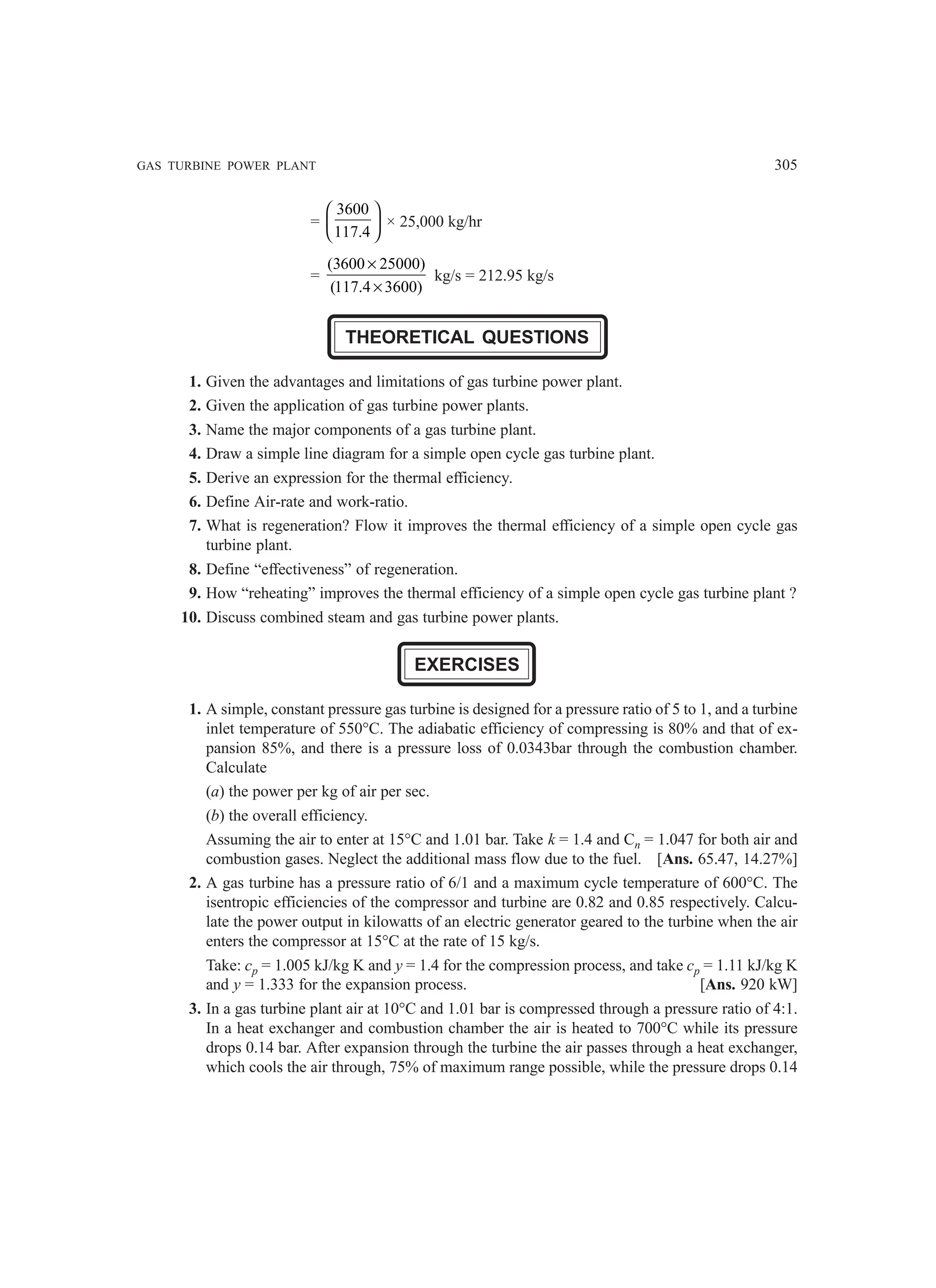 GAS TURBINE POWER PLANT 305
=
3600
117.4
 
 
 
× 25,000 kg/hr
=
(3600 25000)
(117.4 3600)
×
×
kg/s = 212.95 kg/s
THEORETICAL QUESTIONS
1. Given the advantages and limitations of gas turbine power plant.
2. Given the application of gas turbine power plants.
3. Name the major components of a gas turbine plant.
4. Draw a simple line diagram for a simple open cycle gas turbine plant.
5. Derive an expression for the thermal efficiency.
6. Define Air-rate and work-ratio.
7. What is regeneration? Flow it improves the thermal efficiency of a simple open cycle gas
turbine plant.
8. Define “effectiveness” of regeneration.
9. How “reheating” improves the thermal efficiency of a simple open cycle gas turbine plant ?
10. Discuss combined steam and gas turbine power plants.
EXERCISES
1. A simple, constant pressure gas turbine is designed for a pressure ratio of 5 to 1, and a turbine
inlet temperature of 550°C. The adiabatic efficiency of compressing is 80% and that of ex-
pansion 85%, and there is a pressure loss of 0.0343bar through the combustion chamber.
Calculate
(a) the power per kg of air per sec.
(b) the overall efficiency.
Assuming the air to enter at 15°C and 1.01 bar. Take k = 1.4 and Cn = 1.047 for both air and
combustion gases. Neglect the additional mass flow due to the fuel. [Ans. 65.47, 14.27%]
2. A gas turbine has a pressure ratio of 6/1 and a maximum cycle temperature of 600°C. The
isentropic efficiencies of the compressor and turbine are 0.82 and 0.85 respectively. Calcu-
late the power output in kilowatts of an electric generator geared to the turbine when the air
enters the compressor at 15°C at the rate of 15 kg/s.
Take: cp = 1.005 kJ/kg K and y = 1.4 for the compression process, and take cp = 1.11 kJ/kg K
and y = 1.333 for the expansion process. [Ans. 920 kW]
3. In a gas turbine plant air at 10°C and 1.01 bar is compressed through a pressure ratio of 4:1.
In a heat exchanger and combustion chamber the air is heated to 700°C while its pressure
drops 0.14 bar. After expansion through the turbine the air passes through a heat exchanger,
which cools the air through, 75% of maximum range possible, while the pressure drops 0.14
 