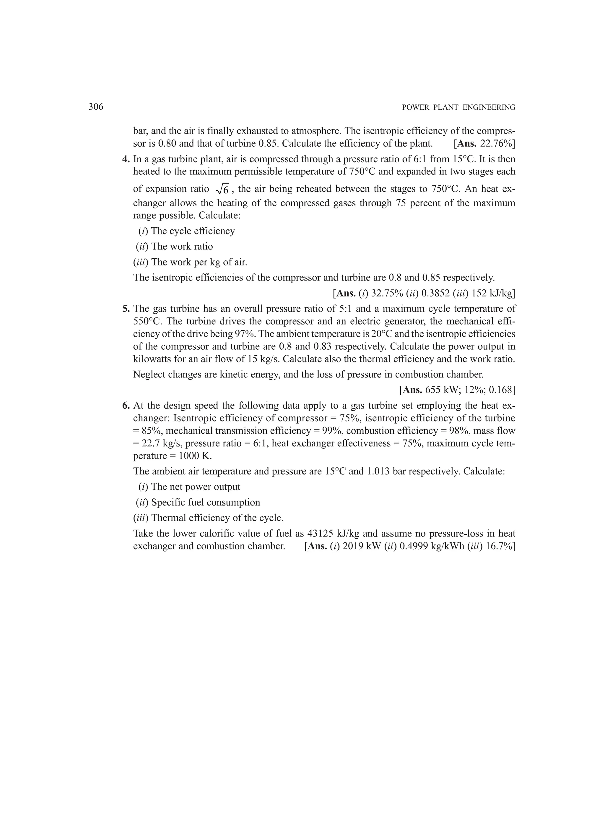 306 POWER PLANT ENGINEERING
bar, and the air is finally exhausted to atmosphere. The isentropic efficiency of the compres-
sor is 0.80 and that of turbine 0.85. Calculate the efficiency of the plant. [Ans. 22.76%]
4. In a gas turbine plant, air is compressed through a pressure ratio of 6:1 from 15°C. It is then
heated to the maximum permissible temperature of 750°C and expanded in two stages each
of expansion ratio 6 , the air being reheated between the stages to 750°C. An heat ex-
changer allows the heating of the compressed gases through 75 percent of the maximum
range possible. Calculate:
(i) The cycle efficiency
(ii) The work ratio
(iii) The work per kg of air.
The isentropic efficiencies of the compressor and turbine are 0.8 and 0.85 respectively.
[Ans. (i) 32.75% (ii) 0.3852 (iii) 152 kJ/kg]
5. The gas turbine has an overall pressure ratio of 5:1 and a maximum cycle temperature of
550°C. The turbine drives the compressor and an electric generator, the mechanical effi-
ciency of the drive being 97%. The ambient temperature is 20°C and the isentropic efficiencies
of the compressor and turbine are 0.8 and 0.83 respectively. Calculate the power output in
kilowatts for an air flow of 15 kg/s. Calculate also the thermal efficiency and the work ratio.
Neglect changes are kinetic energy, and the loss of pressure in combustion chamber.
[Ans. 655 kW; 12%; 0.168]
6. At the design speed the following data apply to a gas turbine set employing the heat ex-
changer: Isentropic efficiency of compressor = 75%, isentropic efficiency of the turbine
= 85%, mechanical transmission efficiency = 99%, combustion efficiency = 98%, mass flow
= 22.7 kg/s, pressure ratio = 6:1, heat exchanger effectiveness = 75%, maximum cycle tem-
perature = 1000 K.
The ambient air temperature and pressure are 15°C and 1.013 bar respectively. Calculate:
(i) The net power output
(ii) Specific fuel consumption
(iii) Thermal efficiency of the cycle.
Take the lower calorific value of fuel as 43125 kJ/kg and assume no pressure-loss in heat
exchanger and combustion chamber. [Ans. (i) 2019 kW (ii) 0.4999 kg/kWh (iii) 16.7%]
 