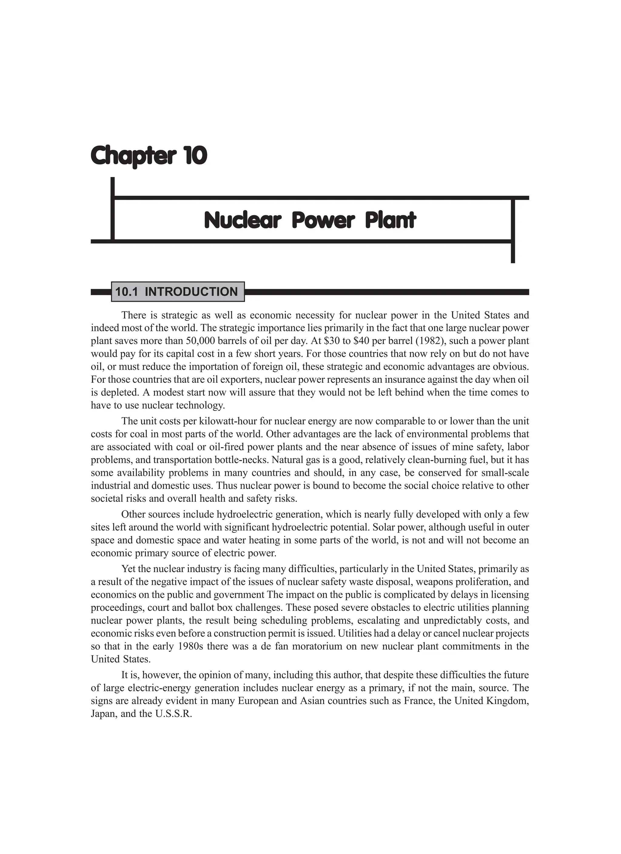 Chapter 10
Chapter 10
Chapter 10
Chapter 10
Chapter 10
Nuclear
Nuclear
Nuclear
Nuclear
Nuclear Power
Power
Power
Power
Power Plant
Plant
Plant
Plant
Plant
10.1 INTRODUCTION
There is strategic as well as economic necessity for nuclear power in the United States and
indeed most of the world. The strategic importance lies primarily in the fact that one large nuclear power
plant saves more than 50,000 barrels of oil per day. At $30 to $40 per barrel (1982), such a power plant
would pay for its capital cost in a few short years. For those countries that now rely on but do not have
oil, or must reduce the importation of foreign oil, these strategic and economic advantages are obvious.
For those countries that are oil exporters, nuclear power represents an insurance against the day when oil
is depleted. A modest start now will assure that they would not be left behind when the time comes to
have to use nuclear technology.
The unit costs per kilowatt-hour for nuclear energy are now comparable to or lower than the unit
costs for coal in most parts of the world. Other advantages are the lack of environmental problems that
are associated with coal or oil-fired power plants and the near absence of issues of mine safety, labor
problems, and transportation bottle-necks. Natural gas is a good, relatively clean-burning fuel, but it has
some availability problems in many countries and should, in any case, be conserved for small-scale
industrial and domestic uses. Thus nuclear power is bound to become the social choice relative to other
societal risks and overall health and safety risks.
Other sources include hydroelectric generation, which is nearly fully developed with only a few
sites left around the world with significant hydroelectric potential. Solar power, although useful in outer
space and domestic space and water heating in some parts of the world, is not and will not become an
economic primary source of electric power.
Yet the nuclear industry is facing many difficulties, particularly in the United States, primarily as
a result of the negative impact of the issues of nuclear safety waste disposal, weapons proliferation, and
economics on the public and government The impact on the public is complicated by delays in licensing
proceedings, court and ballot box challenges. These posed severe obstacles to electric utilities planning
nuclear power plants, the result being scheduling problems, escalating and unpredictably costs, and
economic risks even before a construction permit is issued. Utilities had a delay or cancel nuclear projects
so that in the early 1980s there was a de fan moratorium on new nuclear plant commitments in the
United States.
It is, however, the opinion of many, including this author, that despite these difficulties the future
of large electric-energy generation includes nuclear energy as a primary, if not the main, source. The
signs are already evident in many European and Asian countries such as France, the United Kingdom,
Japan, and the U.S.S.R.
 