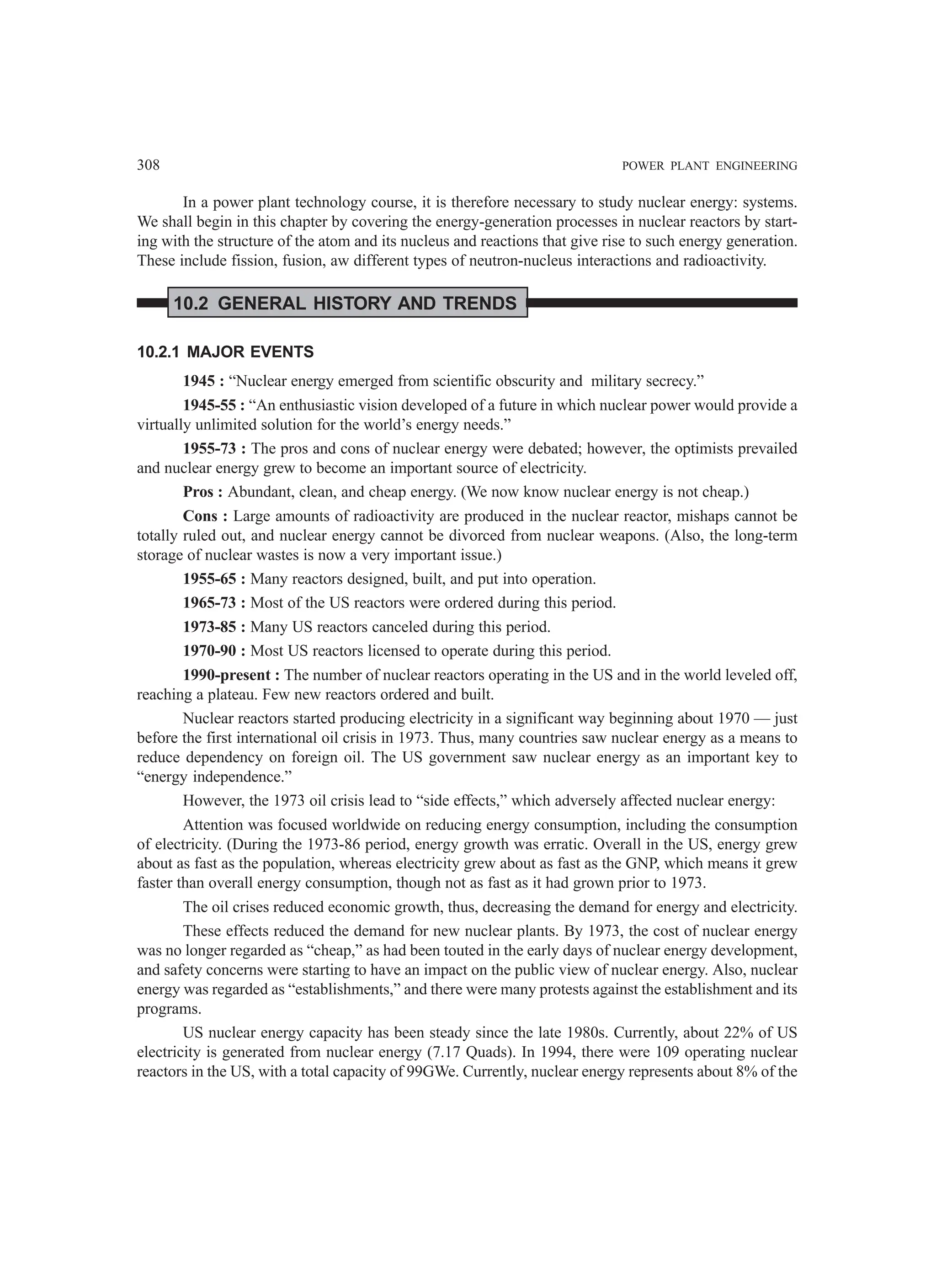 308 POWER PLANT ENGINEERING
In a power plant technology course, it is therefore necessary to study nuclear energy: systems.
We shall begin in this chapter by covering the energy-generation processes in nuclear reactors by start-
ing with the structure of the atom and its nucleus and reactions that give rise to such energy generation.
These include fission, fusion, aw different types of neutron-nucleus interactions and radioactivity.
10.2 GENERAL HISTORY AND TRENDS
10.2.1 MAJOR EVENTS
1945 : “Nuclear energy emerged from scientific obscurity and military secrecy.”
1945-55 : “An enthusiastic vision developed of a future in which nuclear power would provide a
virtually unlimited solution for the world’s energy needs.”
1955-73 : The pros and cons of nuclear energy were debated; however, the optimists prevailed
and nuclear energy grew to become an important source of electricity.
Pros : Abundant, clean, and cheap energy. (We now know nuclear energy is not cheap.)
Cons : Large amounts of radioactivity are produced in the nuclear reactor, mishaps cannot be
totally ruled out, and nuclear energy cannot be divorced from nuclear weapons. (Also, the long-term
storage of nuclear wastes is now a very important issue.)
1955-65 : Many reactors designed, built, and put into operation.
1965-73 : Most of the US reactors were ordered during this period.
1973-85 : Many US reactors canceled during this period.
1970-90 : Most US reactors licensed to operate during this period.
1990-present : The number of nuclear reactors operating in the US and in the world leveled off,
reaching a plateau. Few new reactors ordered and built.
Nuclear reactors started producing electricity in a significant way beginning about 1970 — just
before the first international oil crisis in 1973. Thus, many countries saw nuclear energy as a means to
reduce dependency on foreign oil. The US government saw nuclear energy as an important key to
“energy independence.”
However, the 1973 oil crisis lead to “side effects,” which adversely affected nuclear energy:
Attention was focused worldwide on reducing energy consumption, including the consumption
of electricity. (During the 1973-86 period, energy growth was erratic. Overall in the US, energy grew
about as fast as the population, whereas electricity grew about as fast as the GNP, which means it grew
faster than overall energy consumption, though not as fast as it had grown prior to 1973.
The oil crises reduced economic growth, thus, decreasing the demand for energy and electricity.
These effects reduced the demand for new nuclear plants. By 1973, the cost of nuclear energy
was no longer regarded as “cheap,” as had been touted in the early days of nuclear energy development,
and safety concerns were starting to have an impact on the public view of nuclear energy. Also, nuclear
energy was regarded as “establishments,” and there were many protests against the establishment and its
programs.
US nuclear energy capacity has been steady since the late 1980s. Currently, about 22% of US
electricity is generated from nuclear energy (7.17 Quads). In 1994, there were 109 operating nuclear
reactors in the US, with a total capacity of 99GWe. Currently, nuclear energy represents about 8% of the
 