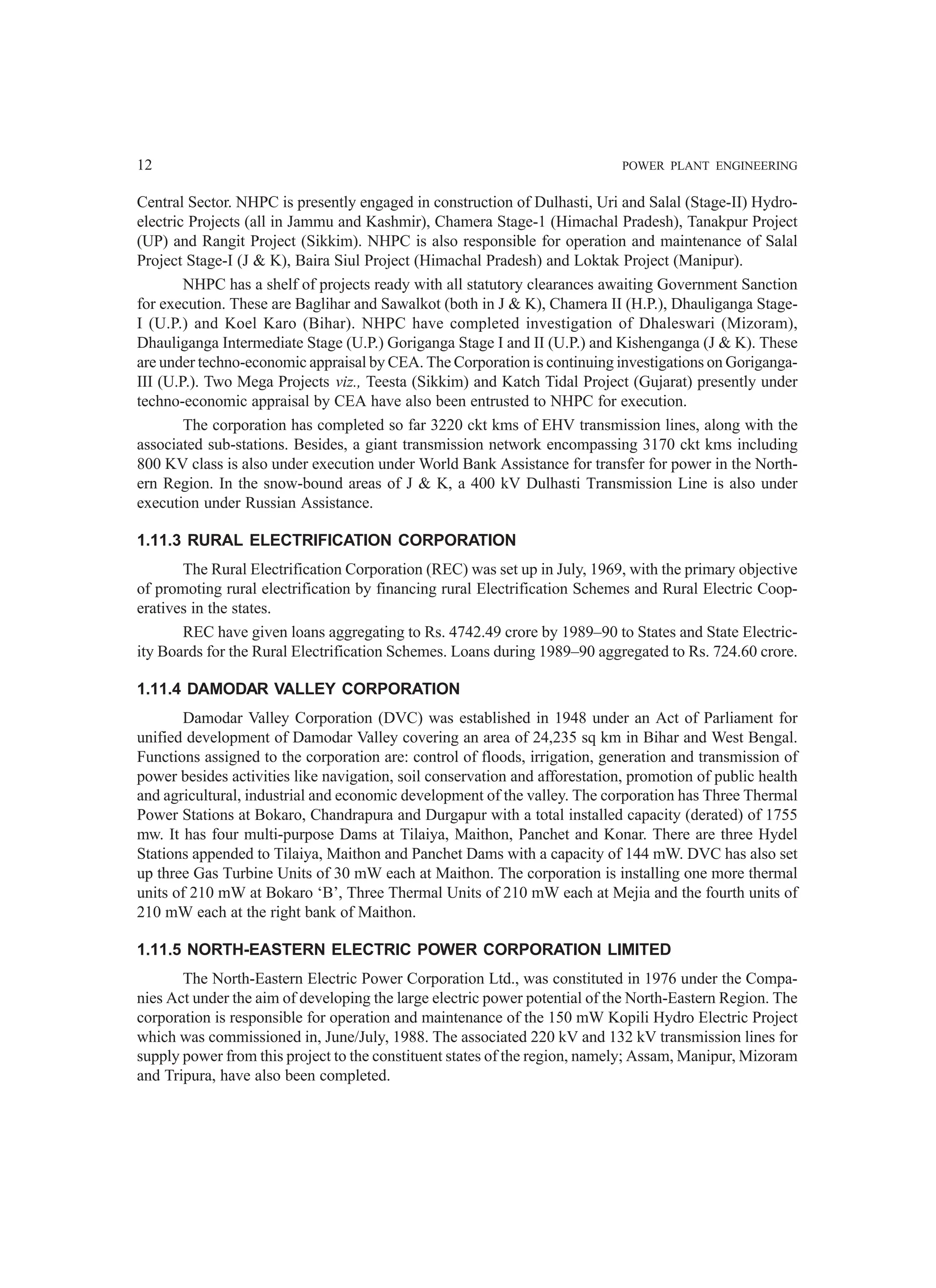 12 POWER PLANT ENGINEERING
Central Sector. NHPC is presently engaged in construction of Dulhasti, Uri and Salal (Stage-II) Hydro-
electric Projects (all in Jammu and Kashmir), Chamera Stage-1 (Himachal Pradesh), Tanakpur Project
(UP) and Rangit Project (Sikkim). NHPC is also responsible for operation and maintenance of Salal
Project Stage-I (J & K), Baira Siul Project (Himachal Pradesh) and Loktak Project (Manipur).
NHPC has a shelf of projects ready with all statutory clearances awaiting Government Sanction
for execution. These are Baglihar and Sawalkot (both in J & K), Chamera II (H.P.), Dhauliganga Stage-
I (U.P.) and Koel Karo (Bihar). NHPC have completed investigation of Dhaleswari (Mizoram),
Dhauliganga Intermediate Stage (U.P.) Goriganga Stage I and II (U.P.) and Kishenganga (J & K). These
are under techno-economic appraisal by CEA. The Corporation is continuing investigations on Goriganga-
III (U.P.). Two Mega Projects viz., Teesta (Sikkim) and Katch Tidal Project (Gujarat) presently under
techno-economic appraisal by CEA have also been entrusted to NHPC for execution.
The corporation has completed so far 3220 ckt kms of EHV transmission lines, along with the
associated sub-stations. Besides, a giant transmission network encompassing 3170 ckt kms including
800 KV class is also under execution under World Bank Assistance for transfer for power in the North-
ern Region. In the snow-bound areas of J & K, a 400 kV Dulhasti Transmission Line is also under
execution under Russian Assistance.
1.11.3 RURAL ELECTRIFICATION CORPORATION
The Rural Electrification Corporation (REC) was set up in July, 1969, with the primary objective
of promoting rural electrification by financing rural Electrification Schemes and Rural Electric Coop-
eratives in the states.
REC have given loans aggregating to Rs. 4742.49 crore by 1989–90 to States and State Electric-
ity Boards for the Rural Electrification Schemes. Loans during 1989–90 aggregated to Rs. 724.60 crore.
1.11.4 DAMODAR VALLEY CORPORATION
Damodar Valley Corporation (DVC) was established in 1948 under an Act of Parliament for
unified development of Damodar Valley covering an area of 24,235 sq km in Bihar and West Bengal.
Functions assigned to the corporation are: control of floods, irrigation, generation and transmission of
power besides activities like navigation, soil conservation and afforestation, promotion of public health
and agricultural, industrial and economic development of the valley. The corporation has Three Thermal
Power Stations at Bokaro, Chandrapura and Durgapur with a total installed capacity (derated) of 1755
mw. It has four multi-purpose Dams at Tilaiya, Maithon, Panchet and Konar. There are three Hydel
Stations appended to Tilaiya, Maithon and Panchet Dams with a capacity of 144 mW. DVC has also set
up three Gas Turbine Units of 30 mW each at Maithon. The corporation is installing one more thermal
units of 210 mW at Bokaro ‘B’, Three Thermal Units of 210 mW each at Mejia and the fourth units of
210 mW each at the right bank of Maithon.
1.11.5 NORTH-EASTERN ELECTRIC POWER CORPORATION LIMITED
The North-Eastern Electric Power Corporation Ltd., was constituted in 1976 under the Compa-
nies Act under the aim of developing the large electric power potential of the North-Eastern Region. The
corporation is responsible for operation and maintenance of the 150 mW Kopili Hydro Electric Project
which was commissioned in, June/July, 1988. The associated 220 kV and 132 kV transmission lines for
supply power from this project to the constituent states of the region, namely; Assam, Manipur, Mizoram
and Tripura, have also been completed.
 