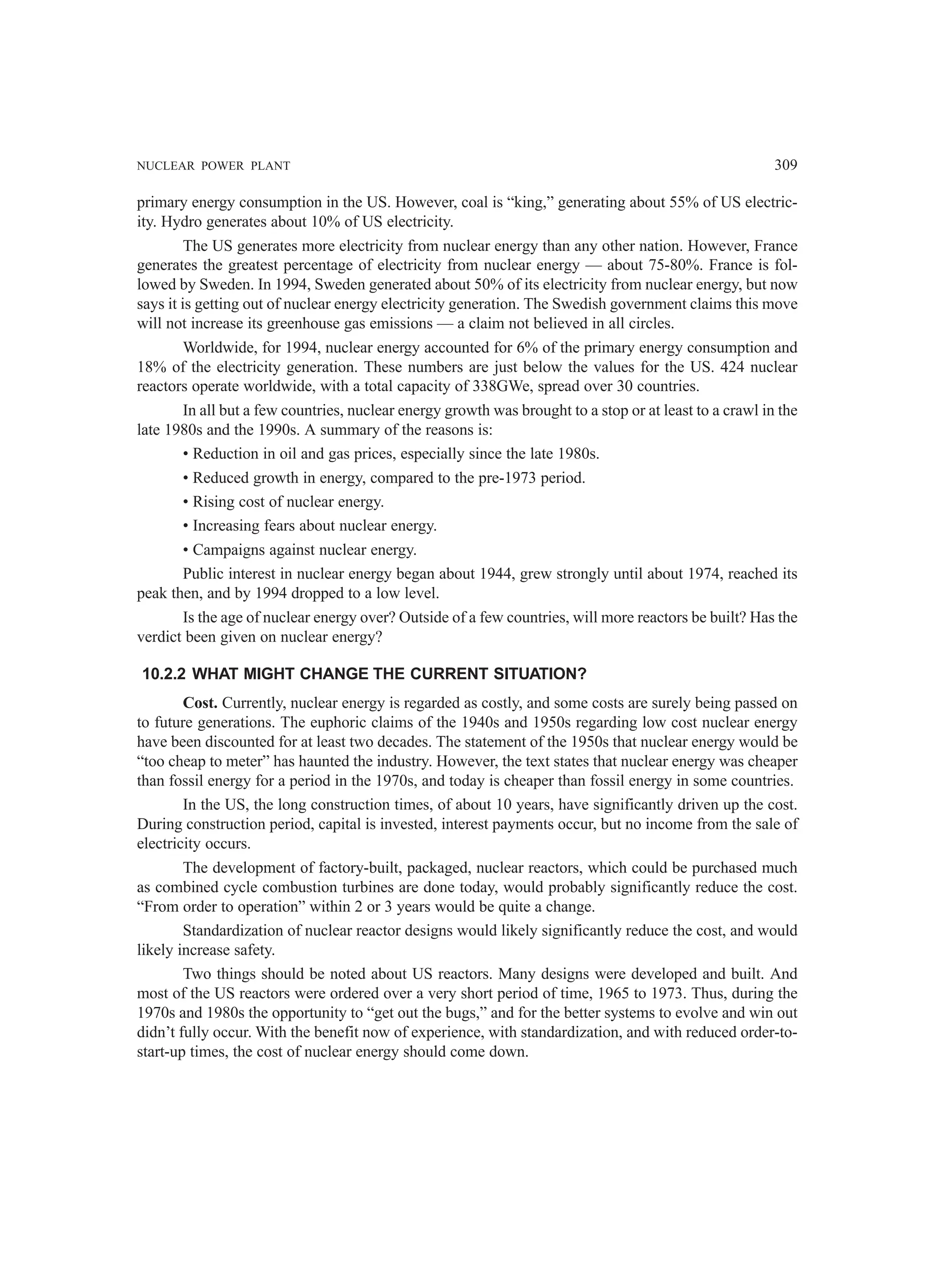 NUCLEAR POWER PLANT 309
primary energy consumption in the US. However, coal is “king,” generating about 55% of US electric-
ity. Hydro generates about 10% of US electricity.
The US generates more electricity from nuclear energy than any other nation. However, France
generates the greatest percentage of electricity from nuclear energy — about 75-80%. France is fol-
lowed by Sweden. In 1994, Sweden generated about 50% of its electricity from nuclear energy, but now
says it is getting out of nuclear energy electricity generation. The Swedish government claims this move
will not increase its greenhouse gas emissions — a claim not believed in all circles.
Worldwide, for 1994, nuclear energy accounted for 6% of the primary energy consumption and
18% of the electricity generation. These numbers are just below the values for the US. 424 nuclear
reactors operate worldwide, with a total capacity of 338GWe, spread over 30 countries.
In all but a few countries, nuclear energy growth was brought to a stop or at least to a crawl in the
late 1980s and the 1990s. A summary of the reasons is:
• Reduction in oil and gas prices, especially since the late 1980s.
• Reduced growth in energy, compared to the pre-1973 period.
• Rising cost of nuclear energy.
• Increasing fears about nuclear energy.
• Campaigns against nuclear energy.
Public interest in nuclear energy began about 1944, grew strongly until about 1974, reached its
peak then, and by 1994 dropped to a low level.
Is the age of nuclear energy over? Outside of a few countries, will more reactors be built? Has the
verdict been given on nuclear energy?
10.2.2 WHAT MIGHT CHANGE THE CURRENT SITUATION?
Cost. Currently, nuclear energy is regarded as costly, and some costs are surely being passed on
to future generations. The euphoric claims of the 1940s and 1950s regarding low cost nuclear energy
have been discounted for at least two decades. The statement of the 1950s that nuclear energy would be
“too cheap to meter” has haunted the industry. However, the text states that nuclear energy was cheaper
than fossil energy for a period in the 1970s, and today is cheaper than fossil energy in some countries.
In the US, the long construction times, of about 10 years, have significantly driven up the cost.
During construction period, capital is invested, interest payments occur, but no income from the sale of
electricity occurs.
The development of factory-built, packaged, nuclear reactors, which could be purchased much
as combined cycle combustion turbines are done today, would probably significantly reduce the cost.
“From order to operation” within 2 or 3 years would be quite a change.
Standardization of nuclear reactor designs would likely significantly reduce the cost, and would
likely increase safety.
Two things should be noted about US reactors. Many designs were developed and built. And
most of the US reactors were ordered over a very short period of time, 1965 to 1973. Thus, during the
1970s and 1980s the opportunity to “get out the bugs,” and for the better systems to evolve and win out
didn’t fully occur. With the benefit now of experience, with standardization, and with reduced order-to-
start-up times, the cost of nuclear energy should come down.
 