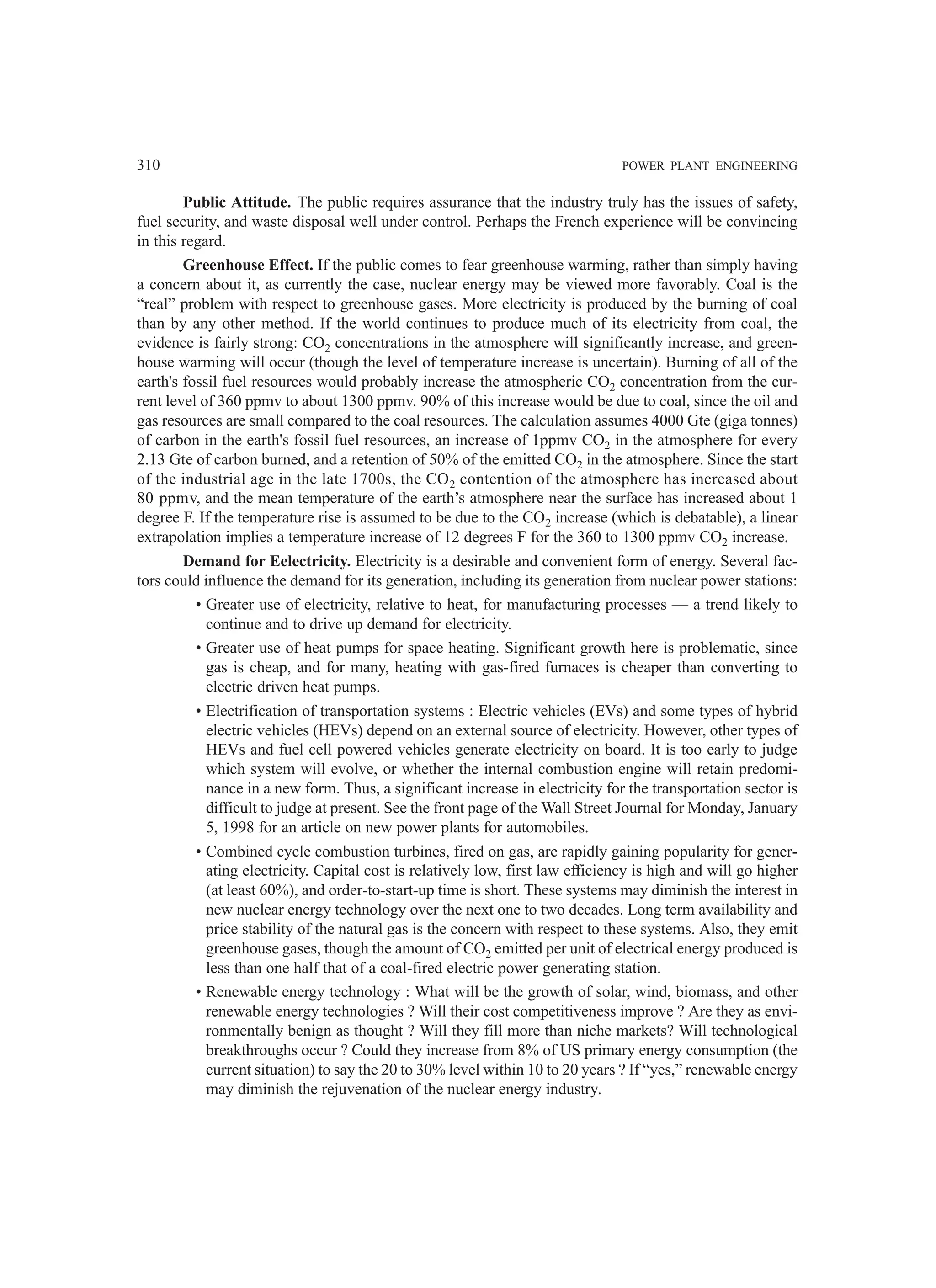 310 POWER PLANT ENGINEERING
Public Attitude. The public requires assurance that the industry truly has the issues of safety,
fuel security, and waste disposal well under control. Perhaps the French experience will be convincing
in this regard.
Greenhouse Effect. If the public comes to fear greenhouse warming, rather than simply having
a concern about it, as currently the case, nuclear energy may be viewed more favorably. Coal is the
“real” problem with respect to greenhouse gases. More electricity is produced by the burning of coal
than by any other method. If the world continues to produce much of its electricity from coal, the
evidence is fairly strong: CO2 concentrations in the atmosphere will significantly increase, and green-
house warming will occur (though the level of temperature increase is uncertain). Burning of all of the
earth's fossil fuel resources would probably increase the atmospheric CO2 concentration from the cur-
rent level of 360 ppmv to about 1300 ppmv. 90% of this increase would be due to coal, since the oil and
gas resources are small compared to the coal resources. The calculation assumes 4000 Gte (giga tonnes)
of carbon in the earth's fossil fuel resources, an increase of 1ppmv CO2 in the atmosphere for every
2.13 Gte of carbon burned, and a retention of 50% of the emitted CO2 in the atmosphere. Since the start
of the industrial age in the late 1700s, the CO2 contention of the atmosphere has increased about
80 ppmv, and the mean temperature of the earth’s atmosphere near the surface has increased about 1
degree F. If the temperature rise is assumed to be due to the CO2 increase (which is debatable), a linear
extrapolation implies a temperature increase of 12 degrees F for the 360 to 1300 ppmv CO2 increase.
Demand for Eelectricity. Electricity is a desirable and convenient form of energy. Several fac-
tors could influence the demand for its generation, including its generation from nuclear power stations:
• Greater use of electricity, relative to heat, for manufacturing processes — a trend likely to
continue and to drive up demand for electricity.
• Greater use of heat pumps for space heating. Significant growth here is problematic, since
gas is cheap, and for many, heating with gas-fired furnaces is cheaper than converting to
electric driven heat pumps.
• Electrification of transportation systems : Electric vehicles (EVs) and some types of hybrid
electric vehicles (HEVs) depend on an external source of electricity. However, other types of
HEVs and fuel cell powered vehicles generate electricity on board. It is too early to judge
which system will evolve, or whether the internal combustion engine will retain predomi-
nance in a new form. Thus, a significant increase in electricity for the transportation sector is
difficult to judge at present. See the front page of the Wall Street Journal for Monday, January
5, 1998 for an article on new power plants for automobiles.
• Combined cycle combustion turbines, fired on gas, are rapidly gaining popularity for gener-
ating electricity. Capital cost is relatively low, first law efficiency is high and will go higher
(at least 60%), and order-to-start-up time is short. These systems may diminish the interest in
new nuclear energy technology over the next one to two decades. Long term availability and
price stability of the natural gas is the concern with respect to these systems. Also, they emit
greenhouse gases, though the amount of CO2 emitted per unit of electrical energy produced is
less than one half that of a coal-fired electric power generating station.
• Renewable energy technology : What will be the growth of solar, wind, biomass, and other
renewable energy technologies ? Will their cost competitiveness improve ? Are they as envi-
ronmentally benign as thought ? Will they fill more than niche markets? Will technological
breakthroughs occur ? Could they increase from 8% of US primary energy consumption (the
current situation) to say the 20 to 30% level within 10 to 20 years ? If “yes,” renewable energy
may diminish the rejuvenation of the nuclear energy industry.
 