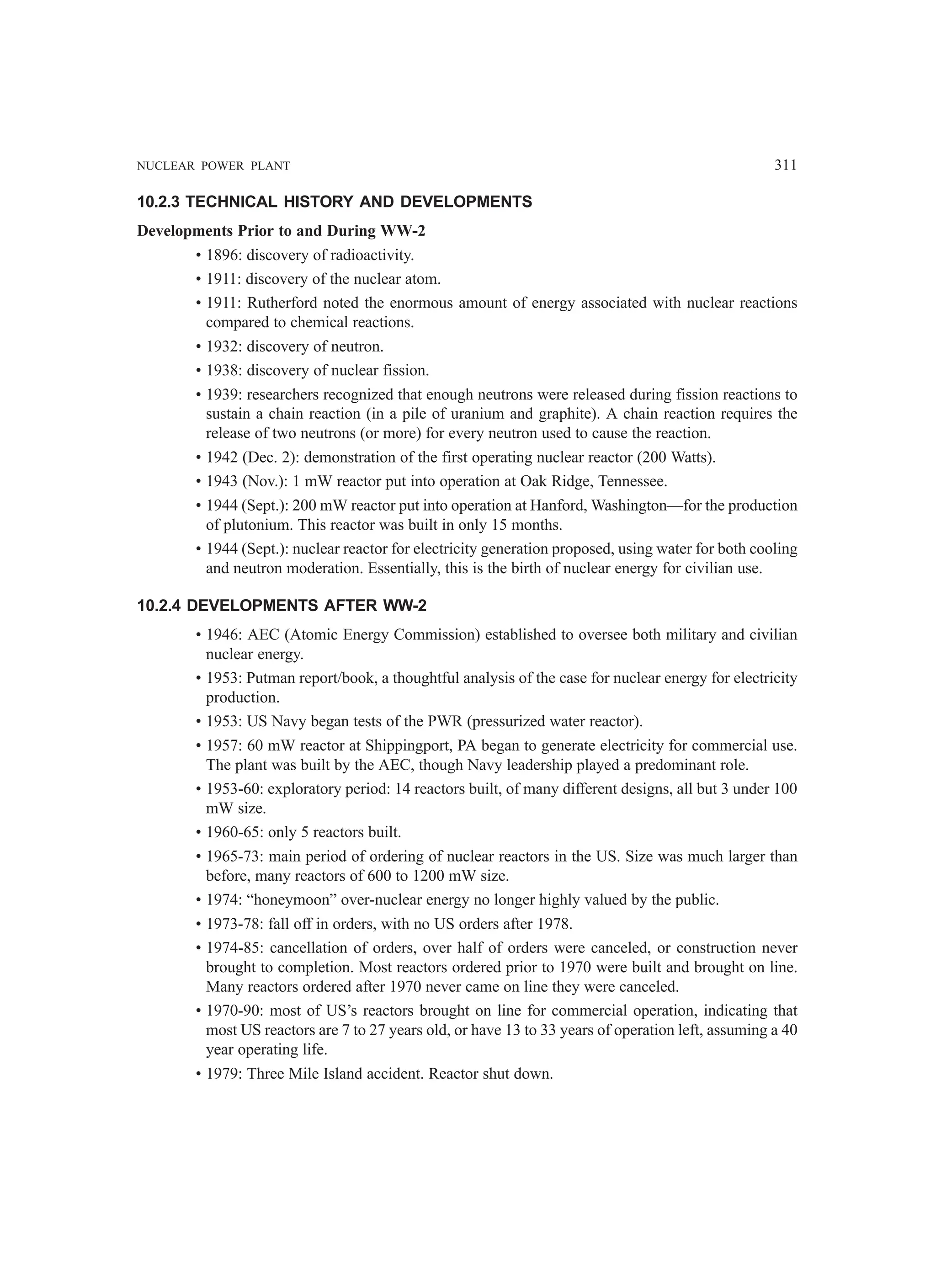 NUCLEAR POWER PLANT 311
10.2.3 TECHNICAL HISTORY AND DEVELOPMENTS
Developments Prior to and During WW-2
• 1896: discovery of radioactivity.
• 1911: discovery of the nuclear atom.
• 1911: Rutherford noted the enormous amount of energy associated with nuclear reactions
compared to chemical reactions.
• 1932: discovery of neutron.
• 1938: discovery of nuclear fission.
• 1939: researchers recognized that enough neutrons were released during fission reactions to
sustain a chain reaction (in a pile of uranium and graphite). A chain reaction requires the
release of two neutrons (or more) for every neutron used to cause the reaction.
• 1942 (Dec. 2): demonstration of the first operating nuclear reactor (200 Watts).
• 1943 (Nov.): 1 mW reactor put into operation at Oak Ridge, Tennessee.
• 1944 (Sept.): 200 mW reactor put into operation at Hanford, Washington—for the production
of plutonium. This reactor was built in only 15 months.
• 1944 (Sept.): nuclear reactor for electricity generation proposed, using water for both cooling
and neutron moderation. Essentially, this is the birth of nuclear energy for civilian use.
10.2.4 DEVELOPMENTS AFTER WW-2
• 1946: AEC (Atomic Energy Commission) established to oversee both military and civilian
nuclear energy.
• 1953: Putman report/book, a thoughtful analysis of the case for nuclear energy for electricity
production.
• 1953: US Navy began tests of the PWR (pressurized water reactor).
• 1957: 60 mW reactor at Shippingport, PA began to generate electricity for commercial use.
The plant was built by the AEC, though Navy leadership played a predominant role.
• 1953-60: exploratory period: 14 reactors built, of many different designs, all but 3 under 100
mW size.
• 1960-65: only 5 reactors built.
• 1965-73: main period of ordering of nuclear reactors in the US. Size was much larger than
before, many reactors of 600 to 1200 mW size.
• 1974: “honeymoon” over-nuclear energy no longer highly valued by the public.
• 1973-78: fall off in orders, with no US orders after 1978.
• 1974-85: cancellation of orders, over half of orders were canceled, or construction never
brought to completion. Most reactors ordered prior to 1970 were built and brought on line.
Many reactors ordered after 1970 never came on line they were canceled.
• 1970-90: most of US’s reactors brought on line for commercial operation, indicating that
most US reactors are 7 to 27 years old, or have 13 to 33 years of operation left, assuming a 40
year operating life.
• 1979: Three Mile Island accident. Reactor shut down.
 
