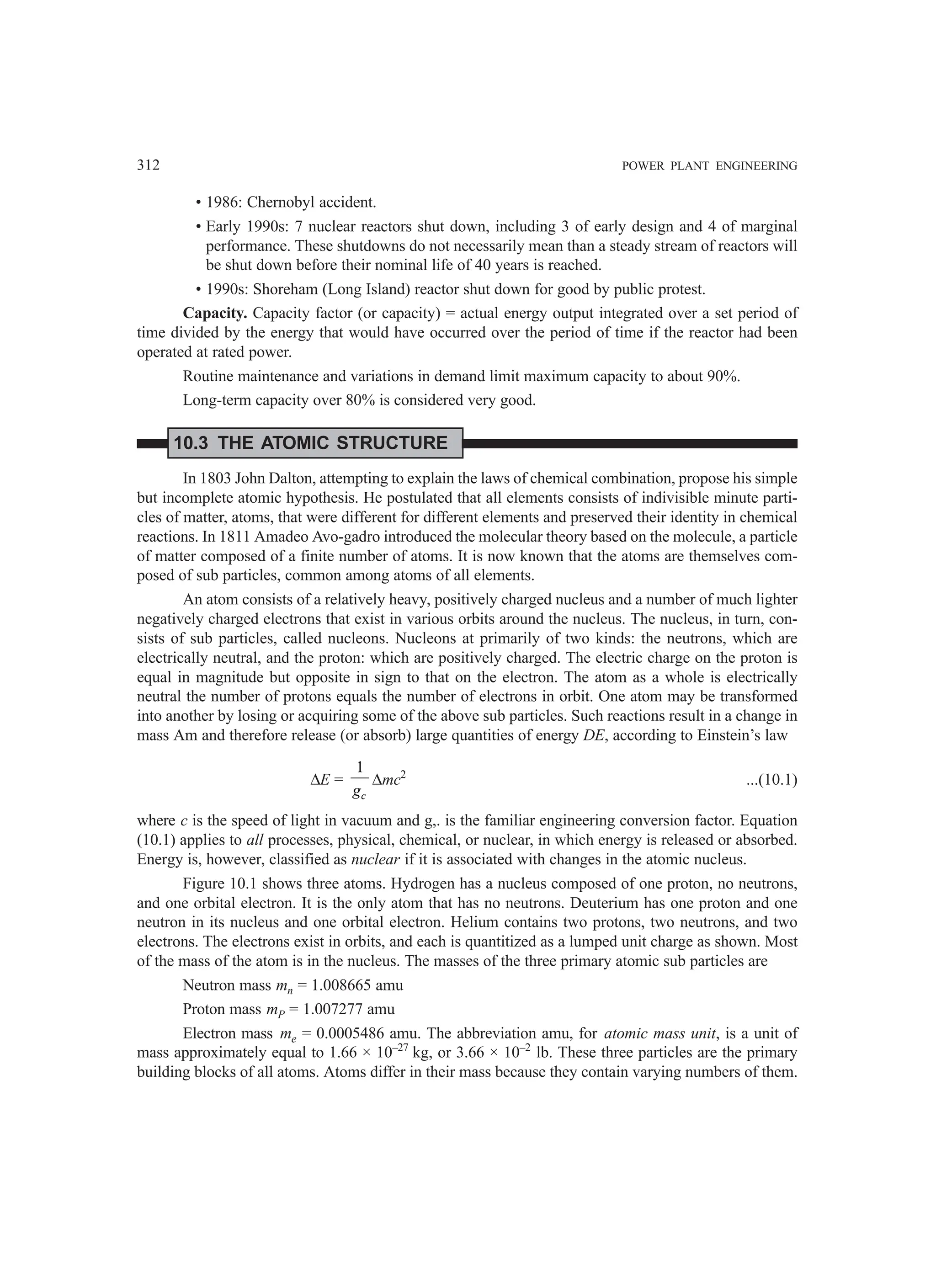 312 POWER PLANT ENGINEERING
• 1986: Chernobyl accident.
• Early 1990s: 7 nuclear reactors shut down, including 3 of early design and 4 of marginal
performance. These shutdowns do not necessarily mean than a steady stream of reactors will
be shut down before their nominal life of 40 years is reached.
• 1990s: Shoreham (Long Island) reactor shut down for good by public protest.
Capacity. Capacity factor (or capacity) = actual energy output integrated over a set period of
time divided by the energy that would have occurred over the period of time if the reactor had been
operated at rated power.
Routine maintenance and variations in demand limit maximum capacity to about 90%.
Long-term capacity over 80% is considered very good.
10.3 THE ATOMIC STRUCTURE
In 1803 John Dalton, attempting to explain the laws of chemical combination, propose his simple
but incomplete atomic hypothesis. He postulated that all elements consists of indivisible minute parti-
cles of matter, atoms, that were different for different elements and preserved their identity in chemical
reactions. In 1811 Amadeo Avo-gadro introduced the molecular theory based on the molecule, a particle
of matter composed of a finite number of atoms. It is now known that the atoms are themselves com-
posed of sub particles, common among atoms of all elements.
An atom consists of a relatively heavy, positively charged nucleus and a number of much lighter
negatively charged electrons that exist in various orbits around the nucleus. The nucleus, in turn, con-
sists of sub particles, called nucleons. Nucleons at primarily of two kinds: the neutrons, which are
electrically neutral, and the proton: which are positively charged. The electric charge on the proton is
equal in magnitude but opposite in sign to that on the electron. The atom as a whole is electrically
neutral the number of protons equals the number of electrons in orbit. One atom may be transformed
into another by losing or acquiring some of the above sub particles. Such reactions result in a change in
mass Am and therefore release (or absorb) large quantities of energy DE, according to Einstein’s law
∆E =
1
c
g
∆mc2
...(10.1)
where c is the speed of light in vacuum and g,. is the familiar engineering conversion factor. Equation
(10.1) applies to all processes, physical, chemical, or nuclear, in which energy is released or absorbed.
Energy is, however, classified as nuclear if it is associated with changes in the atomic nucleus.
Figure 10.1 shows three atoms. Hydrogen has a nucleus composed of one proton, no neutrons,
and one orbital electron. It is the only atom that has no neutrons. Deuterium has one proton and one
neutron in its nucleus and one orbital electron. Helium contains two protons, two neutrons, and two
electrons. The electrons exist in orbits, and each is quantitized as a lumped unit charge as shown. Most
of the mass of the atom is in the nucleus. The masses of the three primary atomic sub particles are
Neutron mass mn = 1.008665 amu
Proton mass mP = 1.007277 amu
Electron mass me = 0.0005486 amu. The abbreviation amu, for atomic mass unit, is a unit of
mass approximately equal to 1.66 × 10–27
kg, or 3.66 × 10–2
lb. These three particles are the primary
building blocks of all atoms. Atoms differ in their mass because they contain varying numbers of them.
 