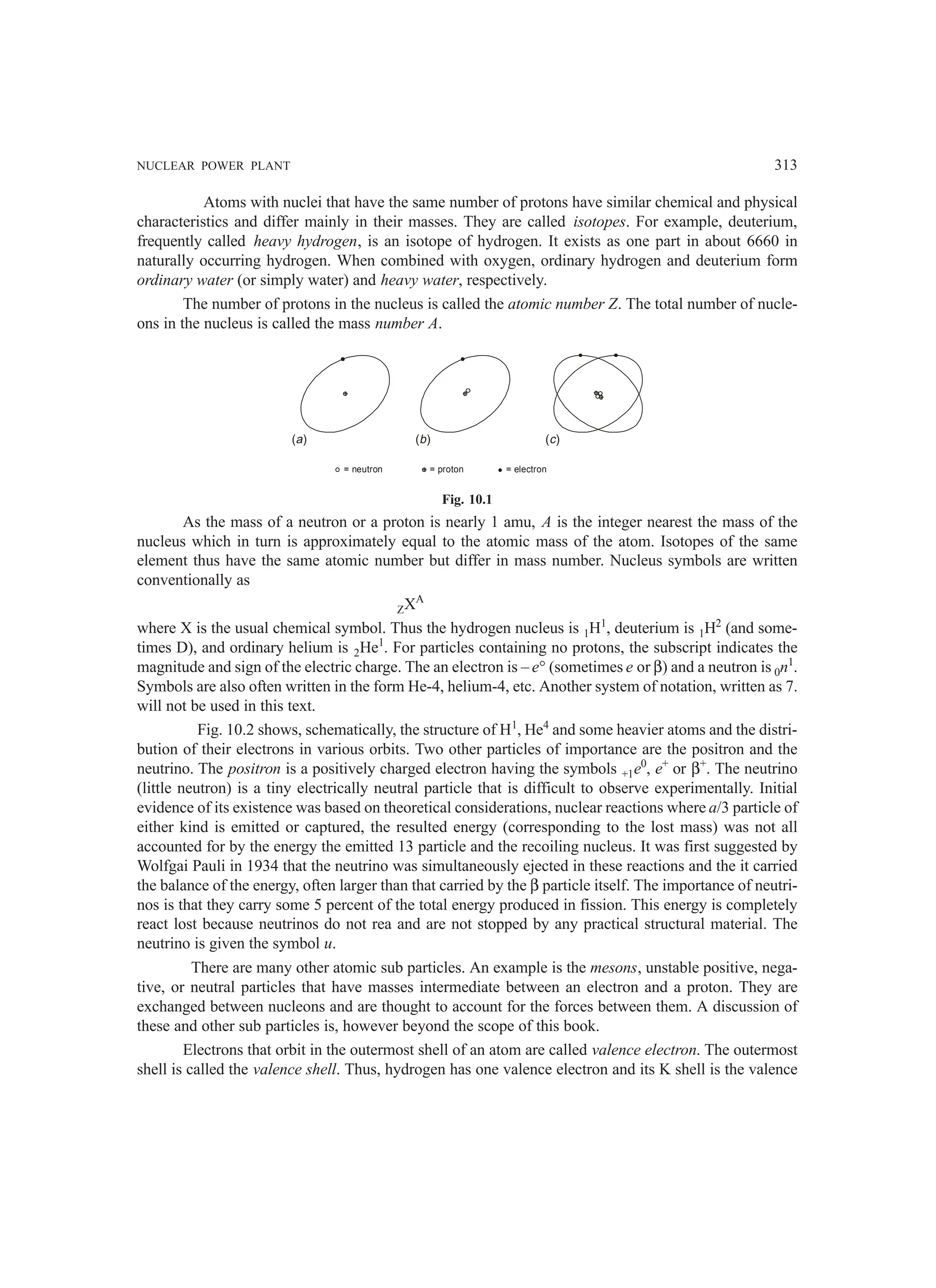 NUCLEAR POWER PLANT 313
Atoms with nuclei that have the same number of protons have similar chemical and physical
characteristics and differ mainly in their masses. They are called isotopes. For example, deuterium,
frequently called heavy hydrogen, is an isotope of hydrogen. It exists as one part in about 6660 in
naturally occurring hydrogen. When combined with oxygen, ordinary hydrogen and deuterium form
ordinary water (or simply water) and heavy water, respectively.
The number of protons in the nucleus is called the atomic number Z. The total number of nucle-
ons in the nucleus is called the mass number A.
( )
a ( )
b ( )
c
= neutron = proton = electron
Fig. 10.1
As the mass of a neutron or a proton is nearly 1 amu, A is the integer nearest the mass of the
nucleus which in turn is approximately equal to the atomic mass of the atom. Isotopes of the same
element thus have the same atomic number but differ in mass number. Nucleus symbols are written
conventionally as
ZXA
where X is the usual chemical symbol. Thus the hydrogen nucleus is 1H1
, deuterium is 1H2
(and some-
times D), and ordinary helium is 2He1
. For particles containing no protons, the subscript indicates the
magnitude and sign of the electric charge. The an electron is – e° (sometimes e or β) and a neutron is 0n1
.
Symbols are also often written in the form He-4, helium-4, etc. Another system of notation, written as 7.
will not be used in this text.
Fig. 10.2 shows, schematically, the structure of H1
, He4
and some heavier atoms and the distri-
bution of their electrons in various orbits. Two other particles of importance are the positron and the
neutrino. The positron is a positively charged electron having the symbols +1e0
, e+
or β+
. The neutrino
(little neutron) is a tiny electrically neutral particle that is difficult to observe experimentally. Initial
evidence of its existence was based on theoretical considerations, nuclear reactions where a/3 particle of
either kind is emitted or captured, the resulted energy (corresponding to the lost mass) was not all
accounted for by the energy the emitted 13 particle and the recoiling nucleus. It was first suggested by
Wolfgai Pauli in 1934 that the neutrino was simultaneously ejected in these reactions and the it carried
the balance of the energy, often larger than that carried by the β particle itself. The importance of neutri-
nos is that they carry some 5 percent of the total energy produced in fission. This energy is completely
react lost because neutrinos do not rea and are not stopped by any practical structural material. The
neutrino is given the symbol u.
There are many other atomic sub particles. An example is the mesons, unstable positive, nega-
tive, or neutral particles that have masses intermediate between an electron and a proton. They are
exchanged between nucleons and are thought to account for the forces between them. A discussion of
these and other sub particles is, however beyond the scope of this book.
Electrons that orbit in the outermost shell of an atom are called valence electron. The outermost
shell is called the valence shell. Thus, hydrogen has one valence electron and its K shell is the valence
 
