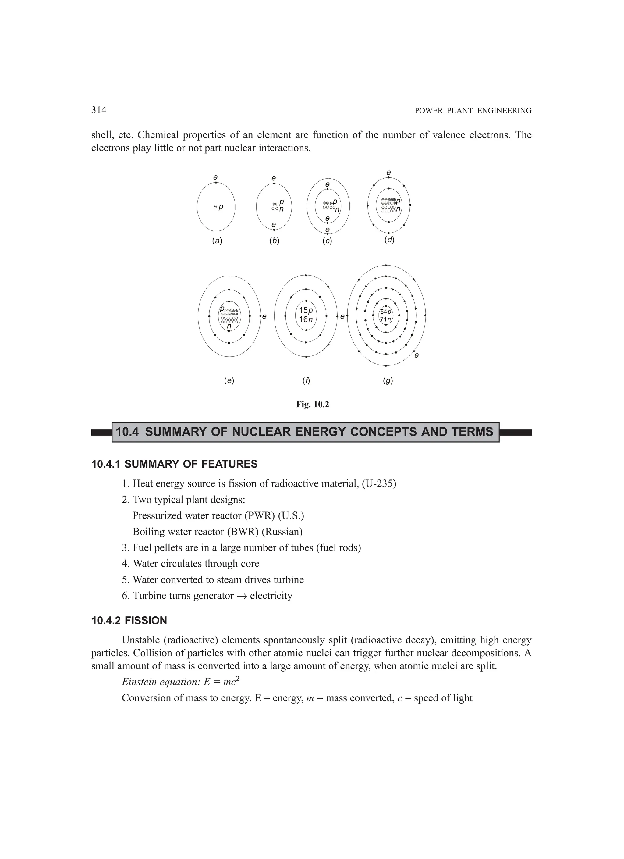 314 POWER PLANT ENGINEERING
shell, etc. Chemical properties of an element are function of the number of valence electrons. The
electrons play little or not part nuclear interactions.
e
n
p
( )
d
e
n
p
e
e
( )
c
n
p
e
e
( )
b
p
e
( )
a
e
p
n
( )
e ( )
f
e
15p
16n
( )
g
54p
71n
e
Fig. 10.2
10.4 SUMMARY OF NUCLEAR ENERGY CONCEPTS AND TERMS
10.4.1 SUMMARY OF FEATURES
1. Heat energy source is fission of radioactive material, (U-235)
2. Two typical plant designs:
Pressurized water reactor (PWR) (U.S.)
Boiling water reactor (BWR) (Russian)
3. Fuel pellets are in a large number of tubes (fuel rods)
4. Water circulates through core
5. Water converted to steam drives turbine
6. Turbine turns generator → electricity
10.4.2 FISSION
Unstable (radioactive) elements spontaneously split (radioactive decay), emitting high energy
particles. Collision of particles with other atomic nuclei can trigger further nuclear decompositions. A
small amount of mass is converted into a large amount of energy, when atomic nuclei are split.
Einstein equation: E = mc2
Conversion of mass to energy. E = energy, m = mass converted, c = speed of light
 