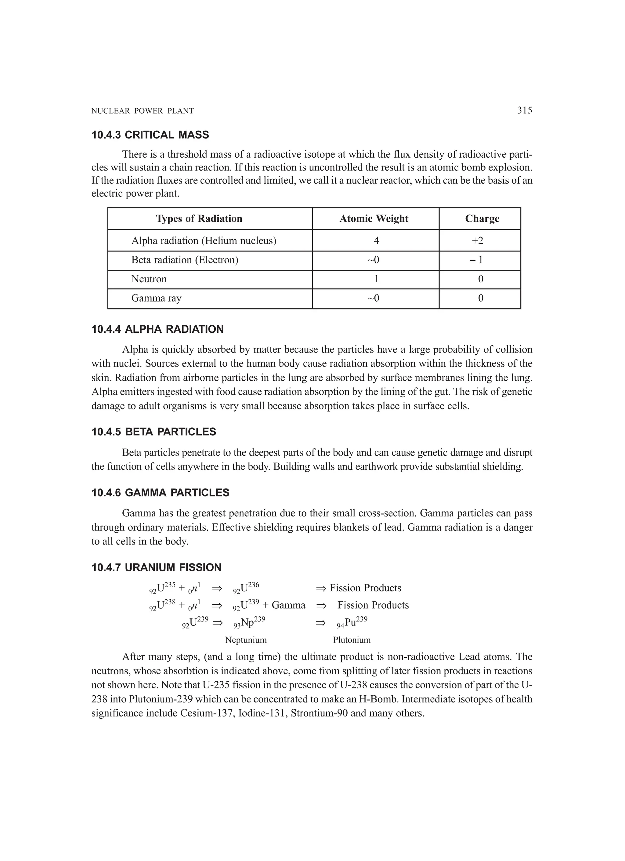 NUCLEAR POWER PLANT 315
10.4.3 CRITICAL MASS
There is a threshold mass of a radioactive isotope at which the flux density of radioactive parti-
cles will sustain a chain reaction. If this reaction is uncontrolled the result is an atomic bomb explosion.
If the radiation fluxes are controlled and limited, we call it a nuclear reactor, which can be the basis of an
electric power plant.
Types of Radiation Atomic Weight Charge
Alpha radiation (Helium nucleus) 4 +2
Beta radiation (Electron) ~0 – 1
Neutron 1 0
Gamma ray ~0 0
10.4.4 ALPHA RADIATION
Alpha is quickly absorbed by matter because the particles have a large probability of collision
with nuclei. Sources external to the human body cause radiation absorption within the thickness of the
skin. Radiation from airborne particles in the lung are absorbed by surface membranes lining the lung.
Alpha emitters ingested with food cause radiation absorption by the lining of the gut. The risk of genetic
damage to adult organisms is very small because absorption takes place in surface cells.
10.4.5 BETA PARTICLES
Beta particles penetrate to the deepest parts of the body and can cause genetic damage and disrupt
the function of cells anywhere in the body. Building walls and earthwork provide substantial shielding.
10.4.6 GAMMA PARTICLES
Gamma has the greatest penetration due to their small cross-section. Gamma particles can pass
through ordinary materials. Effective shielding requires blankets of lead. Gamma radiation is a danger
to all cells in the body.
10.4.7 URANIUM FISSION
92U235
+ 0n1
⇒ 92U236
⇒ Fission Products
92U238
+ 0n1
⇒ 92U239
+ Gamma ⇒ Fission Products
92U239
⇒ 93Np239
⇒ 94Pu239
Neptunium Plutonium
After many steps, (and a long time) the ultimate product is non-radioactive Lead atoms. The
neutrons, whose absorbtion is indicated above, come from splitting of later fission products in reactions
not shown here. Note that U-235 fission in the presence of U-238 causes the conversion of part of the U-
238 into Plutonium-239 which can be concentrated to make an H-Bomb. Intermediate isotopes of health
significance include Cesium-137, Iodine-131, Strontium-90 and many others.
 