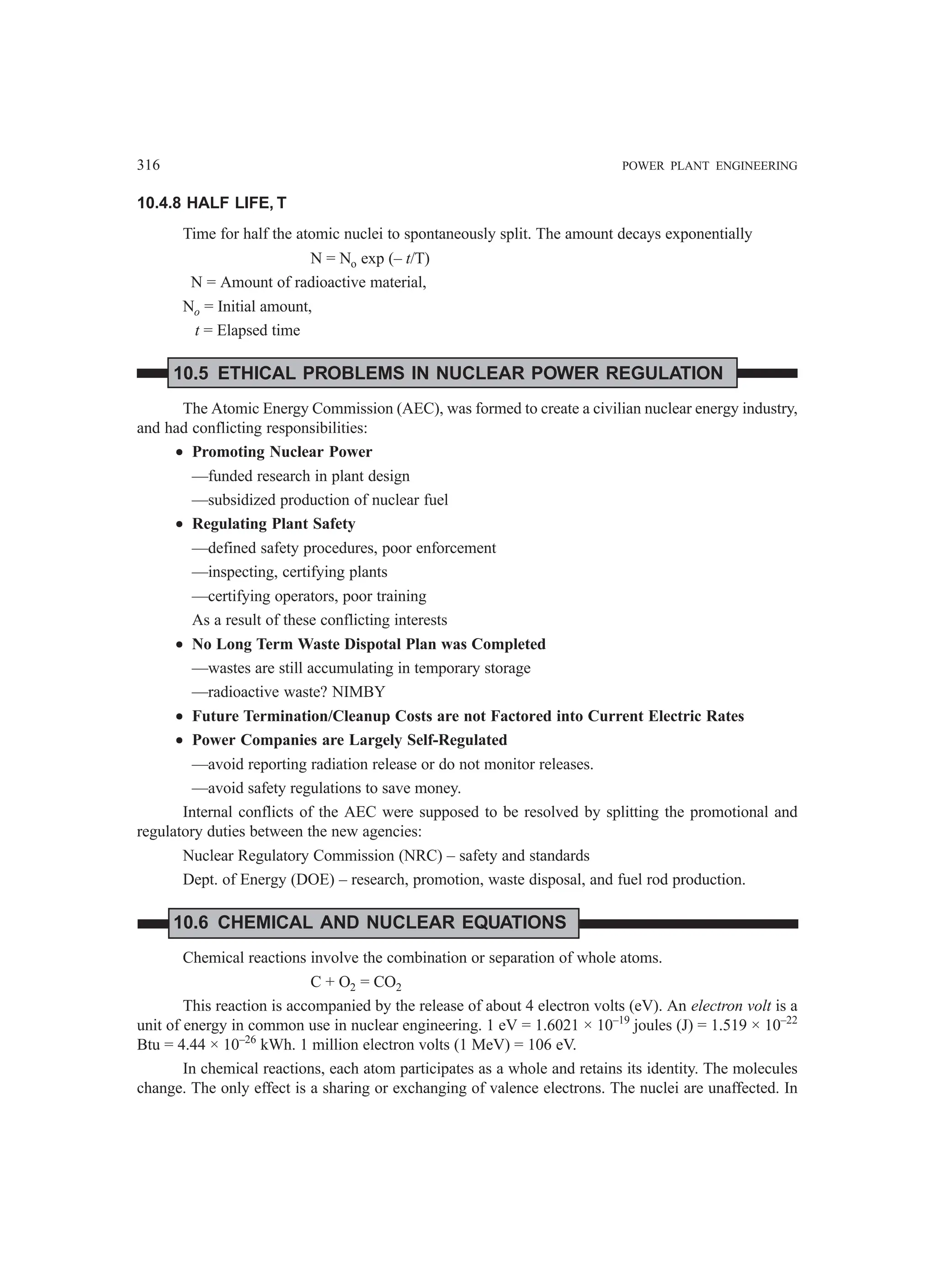 316 POWER PLANT ENGINEERING
10.4.8 HALF LIFE, T
Time for half the atomic nuclei to spontaneously split. The amount decays exponentially
N = No exp (– t/T)
N = Amount of radioactive material,
No = Initial amount,
t = Elapsed time
10.5 ETHICAL PROBLEMS IN NUCLEAR POWER REGULATION
The Atomic Energy Commission (AEC), was formed to create a civilian nuclear energy industry,
and had conflicting responsibilities:
•
•
•
•
• Promoting Nuclear Power
—funded research in plant design
—subsidized production of nuclear fuel
•
•
•
•
• Regulating Plant Safety
—defined safety procedures, poor enforcement
—inspecting, certifying plants
—certifying operators, poor training
As a result of these conflicting interests
•
•
•
•
• No Long Term Waste Dispotal Plan was Completed
—wastes are still accumulating in temporary storage
—radioactive waste? NIMBY
•
•
•
•
• Future Termination/Cleanup Costs are not Factored into Current Electric Rates
•
•
•
•
• Power Companies are Largely Self-Regulated
—avoid reporting radiation release or do not monitor releases.
—avoid safety regulations to save money.
Internal conflicts of the AEC were supposed to be resolved by splitting the promotional and
regulatory duties between the new agencies:
Nuclear Regulatory Commission (NRC) – safety and standards
Dept. of Energy (DOE) – research, promotion, waste disposal, and fuel rod production.
10.6 CHEMICAL AND NUCLEAR EQUATIONS
Chemical reactions involve the combination or separation of whole atoms.
C + O2 = CO2
This reaction is accompanied by the release of about 4 electron volts (eV). An electron volt is a
unit of energy in common use in nuclear engineering. 1 eV = 1.6021 × 10–19
joules (J) = 1.519 × 10–22
Btu = 4.44 × 10–26
kWh. 1 million electron volts (1 MeV) = 106 eV.
In chemical reactions, each atom participates as a whole and retains its identity. The molecules
change. The only effect is a sharing or exchanging of valence electrons. The nuclei are unaffected. In
 