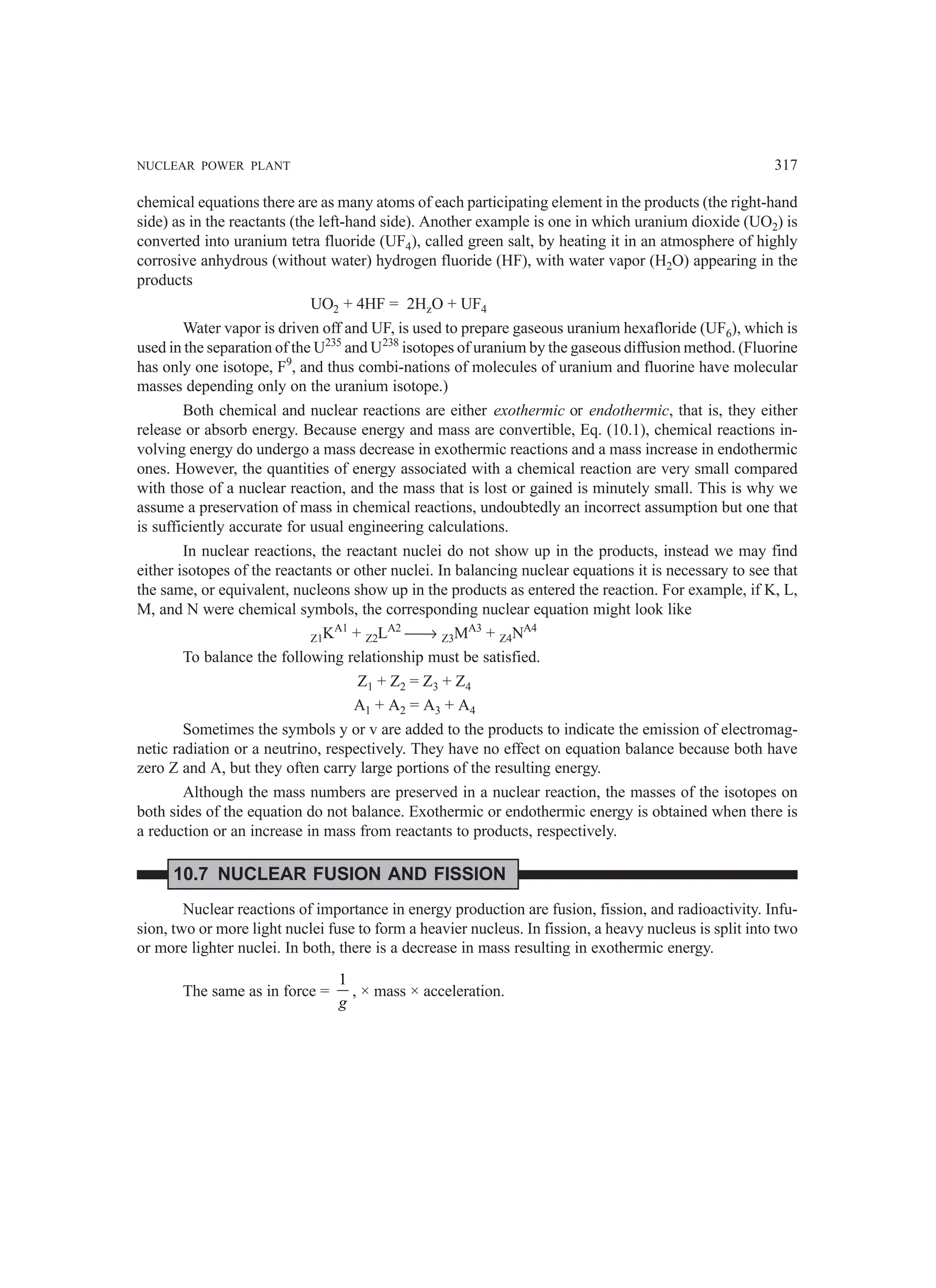 NUCLEAR POWER PLANT 317
chemical equations there are as many atoms of each participating element in the products (the right-hand
side) as in the reactants (the left-hand side). Another example is one in which uranium dioxide (UO2) is
converted into uranium tetra fluoride (UF4), called green salt, by heating it in an atmosphere of highly
corrosive anhydrous (without water) hydrogen fluoride (HF), with water vapor (H2O) appearing in the
products
UO2 + 4HF = 2HzO + UF4
Water vapor is driven off and UF, is used to prepare gaseous uranium hexafloride (UF6), which is
used in the separation of the U235
and U238
isotopes of uranium by the gaseous diffusion method. (Fluorine
has only one isotope, F9
, and thus combi-nations of molecules of uranium and fluorine have molecular
masses depending only on the uranium isotope.)
Both chemical and nuclear reactions are either exothermic or endothermic, that is, they either
release or absorb energy. Because energy and mass are convertible, Eq. (10.1), chemical reactions in-
volving energy do undergo a mass decrease in exothermic reactions and a mass increase in endothermic
ones. However, the quantities of energy associated with a chemical reaction are very small compared
with those of a nuclear reaction, and the mass that is lost or gained is minutely small. This is why we
assume a preservation of mass in chemical reactions, undoubtedly an incorrect assumption but one that
is sufficiently accurate for usual engineering calculations.
In nuclear reactions, the reactant nuclei do not show up in the products, instead we may find
either isotopes of the reactants or other nuclei. In balancing nuclear equations it is necessary to see that
the same, or equivalent, nucleons show up in the products as entered the reaction. For example, if K, L,
M, and N were chemical symbols, the corresponding nuclear equation might look like
Z1KA1
+ Z2LA2
→ Z3MA3
+ Z4NA4
To balance the following relationship must be satisfied.
Z1 + Z2 = Z3 + Z4
A1 + A2 = A3 + A4
Sometimes the symbols y or v are added to the products to indicate the emission of electromag-
netic radiation or a neutrino, respectively. They have no effect on equation balance because both have
zero Z and A, but they often carry large portions of the resulting energy.
Although the mass numbers are preserved in a nuclear reaction, the masses of the isotopes on
both sides of the equation do not balance. Exothermic or endothermic energy is obtained when there is
a reduction or an increase in mass from reactants to products, respectively.
10.7 NUCLEAR FUSION AND FISSION
Nuclear reactions of importance in energy production are fusion, fission, and radioactivity. Infu-
sion, two or more light nuclei fuse to form a heavier nucleus. In fission, a heavy nucleus is split into two
or more lighter nuclei. In both, there is a decrease in mass resulting in exothermic energy.
The same as in force =
1
g
, × mass × acceleration.
 