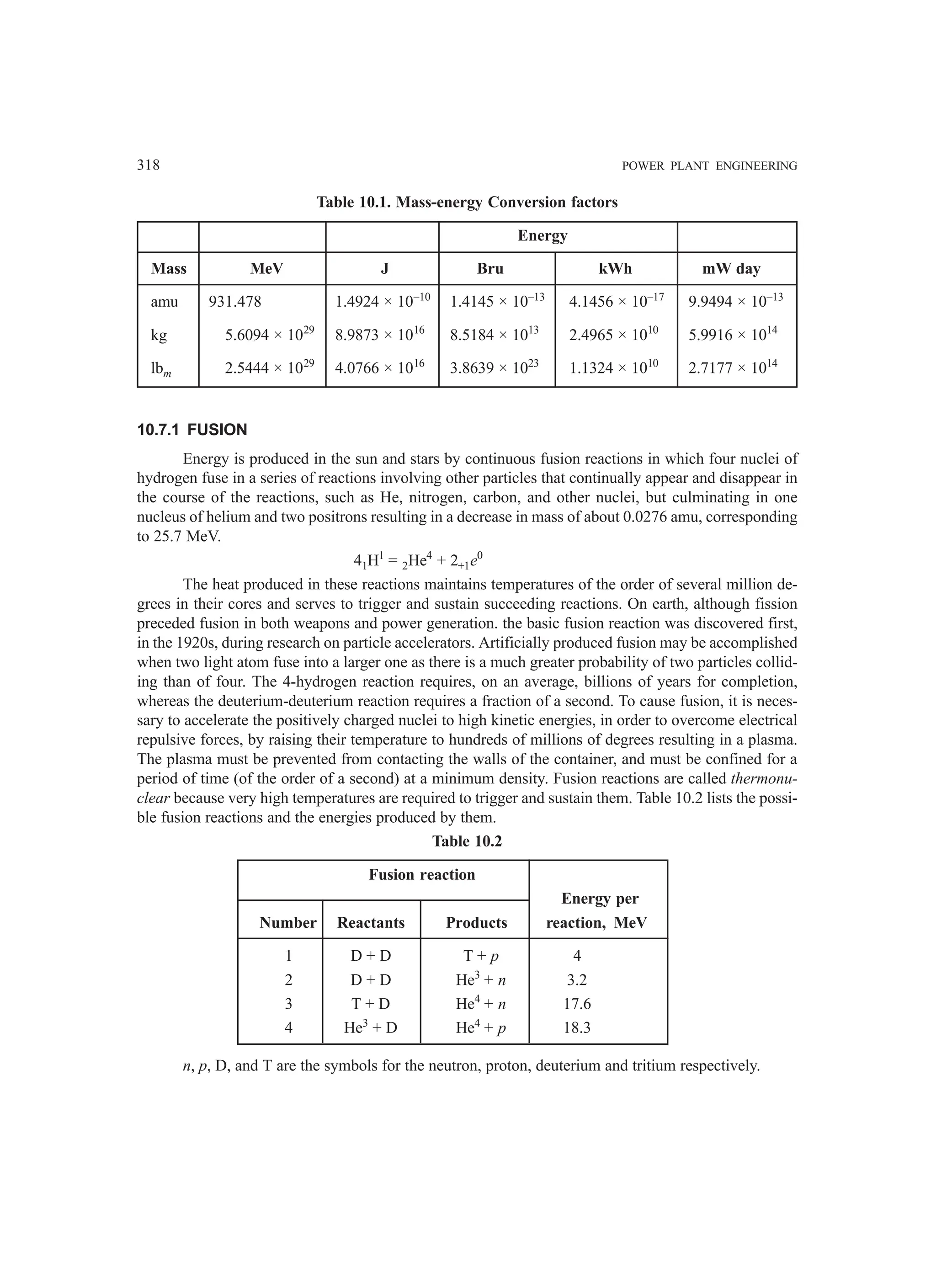 318 POWER PLANT ENGINEERING
Table 10.1. Mass-energy Conversion factors
Energy
Mass MeV J Bru kWh mW day
amu 931.478 1.4924 × 10–10
1.4145 × 10–13
4.1456 × 10–17
9.9494 × 10–13
kg 5.6094 × 1029
8.9873 × 1016
8.5184 × 1013
2.4965 × 1010
5.9916 × 1014
lbm 2.5444 × 1029
4.0766 × 1016
3.8639 × 1023
1.1324 × 1010
2.7177 × 1014
10.7.1 FUSION
Energy is produced in the sun and stars by continuous fusion reactions in which four nuclei of
hydrogen fuse in a series of reactions involving other particles that continually appear and disappear in
the course of the reactions, such as He, nitrogen, carbon, and other nuclei, but culminating in one
nucleus of helium and two positrons resulting in a decrease in mass of about 0.0276 amu, corresponding
to 25.7 MeV.
41H1
= 2He4
+ 2+1e0
The heat produced in these reactions maintains temperatures of the order of several million de-
grees in their cores and serves to trigger and sustain succeeding reactions. On earth, although fission
preceded fusion in both weapons and power generation. the basic fusion reaction was discovered first,
in the 1920s, during research on particle accelerators. Artificially produced fusion may be accomplished
when two light atom fuse into a larger one as there is a much greater probability of two particles collid-
ing than of four. The 4-hydrogen reaction requires, on an average, billions of years for completion,
whereas the deuterium-deuterium reaction requires a fraction of a second. To cause fusion, it is neces-
sary to accelerate the positively charged nuclei to high kinetic energies, in order to overcome electrical
repulsive forces, by raising their temperature to hundreds of millions of degrees resulting in a plasma.
The plasma must be prevented from contacting the walls of the container, and must be confined for a
period of time (of the order of a second) at a minimum density. Fusion reactions are called thermonu-
clear because very high temperatures are required to trigger and sustain them. Table 10.2 lists the possi-
ble fusion reactions and the energies produced by them.
Table 10.2
Fusion reaction
Energy per
Number Reactants Products reaction, MeV
1 D + D T + p 4
2 D + D He3
+ n 3.2
3 T + D He4
+ n 17.6
4 He3
+ D He4
+ p 18.3
n, p, D, and T are the symbols for the neutron, proton, deuterium and tritium respectively.
 
