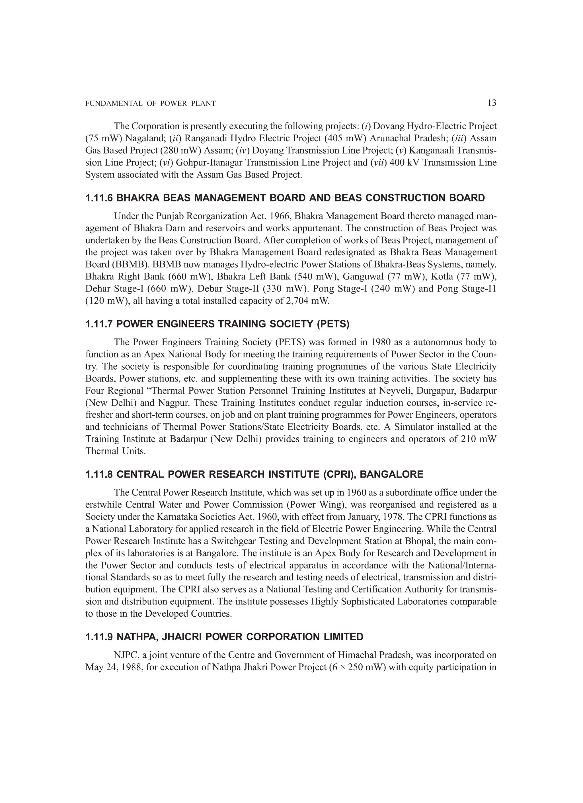 FUNDAMENTAL OF POWER PLANT 13
The Corporation is presently executing the following projects: (i) Dovang Hydro-Electric Project
(75 mW) Nagaland; (ii) Ranganadi Hydro Electric Project (405 mW) Arunachal Pradesh; (iii) Assam
Gas Based Project (280 mW) Assam; (iv) Doyang Transmission Line Project; (v) Kanganaali Transmis-
sion Line Project; (vi) Gohpur-Itanagar Transmission Line Project and (vii) 400 kV Transmission Line
System associated with the Assam Gas Based Project.
1.11.6 BHAKRA BEAS MANAGEMENT BOARD AND BEAS CONSTRUCTION BOARD
Under the Punjab Reorganization Act. 1966, Bhakra Management Board thereto managed man-
agement of Bhakra Darn and reservoirs and works appurtenant. The construction of Beas Project was
undertaken by the Beas Construction Board. After completion of works of Beas Project, management of
the project was taken over by Bhakra Management Board redesignated as Bhakra Beas Management
Board (BBMB). BBMB now manages Hydro-electric Power Stations of Bhakra-Beas Systems, namely.
Bhakra Right Bank (660 mW), Bhakra Left Bank (540 mW), Ganguwal (77 mW), Kotla (77 mW),
Dehar Stage-I (660 mW), Debar Stage-II (330 mW). Pong Stage-I (240 mW) and Pong Stage-I1
(120 mW), all having a total installed capacity of 2,704 mW.
1.11.7 POWER ENGINEERS TRAINING SOCIETY (PETS)
The Power Engineers Training Society (PETS) was formed in 1980 as a autonomous body to
function as an Apex National Body for meeting the training requirements of Power Sector in the Coun-
try. The society is responsible for coordinating training programmes of the various State Electricity
Boards, Power stations, etc. and supplementing these with its own training activities. The society has
Four Regional “Thermal Power Station Personnel Training Institutes at Neyveli, Durgapur, Badarpur
(New Delhi) and Nagpur. These Training Institutes conduct regular induction courses, in-service re-
fresher and short-term courses, on job and on plant training programmes for Power Engineers, operators
and technicians of Thermal Power Stations/State Electricity Boards, etc. A Simulator installed at the
Training Institute at Badarpur (New Delhi) provides training to engineers and operators of 210 mW
Thermal Units.
1.11.8 CENTRAL POWER RESEARCH INSTITUTE (CPRI), BANGALORE
The Central Power Research Institute, which was set up in 1960 as a subordinate office under the
erstwhile Central Water and Power Commission (Power Wing), was reorganised and registered as a
Society under the Karnataka Societies Act, 1960, with effect from January, 1978. The CPRI functions as
a National Laboratory for applied research in the field of Electric Power Engineering. While the Central
Power Research Institute has a Switchgear Testing and Development Station at Bhopal, the main com-
plex of its laboratories is at Bangalore. The institute is an Apex Body for Research and Development in
the Power Sector and conducts tests of electrical apparatus in accordance with the National/Interna-
tional Standards so as to meet fully the research and testing needs of electrical, transmission and distri-
bution equipment. The CPRI also serves as a National Testing and Certification Authority for transmis-
sion and distribution equipment. The institute possesses Highly Sophisticated Laboratories comparable
to those in the Developed Countries.
1.11.9 NATHPA, JHAICRI POWER CORPORATION LIMITED
NJPC, a joint venture of the Centre and Government of Himachal Pradesh, was incorporated on
May 24, 1988, for execution of Nathpa Jhakri Power Project (6 × 250 mW) with equity participation in
 