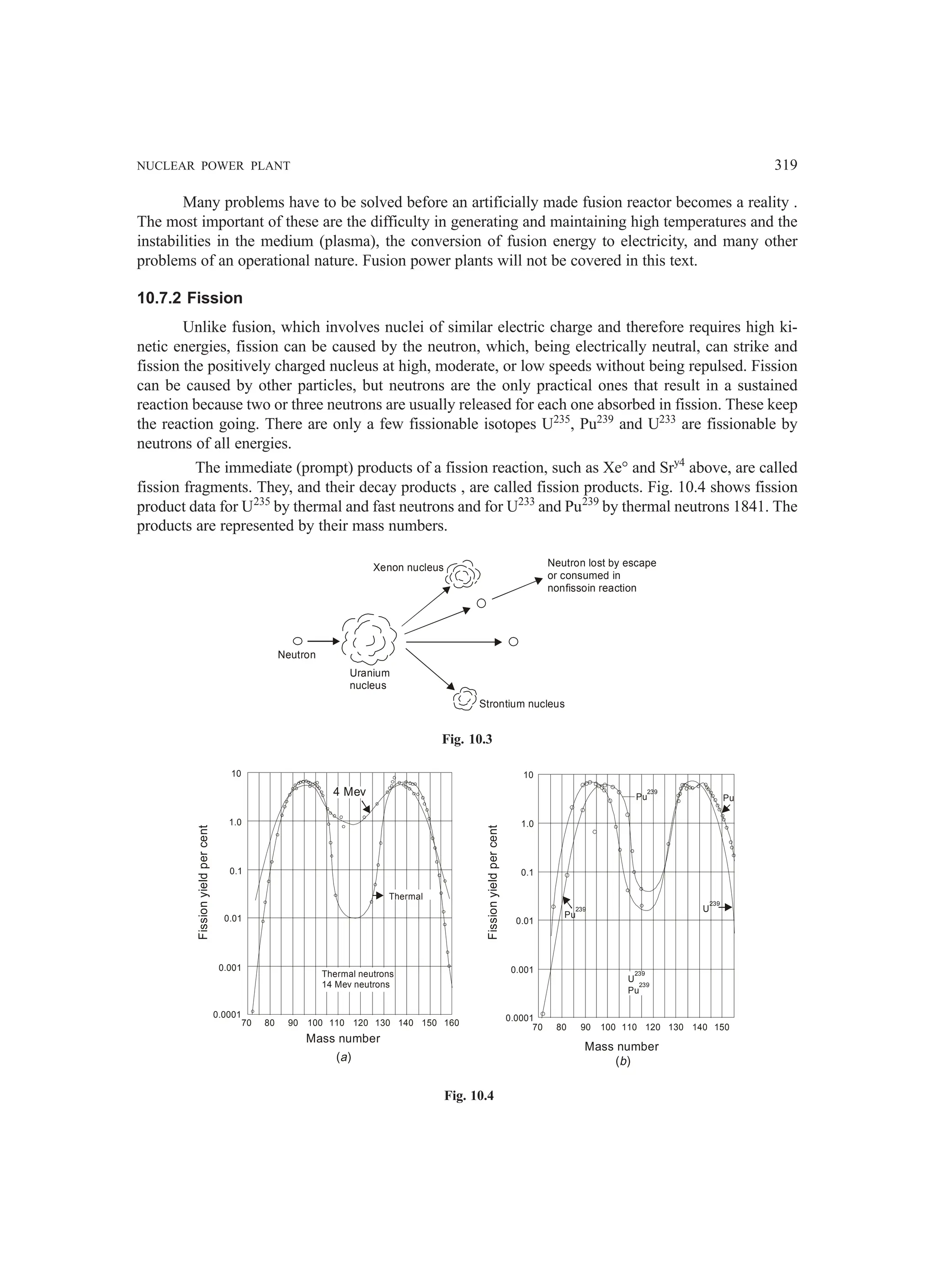 NUCLEAR POWER PLANT 319
Many problems have to be solved before an artificially made fusion reactor becomes a reality .
The most important of these are the difficulty in generating and maintaining high temperatures and the
instabilities in the medium (plasma), the conversion of fusion energy to electricity, and many other
problems of an operational nature. Fusion power plants will not be covered in this text.
10.7.2 Fission
Unlike fusion, which involves nuclei of similar electric charge and therefore requires high ki-
netic energies, fission can be caused by the neutron, which, being electrically neutral, can strike and
fission the positively charged nucleus at high, moderate, or low speeds without being repulsed. Fission
can be caused by other particles, but neutrons are the only practical ones that result in a sustained
reaction because two or three neutrons are usually released for each one absorbed in fission. These keep
the reaction going. There are only a few fissionable isotopes U235
, Pu239
and U233
are fissionable by
neutrons of all energies.
The immediate (prompt) products of a fission reaction, such as Xe° and Sry4
above, are called
fission fragments. They, and their decay products , are called fission products. Fig. 10.4 shows fission
product data for U235
by thermal and fast neutrons and for U233
and Pu239
by thermal neutrons 1841. The
products are represented by their mass numbers.
Neutron
Uranium
nucleus
Xenon nucleus Neutron lost by escape
or consumed in
nonfissoin reaction
Strontium nucleus
Fig. 10.3
10
1.0
0.1
0.01
0.001
0.0001
70 80 90 100 110 120 130 140 150
U
239
Pu
239
Pu
239 U
239
Pu
239
Pu
Fission
yield
per
cent
Mass number
( )
b
Thermal
4 Mev
10
1.0
0.1
0.01
0.001
0.0001
70 80 90 100 110 120 130 140 150 160
Fission
yield
per
cent
Mass number
( )
a
Thermal neutrons
14 Mev neutrons
Fig. 10.4
 