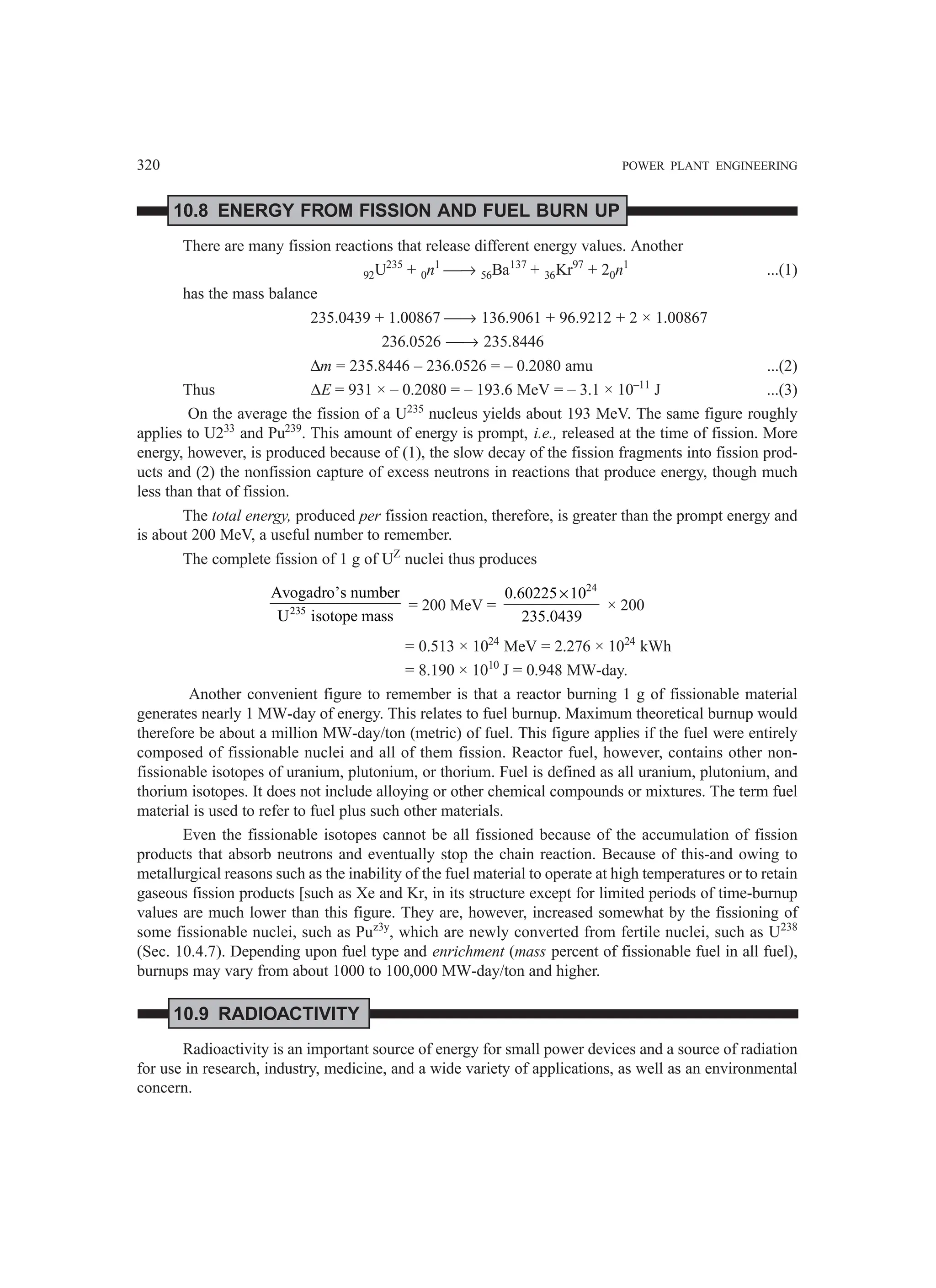 320 POWER PLANT ENGINEERING
10.8 ENERGY FROM FISSION AND FUEL BURN UP
There are many fission reactions that release different energy values. Another
92U235
+ 0n1
→ 56Ba137
+ 36Kr97
+ 20n1
...(1)
has the mass balance
235.0439 + 1.00867 → 136.9061 + 96.9212 + 2 × 1.00867
236.0526 → 235.8446
∆m = 235.8446 – 236.0526 = – 0.2080 amu ...(2)
Thus ∆E = 931 × – 0.2080 = – 193.6 MeV = – 3.1 × 10–11
J ...(3)
On the average the fission of a U235
nucleus yields about 193 MeV. The same figure roughly
applies to U233
and Pu239
. This amount of energy is prompt, i.e., released at the time of fission. More
energy, however, is produced because of (1), the slow decay of the fission fragments into fission prod-
ucts and (2) the nonfission capture of excess neutrons in reactions that produce energy, though much
less than that of fission.
The total energy, produced per fission reaction, therefore, is greater than the prompt energy and
is about 200 MeV, a useful number to remember.
The complete fission of 1 g of UZ
nuclei thus produces
235
Avogadro’s number
U isotope mass
= 200 MeV =
24
0.60225 10
235.0439
×
× 200
= 0.513 × 1024
MeV = 2.276 × 1024
kWh
= 8.190 × 1010
J = 0.948 MW-day.
Another convenient figure to remember is that a reactor burning 1 g of fissionable material
generates nearly 1 MW-day of energy. This relates to fuel burnup. Maximum theoretical burnup would
therefore be about a million MW-day/ton (metric) of fuel. This figure applies if the fuel were entirely
composed of fissionable nuclei and all of them fission. Reactor fuel, however, contains other non-
fissionable isotopes of uranium, plutonium, or thorium. Fuel is defined as all uranium, plutonium, and
thorium isotopes. It does not include alloying or other chemical compounds or mixtures. The term fuel
material is used to refer to fuel plus such other materials.
Even the fissionable isotopes cannot be all fissioned because of the accumulation of fission
products that absorb neutrons and eventually stop the chain reaction. Because of this-and owing to
metallurgical reasons such as the inability of the fuel material to operate at high temperatures or to retain
gaseous fission products [such as Xe and Kr, in its structure except for limited periods of time-burnup
values are much lower than this figure. They are, however, increased somewhat by the fissioning of
some fissionable nuclei, such as Puz3y
, which are newly converted from fertile nuclei, such as U238
(Sec. 10.4.7). Depending upon fuel type and enrichment (mass percent of fissionable fuel in all fuel),
burnups may vary from about 1000 to 100,000 MW-day/ton and higher.
10.9 RADIOACTIVITY
Radioactivity is an important source of energy for small power devices and a source of radiation
for use in research, industry, medicine, and a wide variety of applications, as well as an environmental
concern.
 