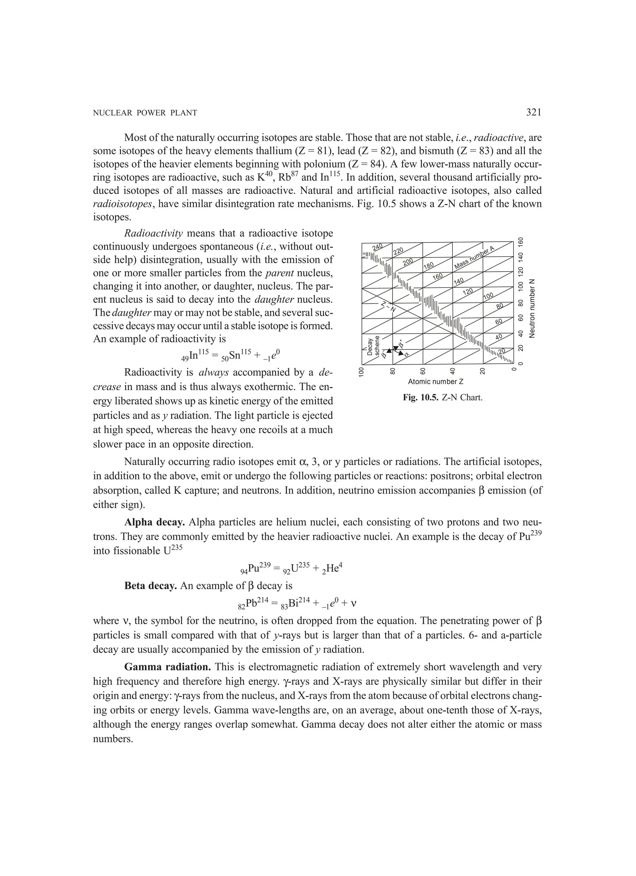 NUCLEAR POWER PLANT 321
Most of the naturally occurring isotopes are stable. Those that are not stable, i.e., radioactive, are
some isotopes of the heavy elements thallium (Z = 81), lead (Z = 82), and bismuth (Z = 83) and all the
isotopes of the heavier elements beginning with polonium (Z = 84). A few lower-mass naturally occur-
ring isotopes are radioactive, such as K40
, Rb87
and In115
. In addition, several thousand artificially pro-
duced isotopes of all masses are radioactive. Natural and artificial radioactive isotopes, also called
radioisotopes, have similar disintegration rate mechanisms. Fig. 10.5 shows a Z-N chart of the known
isotopes.
Radioactivity means that a radioactive isotope
continuously undergoes spontaneous (i.e., without out-
side help) disintegration, usually with the emission of
one or more smaller particles from the parent nucleus,
changing it into another, or daughter, nucleus. The par-
ent nucleus is said to decay into the daughter nucleus.
Thedaughter may or may not be stable, and several suc-
cessive decays may occur until a stable isotope is formed.
An example of radioactivity is
49In115
= 50Sn115
+ –1e0
Radioactivity is always accompanied by a de-
crease in mass and is thus always exothermic. The en-
ergy liberated shows up as kinetic energy of the emitted
particles and as y radiation. The light particle is ejected
at high speed, whereas the heavy one recoils at a much
slower pace in an opposite direction.
Naturally occurring radio isotopes emit α, 3, or y particles or radiations. The artificial isotopes,
in addition to the above, emit or undergo the following particles or reactions: positrons; orbital electron
absorption, called K capture; and neutrons. In addition, neutrino emission accompanies β emission (of
either sign).
Alpha decay. Alpha particles are helium nuclei, each consisting of two protons and two neu-
trons. They are commonly emitted by the heavier radioactive nuclei. An example is the decay of Pu239
into fissionable U235
94Pu239
= 92U235
+ 2He4
Beta decay. An example of β decay is
82Pb214
= 83Bi214
+ –1e0
+ ν
where ν, the symbol for the neutrino, is often dropped from the equation. The penetrating power of β
particles is small compared with that of y-rays but is larger than that of a particles. 6- and a-particle
decay are usually accompanied by the emission of y radiation.
Gamma radiation. This is electromagnetic radiation of extremely short wavelength and very
high frequency and therefore high energy. γ-rays and X-rays are physically similar but differ in their
origin and energy: γ-rays from the nucleus, and X-rays from the atom because of orbital electrons chang-
ing orbits or energy levels. Gamma wave-lengths are, on an average, about one-tenth those of X-rays,
although the energy ranges overlap somewhat. Gamma decay does not alter either the atomic or mass
numbers.
100
80
60
40
20
0
0
20
40
60
80
100
120
140
160
Atomic number Z
Neutron
number
N
Mass number A
240
220
200
180
160
140
120
100
80
60
40
20
Decay
schene
β
–
β
+
α
Z – N
Fig. 10.5. Z-N Chart.
 