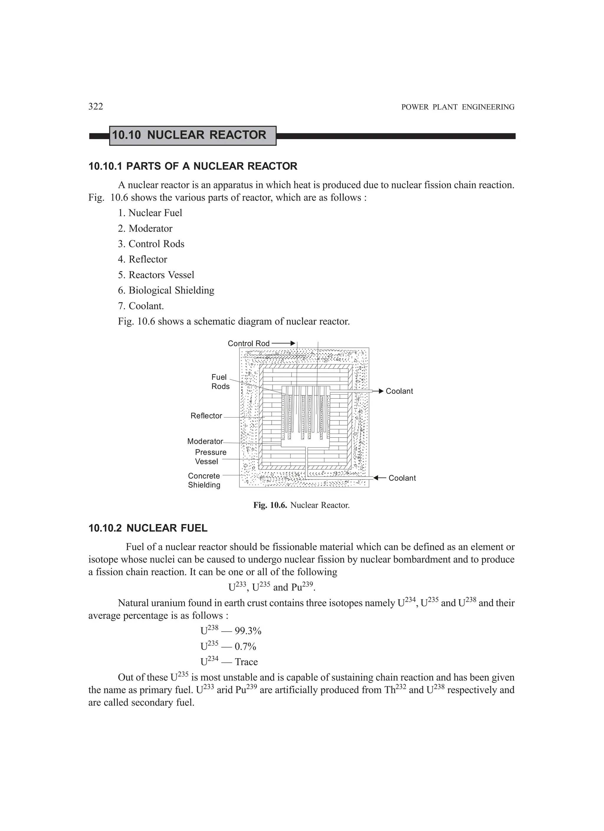 322 POWER PLANT ENGINEERING
10.10 NUCLEAR REACTOR
10.10.1 PARTS OF A NUCLEAR REACTOR
A nuclear reactor is an apparatus in which heat is produced due to nuclear fission chain reaction.
Fig. 10.6 shows the various parts of reactor, which are as follows :
1. Nuclear Fuel
2. Moderator
3. Control Rods
4. Reflector
5. Reactors Vessel
6. Biological Shielding
7. Coolant.
Fig. 10.6 shows a schematic diagram of nuclear reactor.
Control Rod
Fuel
Rods
Reflector
Moderator
Pressure
Vessel
Concrete
Shielding
Coolant
Coolant
Fig. 10.6. Nuclear Reactor.
10.10.2 NUCLEAR FUEL
Fuel of a nuclear reactor should be fissionable material which can be defined as an element or
isotope whose nuclei can be caused to undergo nuclear fission by nuclear bombardment and to produce
a fission chain reaction. It can be one or all of the following
U233
, U235
and Pu239
.
Natural uranium found in earth crust contains three isotopes namely U234
, U235
and U238
and their
average percentage is as follows :
U238
— 99.3%
U235
— 0.7%
U234
— Trace
Out of these U235
is most unstable and is capable of sustaining chain reaction and has been given
the name as primary fuel. U233
arid Pu239
are artificially produced from Th232
and U238
respectively and
are called secondary fuel.
 