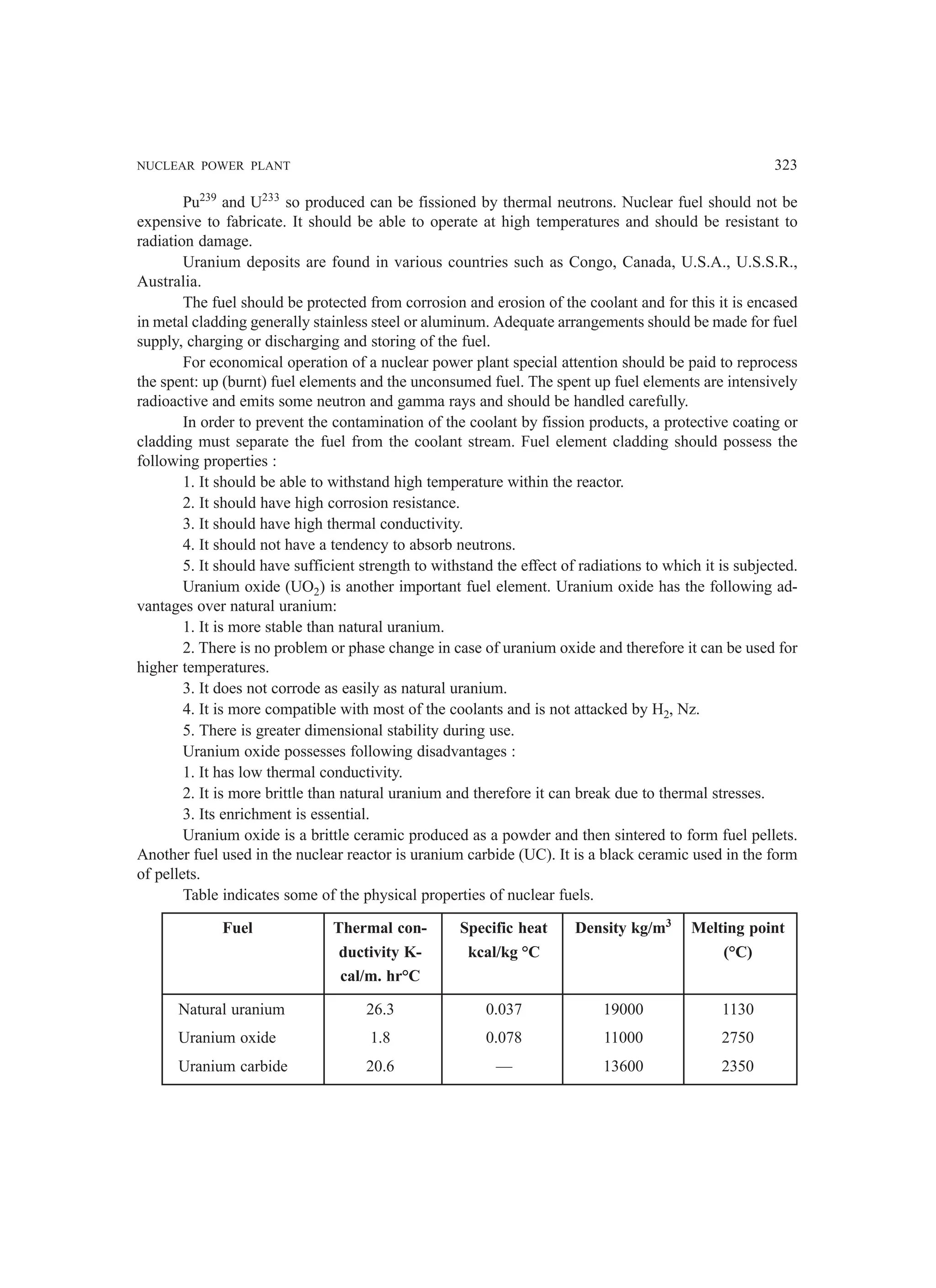 NUCLEAR POWER PLANT 323
Pu239
and U233
so produced can be fissioned by thermal neutrons. Nuclear fuel should not be
expensive to fabricate. It should be able to operate at high temperatures and should be resistant to
radiation damage.
Uranium deposits are found in various countries such as Congo, Canada, U.S.A., U.S.S.R.,
Australia.
The fuel should be protected from corrosion and erosion of the coolant and for this it is encased
in metal cladding generally stainless steel or aluminum. Adequate arrangements should be made for fuel
supply, charging or discharging and storing of the fuel.
For economical operation of a nuclear power plant special attention should be paid to reprocess
the spent: up (burnt) fuel elements and the unconsumed fuel. The spent up fuel elements are intensively
radioactive and emits some neutron and gamma rays and should be handled carefully.
In order to prevent the contamination of the coolant by fission products, a protective coating or
cladding must separate the fuel from the coolant stream. Fuel element cladding should possess the
following properties :
1. It should be able to withstand high temperature within the reactor.
2. It should have high corrosion resistance.
3. It should have high thermal conductivity.
4. It should not have a tendency to absorb neutrons.
5. It should have sufficient strength to withstand the effect of radiations to which it is subjected.
Uranium oxide (UO2) is another important fuel element. Uranium oxide has the following ad-
vantages over natural uranium:
1. It is more stable than natural uranium.
2. There is no problem or phase change in case of uranium oxide and therefore it can be used for
higher temperatures.
3. It does not corrode as easily as natural uranium.
4. It is more compatible with most of the coolants and is not attacked by H2, Nz.
5. There is greater dimensional stability during use.
Uranium oxide possesses following disadvantages :
1. It has low thermal conductivity.
2. It is more brittle than natural uranium and therefore it can break due to thermal stresses.
3. Its enrichment is essential.
Uranium oxide is a brittle ceramic produced as a powder and then sintered to form fuel pellets.
Another fuel used in the nuclear reactor is uranium carbide (UC). It is a black ceramic used in the form
of pellets.
Table indicates some of the physical properties of nuclear fuels.
Fuel Thermal con- Specific heat Density kg/m3
Melting point
ductivity K- kcal/kg °C (°C)
cal/m. hr°C
Natural uranium 26.3 0.037 19000 1130
Uranium oxide 1.8 0.078 11000 2750
Uranium carbide 20.6 — 13600 2350
 