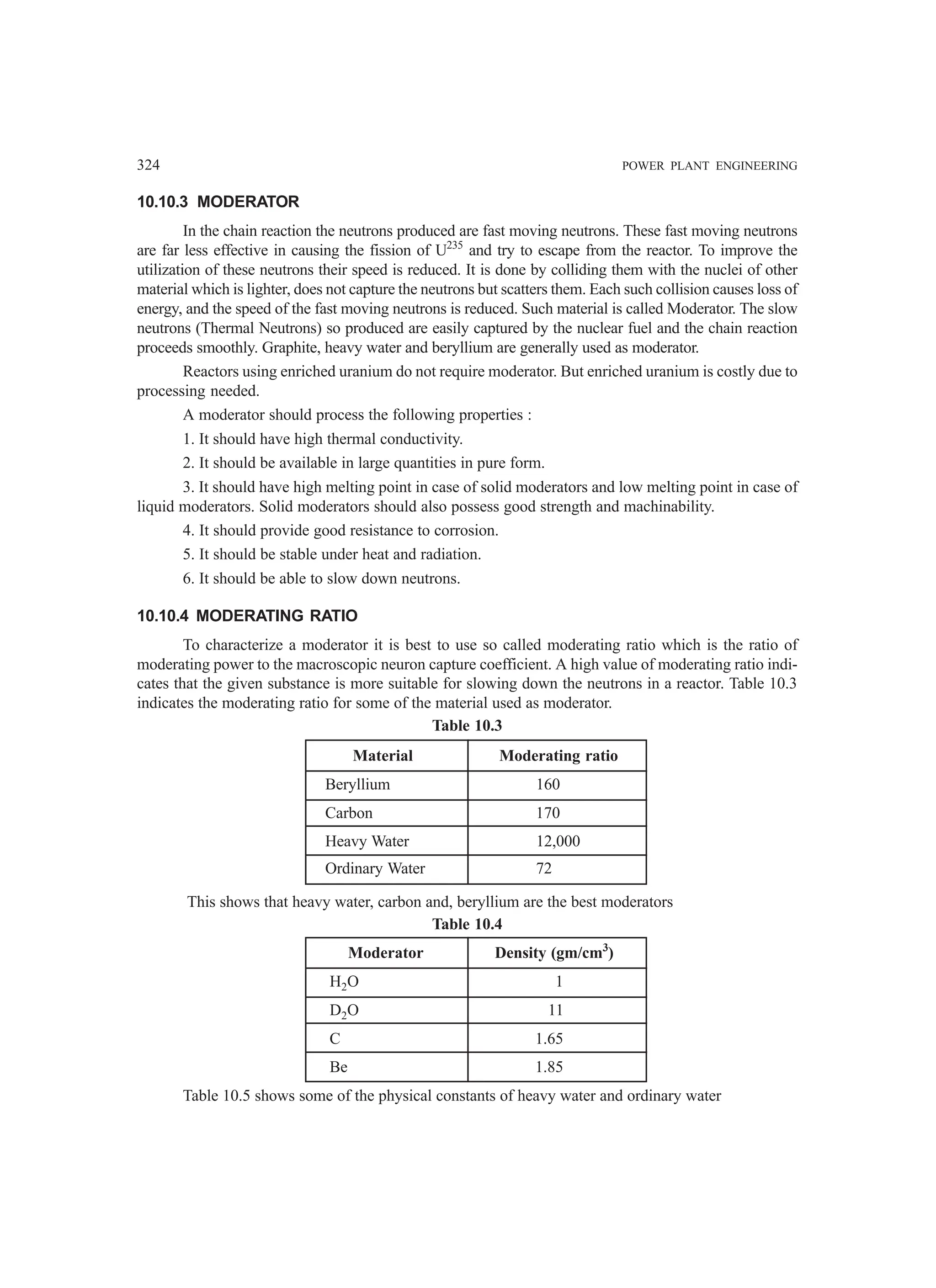 324 POWER PLANT ENGINEERING
10.10.3 MODERATOR
In the chain reaction the neutrons produced are fast moving neutrons. These fast moving neutrons
are far less effective in causing the fission of U235
and try to escape from the reactor. To improve the
utilization of these neutrons their speed is reduced. It is done by colliding them with the nuclei of other
material which is lighter, does not capture the neutrons but scatters them. Each such collision causes loss of
energy, and the speed of the fast moving neutrons is reduced. Such material is called Moderator. The slow
neutrons (Thermal Neutrons) so produced are easily captured by the nuclear fuel and the chain reaction
proceeds smoothly. Graphite, heavy water and beryllium are generally used as moderator.
Reactors using enriched uranium do not require moderator. But enriched uranium is costly due to
processing needed.
A moderator should process the following properties :
1. It should have high thermal conductivity.
2. It should be available in large quantities in pure form.
3. It should have high melting point in case of solid moderators and low melting point in case of
liquid moderators. Solid moderators should also possess good strength and machinability.
4. It should provide good resistance to corrosion.
5. It should be stable under heat and radiation.
6. It should be able to slow down neutrons.
10.10.4 MODERATING RATIO
To characterize a moderator it is best to use so called moderating ratio which is the ratio of
moderating power to the macroscopic neuron capture coefficient. A high value of moderating ratio indi-
cates that the given substance is more suitable for slowing down the neutrons in a reactor. Table 10.3
indicates the moderating ratio for some of the material used as moderator.
Table 10.3
Material Moderating ratio
Beryllium 160
Carbon 170
Heavy Water 12,000
Ordinary Water 72
This shows that heavy water, carbon and, beryllium are the best moderators
Table 10.4
Moderator Density (gm/cm3
)
H2O 1
D2O 11
C 1.65
Be 1.85
Table 10.5 shows some of the physical constants of heavy water and ordinary water
 