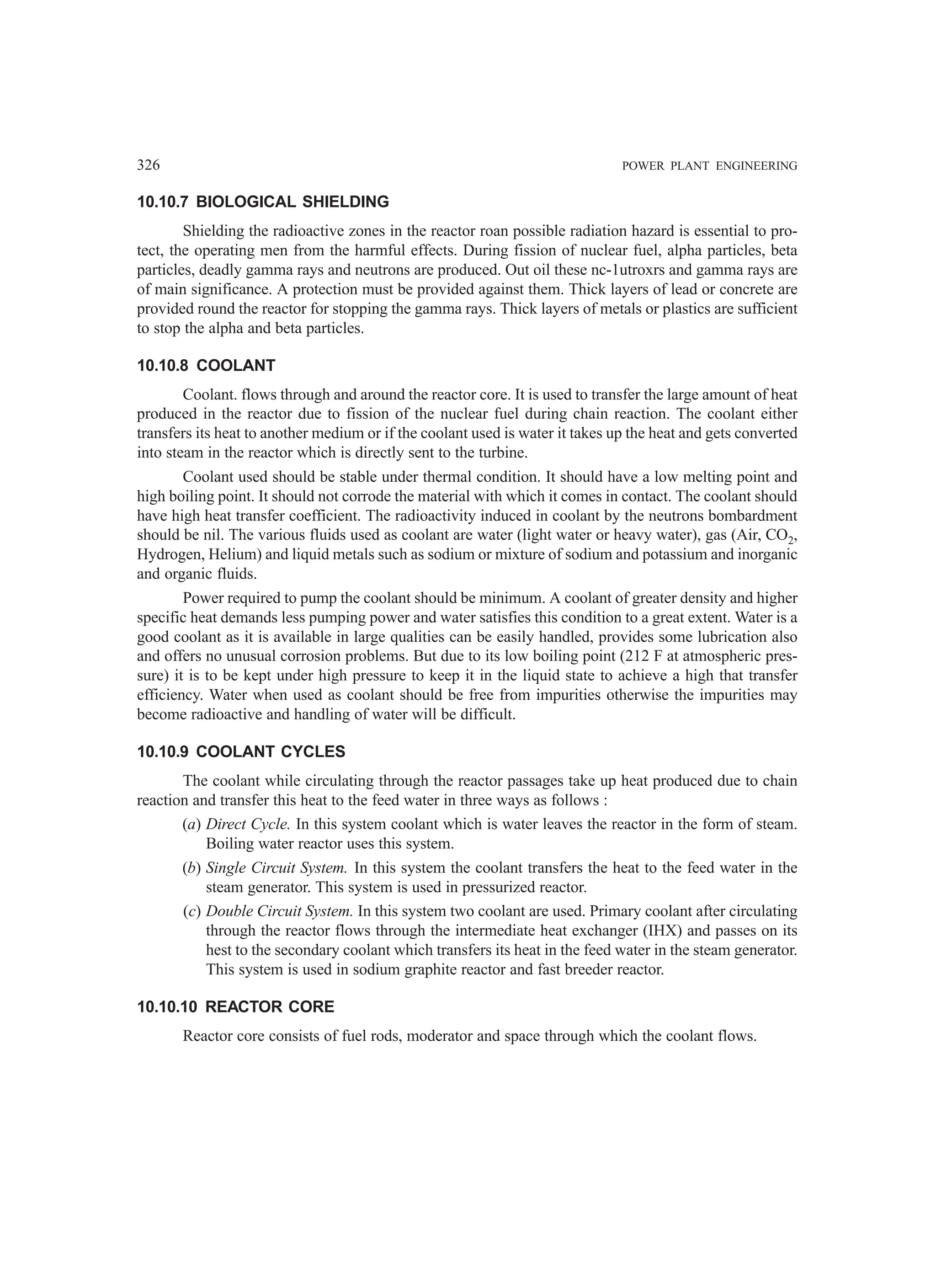 326 POWER PLANT ENGINEERING
10.10.7 BIOLOGICAL SHIELDING
Shielding the radioactive zones in the reactor roan possible radiation hazard is essential to pro-
tect, the operating men from the harmful effects. During fission of nuclear fuel, alpha particles, beta
particles, deadly gamma rays and neutrons are produced. Out oil these nc-1utroxrs and gamma rays are
of main significance. A protection must be provided against them. Thick layers of lead or concrete are
provided round the reactor for stopping the gamma rays. Thick layers of metals or plastics are sufficient
to stop the alpha and beta particles.
10.10.8 COOLANT
Coolant. flows through and around the reactor core. It is used to transfer the large amount of heat
produced in the reactor due to fission of the nuclear fuel during chain reaction. The coolant either
transfers its heat to another medium or if the coolant used is water it takes up the heat and gets converted
into steam in the reactor which is directly sent to the turbine.
Coolant used should be stable under thermal condition. It should have a low melting point and
high boiling point. It should not corrode the material with which it comes in contact. The coolant should
have high heat transfer coefficient. The radioactivity induced in coolant by the neutrons bombardment
should be nil. The various fluids used as coolant are water (light water or heavy water), gas (Air, CO2,
Hydrogen, Helium) and liquid metals such as sodium or mixture of sodium and potassium and inorganic
and organic fluids.
Power required to pump the coolant should be minimum. A coolant of greater density and higher
specific heat demands less pumping power and water satisfies this condition to a great extent. Water is a
good coolant as it is available in large qualities can be easily handled, provides some lubrication also
and offers no unusual corrosion problems. But due to its low boiling point (212 F at atmospheric pres-
sure) it is to be kept under high pressure to keep it in the liquid state to achieve a high that transfer
efficiency. Water when used as coolant should be free from impurities otherwise the impurities may
become radioactive and handling of water will be difficult.
10.10.9 COOLANT CYCLES
The coolant while circulating through the reactor passages take up heat produced due to chain
reaction and transfer this heat to the feed water in three ways as follows :
(a) Direct Cycle. In this system coolant which is water leaves the reactor in the form of steam.
Boiling water reactor uses this system.
(b) Single Circuit System. In this system the coolant transfers the heat to the feed water in the
steam generator. This system is used in pressurized reactor.
(c) Double Circuit System. In this system two coolant are used. Primary coolant after circulating
through the reactor flows through the intermediate heat exchanger (IHX) and passes on its
hest to the secondary coolant which transfers its heat in the feed water in the steam generator.
This system is used in sodium graphite reactor and fast breeder reactor.
10.10.10 REACTOR CORE
Reactor core consists of fuel rods, moderator and space through which the coolant flows.
 