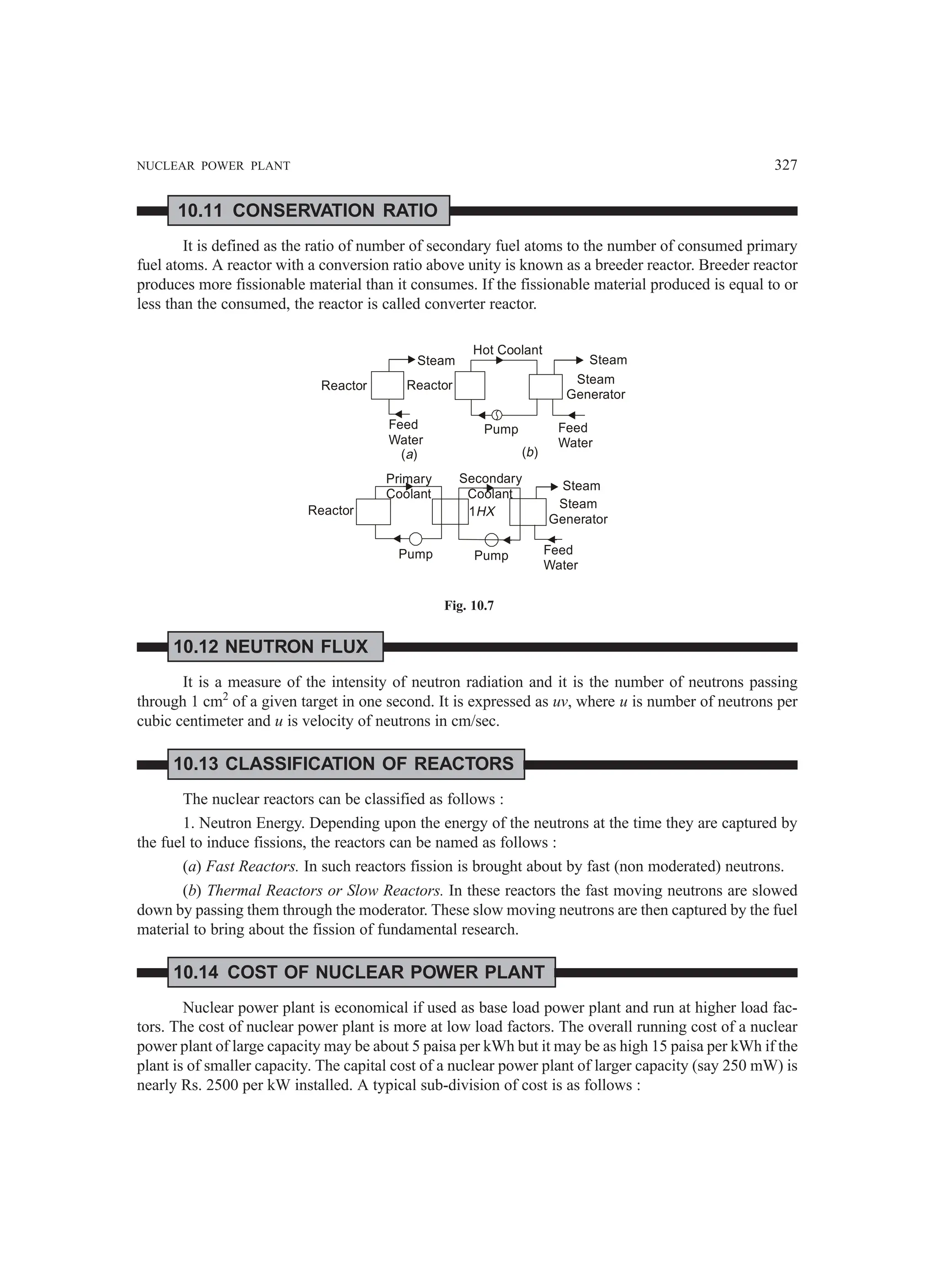NUCLEAR POWER PLANT 327
10.11 CONSERVATION RATIO
It is defined as the ratio of number of secondary fuel atoms to the number of consumed primary
fuel atoms. A reactor with a conversion ratio above unity is known as a breeder reactor. Breeder reactor
produces more fissionable material than it consumes. If the fissionable material produced is equal to or
less than the consumed, the reactor is called converter reactor.
Reactor
Feed
Water
Steam
Reactor
Hot Coolant
Pump Feed
Water
Steam
Generator
Steam
( )
a ( )
b
Reactor
Pump Pump
Primary
Coolant
Secondary
Coolant
1HX
Steam
Steam
Generator
Feed
Water
Fig. 10.7
10.12 NEUTRON FLUX
It is a measure of the intensity of neutron radiation and it is the number of neutrons passing
through 1 cm2
of a given target in one second. It is expressed as uv, where u is number of neutrons per
cubic centimeter and u is velocity of neutrons in cm/sec.
10.13 CLASSIFICATION OF REACTORS
The nuclear reactors can be classified as follows :
1. Neutron Energy. Depending upon the energy of the neutrons at the time they are captured by
the fuel to induce fissions, the reactors can be named as follows :
(a) Fast Reactors. In such reactors fission is brought about by fast (non moderated) neutrons.
(b) Thermal Reactors or Slow Reactors. In these reactors the fast moving neutrons are slowed
down by passing them through the moderator. These slow moving neutrons are then captured by the fuel
material to bring about the fission of fundamental research.
10.14 COST OF NUCLEAR POWER PLANT
Nuclear power plant is economical if used as base load power plant and run at higher load fac-
tors. The cost of nuclear power plant is more at low load factors. The overall running cost of a nuclear
power plant of large capacity may be about 5 paisa per kWh but it may be as high 15 paisa per kWh if the
plant is of smaller capacity. The capital cost of a nuclear power plant of larger capacity (say 250 mW) is
nearly Rs. 2500 per kW installed. A typical sub-division of cost is as follows :
 