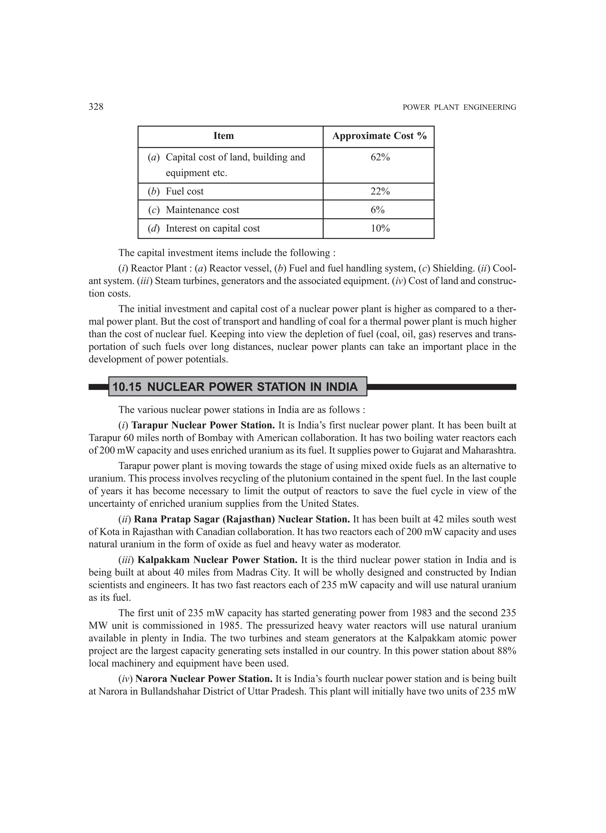 328 POWER PLANT ENGINEERING
Item Approximate Cost %
(a) Capital cost of land, building and 62%
equipment etc.
(b) Fuel cost 22%
(c) Maintenance cost 6%
(d) Interest on capital cost 10%
The capital investment items include the following :
(i) Reactor Plant : (a) Reactor vessel, (b) Fuel and fuel handling system, (c) Shielding. (ii) Cool-
ant system. (iii) Steam turbines, generators and the associated equipment. (iv) Cost of land and construc-
tion costs.
The initial investment and capital cost of a nuclear power plant is higher as compared to a ther-
mal power plant. But the cost of transport and handling of coal for a thermal power plant is much higher
than the cost of nuclear fuel. Keeping into view the depletion of fuel (coal, oil, gas) reserves and trans-
portation of such fuels over long distances, nuclear power plants can take an important place in the
development of power potentials.
10.15 NUCLEAR POWER STATION IN INDIA
The various nuclear power stations in India are as follows :
(i) Tarapur Nuclear Power Station. It is India’s first nuclear power plant. It has been built at
Tarapur 60 miles north of Bombay with American collaboration. It has two boiling water reactors each
of 200 mW capacity and uses enriched uranium as its fuel. It supplies power to Gujarat and Maharashtra.
Tarapur power plant is moving towards the stage of using mixed oxide fuels as an alternative to
uranium. This process involves recycling of the plutonium contained in the spent fuel. In the last couple
of years it has become necessary to limit the output of reactors to save the fuel cycle in view of the
uncertainty of enriched uranium supplies from the United States.
(ii) Rana Pratap Sagar (Rajasthan) Nuclear Station. It has been built at 42 miles south west
of Kota in Rajasthan with Canadian collaboration. It has two reactors each of 200 mW capacity and uses
natural uranium in the form of oxide as fuel and heavy water as moderator.
(iii) Kalpakkam Nuclear Power Station. It is the third nuclear power station in India and is
being built at about 40 miles from Madras City. It will be wholly designed and constructed by Indian
scientists and engineers. It has two fast reactors each of 235 mW capacity and will use natural uranium
as its fuel.
The first unit of 235 mW capacity has started generating power from 1983 and the second 235
MW unit is commissioned in 1985. The pressurized heavy water reactors will use natural uranium
available in plenty in India. The two turbines and steam generators at the Kalpakkam atomic power
project are the largest capacity generating sets installed in our country. In this power station about 88%
local machinery and equipment have been used.
(iv) Narora Nuclear Power Station. It is India’s fourth nuclear power station and is being built
at Narora in Bullandshahar District of Uttar Pradesh. This plant will initially have two units of 235 mW
 