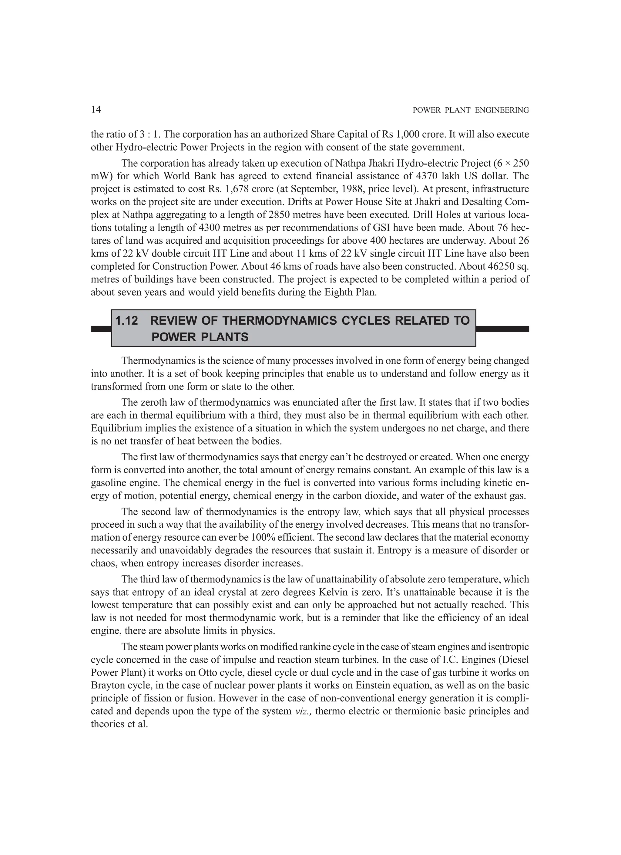 14 POWER PLANT ENGINEERING
the ratio of 3 : 1. The corporation has an authorized Share Capital of Rs 1,000 crore. It will also execute
other Hydro-electric Power Projects in the region with consent of the state government.
The corporation has already taken up execution of Nathpa Jhakri Hydro-electric Project (6 × 250
mW) for which World Bank has agreed to extend financial assistance of 4370 lakh US dollar. The
project is estimated to cost Rs. 1,678 crore (at September, 1988, price level). At present, infrastructure
works on the project site are under execution. Drifts at Power House Site at Jhakri and Desalting Com-
plex at Nathpa aggregating to a length of 2850 metres have been executed. Drill Holes at various loca-
tions totaling a length of 4300 metres as per recommendations of GSI have been made. About 76 hec-
tares of land was acquired and acquisition proceedings for above 400 hectares are underway. About 26
kms of 22 kV double circuit HT Line and about 11 kms of 22 kV single circuit HT Line have also been
completed for Construction Power. About 46 kms of roads have also been constructed. About 46250 sq.
metres of buildings have been constructed. The project is expected to be completed within a period of
about seven years and would yield benefits during the Eighth Plan.
1.12 REVIEW OF THERMODYNAMICS CYCLES RELATED TO
POWER PLANTS
Thermodynamics is the science of many processes involved in one form of energy being changed
into another. It is a set of book keeping principles that enable us to understand and follow energy as it
transformed from one form or state to the other.
The zeroth law of thermodynamics was enunciated after the first law. It states that if two bodies
are each in thermal equilibrium with a third, they must also be in thermal equilibrium with each other.
Equilibrium implies the existence of a situation in which the system undergoes no net charge, and there
is no net transfer of heat between the bodies.
The first law of thermodynamics says that energy can’t be destroyed or created. When one energy
form is converted into another, the total amount of energy remains constant. An example of this law is a
gasoline engine. The chemical energy in the fuel is converted into various forms including kinetic en-
ergy of motion, potential energy, chemical energy in the carbon dioxide, and water of the exhaust gas.
The second law of thermodynamics is the entropy law, which says that all physical processes
proceed in such a way that the availability of the energy involved decreases. This means that no transfor-
mation of energy resource can ever be 100% efficient. The second law declares that the material economy
necessarily and unavoidably degrades the resources that sustain it. Entropy is a measure of disorder or
chaos, when entropy increases disorder increases.
The third law of thermodynamics is the law of unattainability of absolute zero temperature, which
says that entropy of an ideal crystal at zero degrees Kelvin is zero. It’s unattainable because it is the
lowest temperature that can possibly exist and can only be approached but not actually reached. This
law is not needed for most thermodynamic work, but is a reminder that like the efficiency of an ideal
engine, there are absolute limits in physics.
The steam power plants works on modified rankine cycle in the case of steam engines and isentropic
cycle concerned in the case of impulse and reaction steam turbines. In the case of I.C. Engines (Diesel
Power Plant) it works on Otto cycle, diesel cycle or dual cycle and in the case of gas turbine it works on
Brayton cycle, in the case of nuclear power plants it works on Einstein equation, as well as on the basic
principle of fission or fusion. However in the case of non-conventional energy generation it is compli-
cated and depends upon the type of the system viz., thermo electric or thermionic basic principles and
theories et al.
 