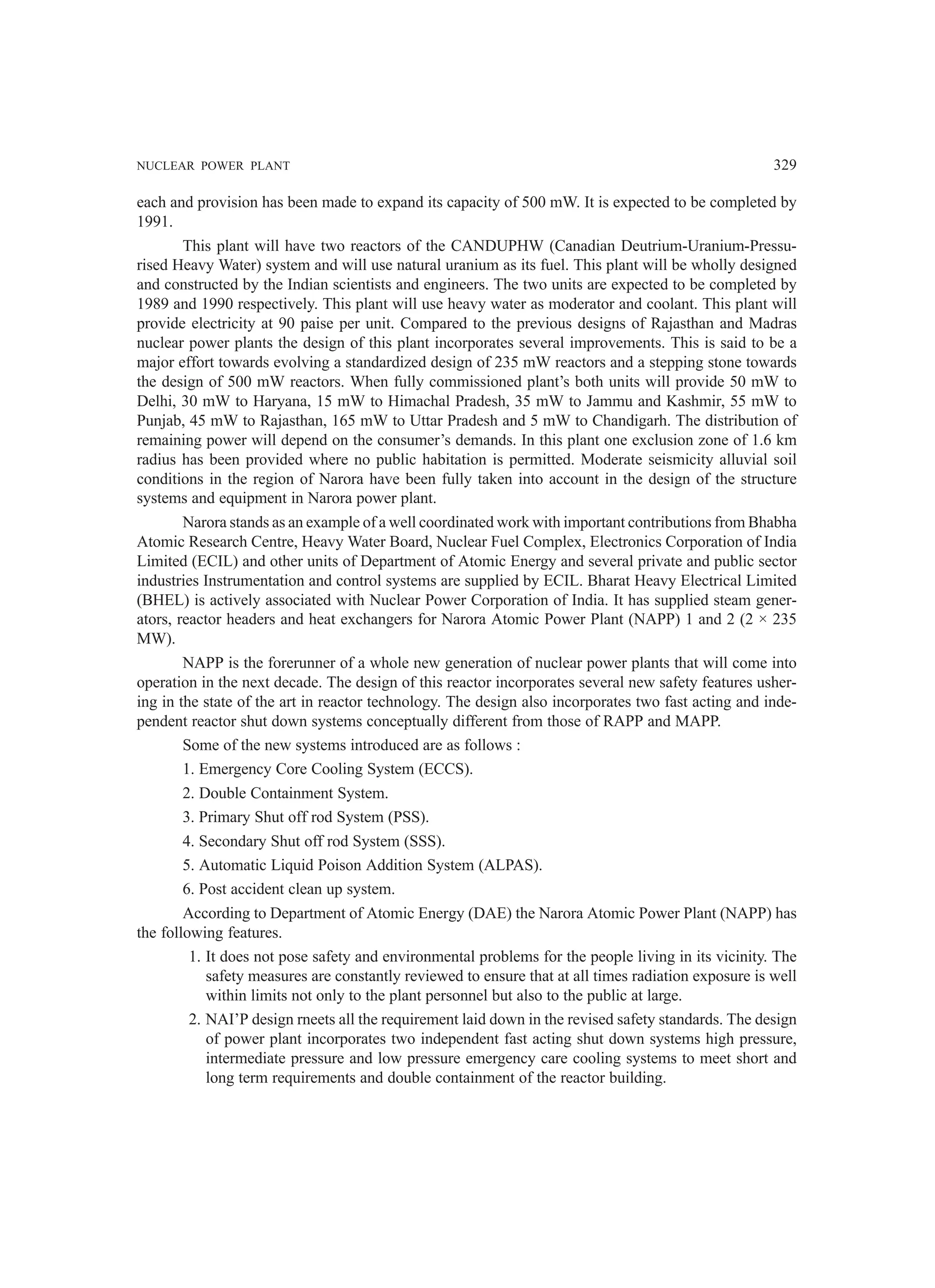 NUCLEAR POWER PLANT 329
each and provision has been made to expand its capacity of 500 mW. It is expected to be completed by
1991.
This plant will have two reactors of the CANDUPHW (Canadian Deutrium-Uranium-Pressu-
rised Heavy Water) system and will use natural uranium as its fuel. This plant will be wholly designed
and constructed by the Indian scientists and engineers. The two units are expected to be completed by
1989 and 1990 respectively. This plant will use heavy water as moderator and coolant. This plant will
provide electricity at 90 paise per unit. Compared to the previous designs of Rajasthan and Madras
nuclear power plants the design of this plant incorporates several improvements. This is said to be a
major effort towards evolving a standardized design of 235 mW reactors and a stepping stone towards
the design of 500 mW reactors. When fully commissioned plant’s both units will provide 50 mW to
Delhi, 30 mW to Haryana, 15 mW to Himachal Pradesh, 35 mW to Jammu and Kashmir, 55 mW to
Punjab, 45 mW to Rajasthan, 165 mW to Uttar Pradesh and 5 mW to Chandigarh. The distribution of
remaining power will depend on the consumer’s demands. In this plant one exclusion zone of 1.6 km
radius has been provided where no public habitation is permitted. Moderate seismicity alluvial soil
conditions in the region of Narora have been fully taken into account in the design of the structure
systems and equipment in Narora power plant.
Narora stands as an example of a well coordinated work with important contributions from Bhabha
Atomic Research Centre, Heavy Water Board, Nuclear Fuel Complex, Electronics Corporation of India
Limited (ECIL) and other units of Department of Atomic Energy and several private and public sector
industries Instrumentation and control systems are supplied by ECIL. Bharat Heavy Electrical Limited
(BHEL) is actively associated with Nuclear Power Corporation of India. It has supplied steam gener-
ators, reactor headers and heat exchangers for Narora Atomic Power Plant (NAPP) 1 and 2 (2 × 235
MW).
NAPP is the forerunner of a whole new generation of nuclear power plants that will come into
operation in the next decade. The design of this reactor incorporates several new safety features usher-
ing in the state of the art in reactor technology. The design also incorporates two fast acting and inde-
pendent reactor shut down systems conceptually different from those of RAPP and MAPP.
Some of the new systems introduced are as follows :
1. Emergency Core Cooling System (ECCS).
2. Double Containment System.
3. Primary Shut off rod System (PSS).
4. Secondary Shut off rod System (SSS).
5. Automatic Liquid Poison Addition System (ALPAS).
6. Post accident clean up system.
According to Department of Atomic Energy (DAE) the Narora Atomic Power Plant (NAPP) has
the following features.
1. It does not pose safety and environmental problems for the people living in its vicinity. The
safety measures are constantly reviewed to ensure that at all times radiation exposure is well
within limits not only to the plant personnel but also to the public at large.
2. NAI’P design rneets all the requirement laid down in the revised safety standards. The design
of power plant incorporates two independent fast acting shut down systems high pressure,
intermediate pressure and low pressure emergency care cooling systems to meet short and
long term requirements and double containment of the reactor building.
 