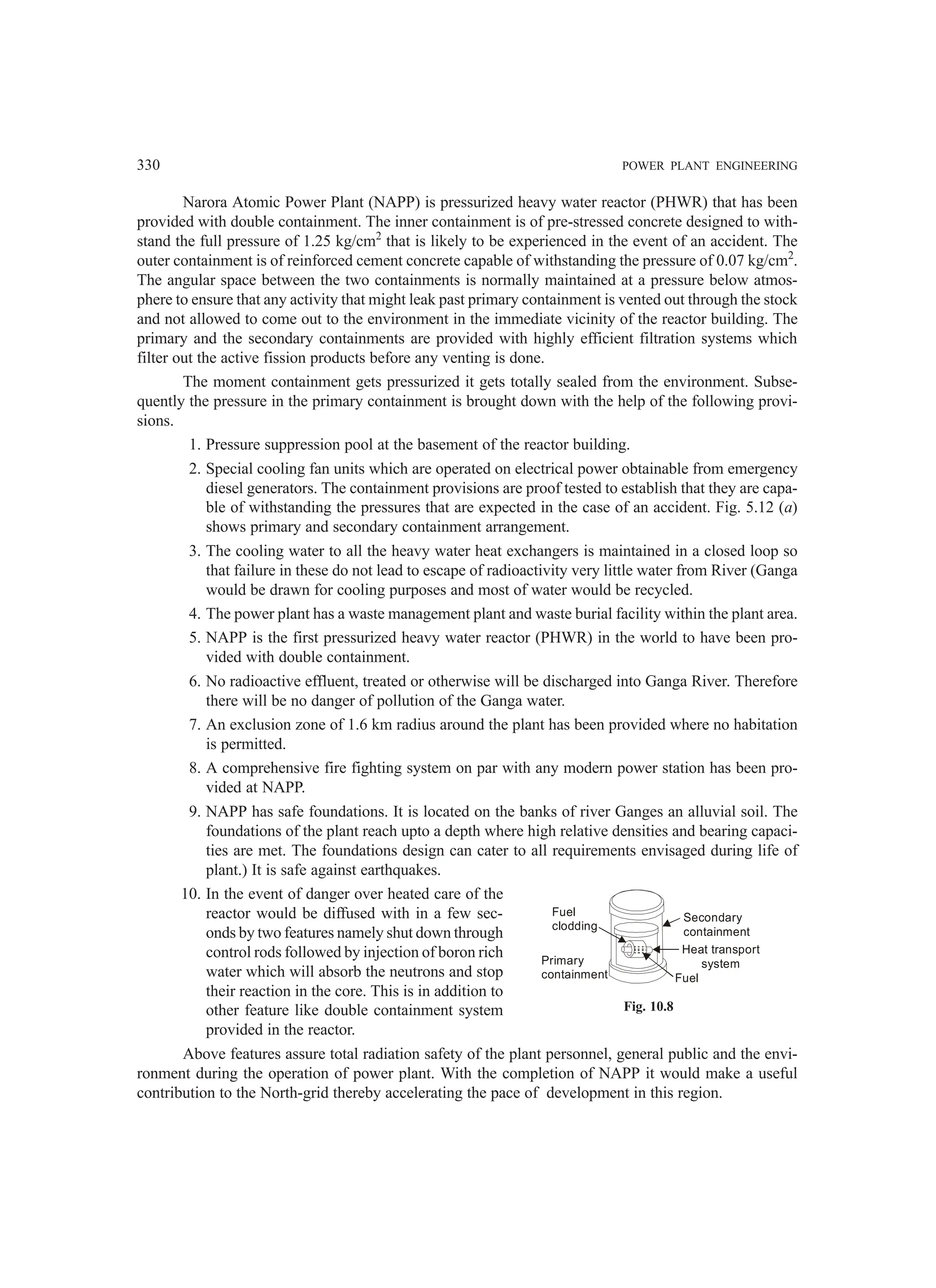 330 POWER PLANT ENGINEERING
Narora Atomic Power Plant (NAPP) is pressurized heavy water reactor (PHWR) that has been
provided with double containment. The inner containment is of pre-stressed concrete designed to with-
stand the full pressure of 1.25 kg/cm2
that is likely to be experienced in the event of an accident. The
outer containment is of reinforced cement concrete capable of withstanding the pressure of 0.07 kg/cm2
.
The angular space between the two containments is normally maintained at a pressure below atmos-
phere to ensure that any activity that might leak past primary containment is vented out through the stock
and not allowed to come out to the environment in the immediate vicinity of the reactor building. The
primary and the secondary containments are provided with highly efficient filtration systems which
filter out the active fission products before any venting is done.
The moment containment gets pressurized it gets totally sealed from the environment. Subse-
quently the pressure in the primary containment is brought down with the help of the following provi-
sions.
1. Pressure suppression pool at the basement of the reactor building.
2. Special cooling fan units which are operated on electrical power obtainable from emergency
diesel generators. The containment provisions are proof tested to establish that they are capa-
ble of withstanding the pressures that are expected in the case of an accident. Fig. 5.12 (a)
shows primary and secondary containment arrangement.
3. The cooling water to all the heavy water heat exchangers is maintained in a closed loop so
that failure in these do not lead to escape of radioactivity very little water from River (Ganga
would be drawn for cooling purposes and most of water would be recycled.
4. The power plant has a waste management plant and waste burial facility within the plant area.
5. NAPP is the first pressurized heavy water reactor (PHWR) in the world to have been pro-
vided with double containment.
6. No radioactive effluent, treated or otherwise will be discharged into Ganga River. Therefore
there will be no danger of pollution of the Ganga water.
7. An exclusion zone of 1.6 km radius around the plant has been provided where no habitation
is permitted.
8. A comprehensive fire fighting system on par with any modern power station has been pro-
vided at NAPP.
9. NAPP has safe foundations. It is located on the banks of river Ganges an alluvial soil. The
foundations of the plant reach upto a depth where high relative densities and bearing capaci-
ties are met. The foundations design can cater to all requirements envisaged during life of
plant.) It is safe against earthquakes.
10. In the event of danger over heated care of the
reactor would be diffused with in a few sec-
onds by two features namely shut down through
control rods followed by injection of boron rich
water which will absorb the neutrons and stop
their reaction in the core. This is in addition to
other feature like double containment system
provided in the reactor.
Above features assure total radiation safety of the plant personnel, general public and the envi-
ronment during the operation of power plant. With the completion of NAPP it would make a useful
contribution to the North-grid thereby accelerating the pace of development in this region.
Fuel
clodding
Primary
containment Fuel
Heat transport
system
Secondary
containment
Fig. 10.8
 