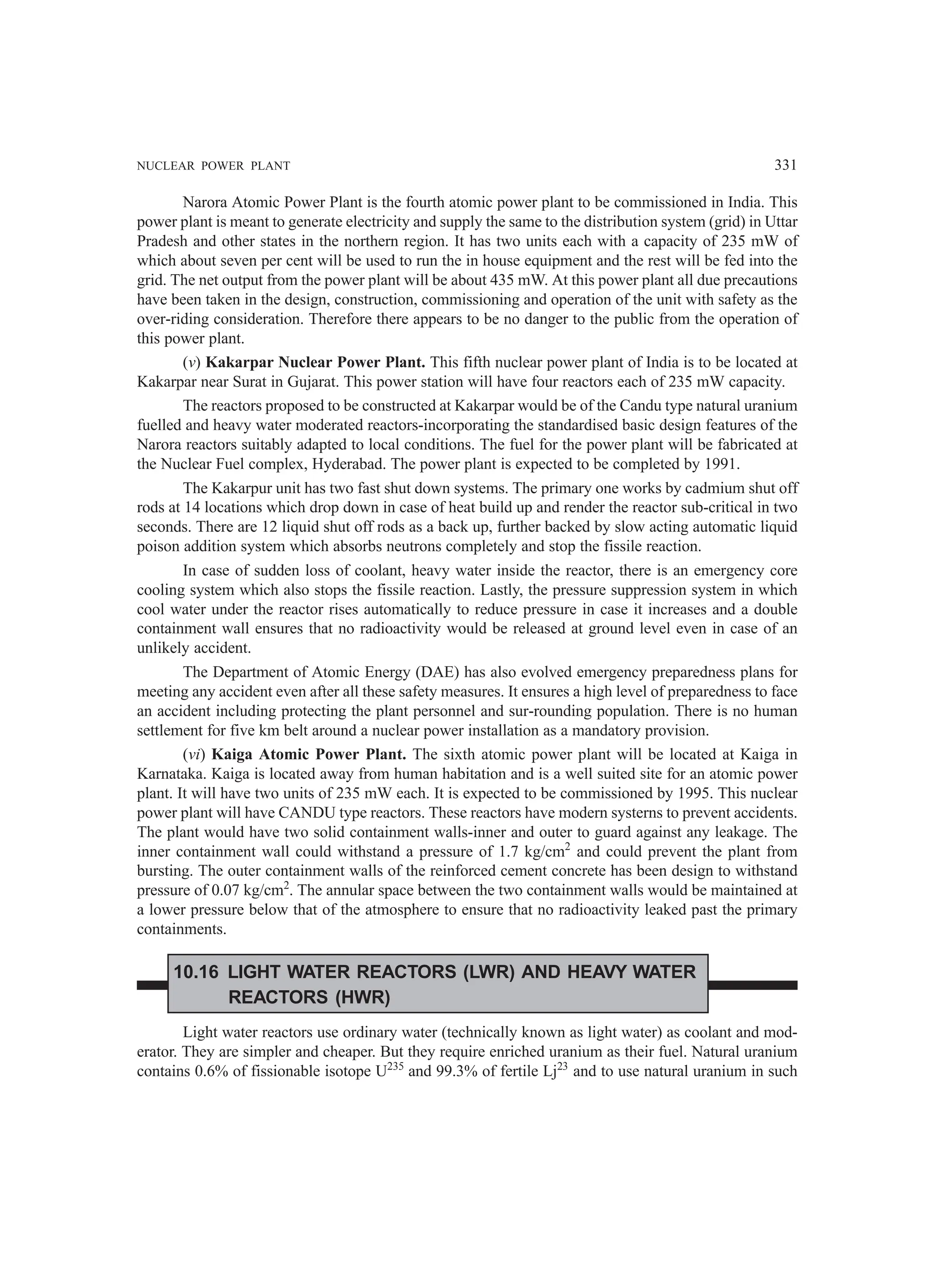 NUCLEAR POWER PLANT 331
Narora Atomic Power Plant is the fourth atomic power plant to be commissioned in India. This
power plant is meant to generate electricity and supply the same to the distribution system (grid) in Uttar
Pradesh and other states in the northern region. It has two units each with a capacity of 235 mW of
which about seven per cent will be used to run the in house equipment and the rest will be fed into the
grid. The net output from the power plant will be about 435 mW. At this power plant all due precautions
have been taken in the design, construction, commissioning and operation of the unit with safety as the
over-riding consideration. Therefore there appears to be no danger to the public from the operation of
this power plant.
(v) Kakarpar Nuclear Power Plant. This fifth nuclear power plant of India is to be located at
Kakarpar near Surat in Gujarat. This power station will have four reactors each of 235 mW capacity.
The reactors proposed to be constructed at Kakarpar would be of the Candu type natural uranium
fuelled and heavy water moderated reactors-incorporating the standardised basic design features of the
Narora reactors suitably adapted to local conditions. The fuel for the power plant will be fabricated at
the Nuclear Fuel complex, Hyderabad. The power plant is expected to be completed by 1991.
The Kakarpur unit has two fast shut down systems. The primary one works by cadmium shut off
rods at 14 locations which drop down in case of heat build up and render the reactor sub-critical in two
seconds. There are 12 liquid shut off rods as a back up, further backed by slow acting automatic liquid
poison addition system which absorbs neutrons completely and stop the fissile reaction.
In case of sudden loss of coolant, heavy water inside the reactor, there is an emergency core
cooling system which also stops the fissile reaction. Lastly, the pressure suppression system in which
cool water under the reactor rises automatically to reduce pressure in case it increases and a double
containment wall ensures that no radioactivity would be released at ground level even in case of an
unlikely accident.
The Department of Atomic Energy (DAE) has also evolved emergency preparedness plans for
meeting any accident even after all these safety measures. It ensures a high level of preparedness to face
an accident including protecting the plant personnel and sur-rounding population. There is no human
settlement for five km belt around a nuclear power installation as a mandatory provision.
(vi) Kaiga Atomic Power Plant. The sixth atomic power plant will be located at Kaiga in
Karnataka. Kaiga is located away from human habitation and is a well suited site for an atomic power
plant. It will have two units of 235 mW each. It is expected to be commissioned by 1995. This nuclear
power plant will have CANDU type reactors. These reactors have modern systerns to prevent accidents.
The plant would have two solid containment walls-inner and outer to guard against any leakage. The
inner containment wall could withstand a pressure of 1.7 kg/cm2
and could prevent the plant from
bursting. The outer containment walls of the reinforced cement concrete has been design to withstand
pressure of 0.07 kg/cm2
. The annular space between the two containment walls would be maintained at
a lower pressure below that of the atmosphere to ensure that no radioactivity leaked past the primary
containments.
10.16 LIGHT WATER REACTORS (LWR) AND HEAVY WATER
REACTORS (HWR)
Light water reactors use ordinary water (technically known as light water) as coolant and mod-
erator. They are simpler and cheaper. But they require enriched uranium as their fuel. Natural uranium
contains 0.6% of fissionable isotope U235
and 99.3% of fertile Lj23
and to use natural uranium in such
 
