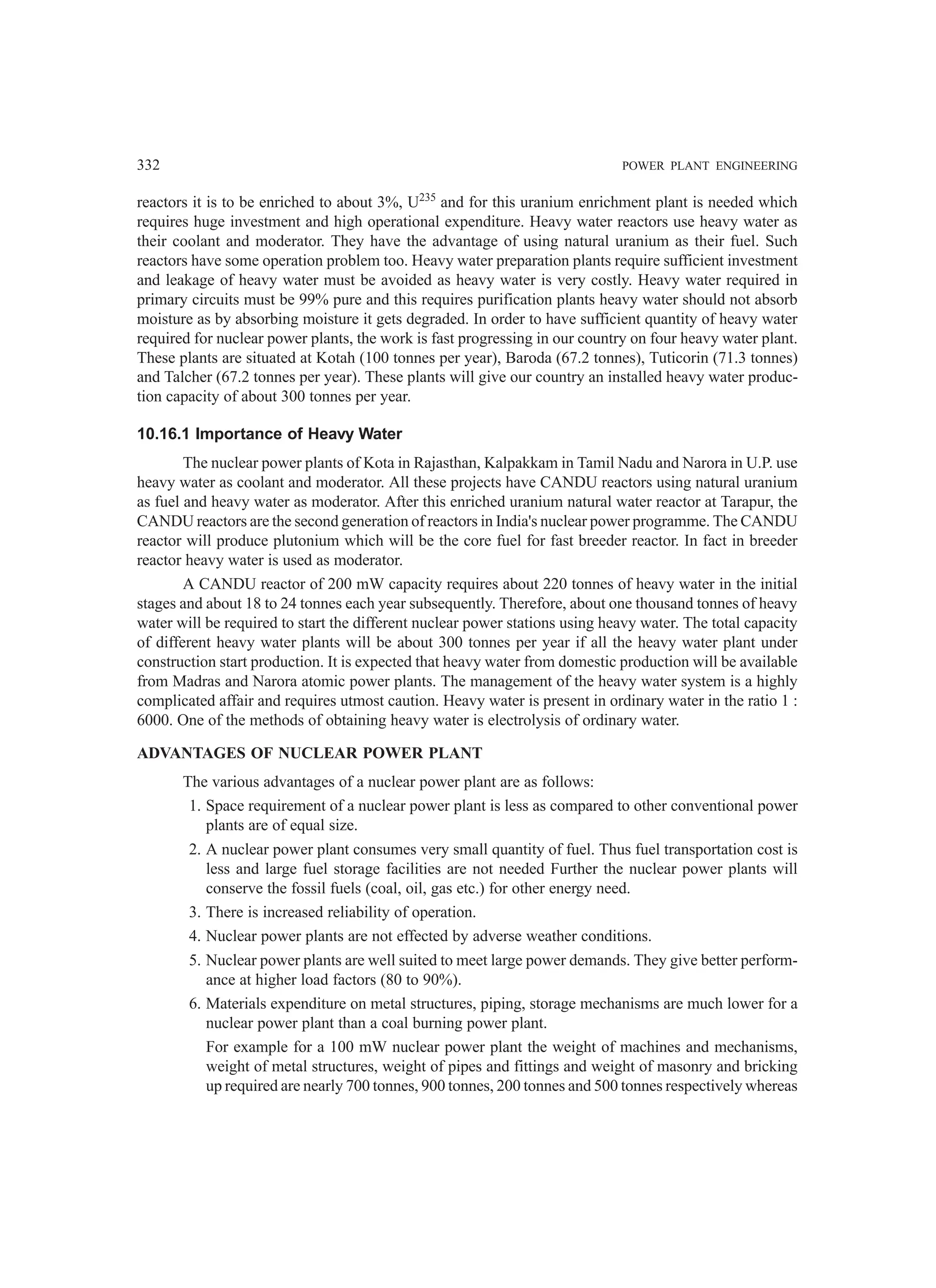 332 POWER PLANT ENGINEERING
reactors it is to be enriched to about 3%, U235
and for this uranium enrichment plant is needed which
requires huge investment and high operational expenditure. Heavy water reactors use heavy water as
their coolant and moderator. They have the advantage of using natural uranium as their fuel. Such
reactors have some operation problem too. Heavy water preparation plants require sufficient investment
and leakage of heavy water must be avoided as heavy water is very costly. Heavy water required in
primary circuits must be 99% pure and this requires purification plants heavy water should not absorb
moisture as by absorbing moisture it gets degraded. In order to have sufficient quantity of heavy water
required for nuclear power plants, the work is fast progressing in our country on four heavy water plant.
These plants are situated at Kotah (100 tonnes per year), Baroda (67.2 tonnes), Tuticorin (71.3 tonnes)
and Talcher (67.2 tonnes per year). These plants will give our country an installed heavy water produc-
tion capacity of about 300 tonnes per year.
10.16.1 Importance of Heavy Water
The nuclear power plants of Kota in Rajasthan, Kalpakkam in Tamil Nadu and Narora in U.P. use
heavy water as coolant and moderator. All these projects have CANDU reactors using natural uranium
as fuel and heavy water as moderator. After this enriched uranium natural water reactor at Tarapur, the
CANDU reactors are the second generation of reactors in India's nuclear power programme. The CANDU
reactor will produce plutonium which will be the core fuel for fast breeder reactor. In fact in breeder
reactor heavy water is used as moderator.
A CANDU reactor of 200 mW capacity requires about 220 tonnes of heavy water in the initial
stages and about 18 to 24 tonnes each year subsequently. Therefore, about one thousand tonnes of heavy
water will be required to start the different nuclear power stations using heavy water. The total capacity
of different heavy water plants will be about 300 tonnes per year if all the heavy water plant under
construction start production. It is expected that heavy water from domestic production will be available
from Madras and Narora atomic power plants. The management of the heavy water system is a highly
complicated affair and requires utmost caution. Heavy water is present in ordinary water in the ratio 1 :
6000. One of the methods of obtaining heavy water is electrolysis of ordinary water.
ADVANTAGES OF NUCLEAR POWER PLANT
The various advantages of a nuclear power plant are as follows:
1. Space requirement of a nuclear power plant is less as compared to other conventional power
plants are of equal size.
2. A nuclear power plant consumes very small quantity of fuel. Thus fuel transportation cost is
less and large fuel storage facilities are not needed Further the nuclear power plants will
conserve the fossil fuels (coal, oil, gas etc.) for other energy need.
3. There is increased reliability of operation.
4. Nuclear power plants are not effected by adverse weather conditions.
5. Nuclear power plants are well suited to meet large power demands. They give better perform-
ance at higher load factors (80 to 90%).
6. Materials expenditure on metal structures, piping, storage mechanisms are much lower for a
nuclear power plant than a coal burning power plant.
For example for a 100 mW nuclear power plant the weight of machines and mechanisms,
weight of metal structures, weight of pipes and fittings and weight of masonry and bricking
up required are nearly 700 tonnes, 900 tonnes, 200 tonnes and 500 tonnes respectively whereas
 