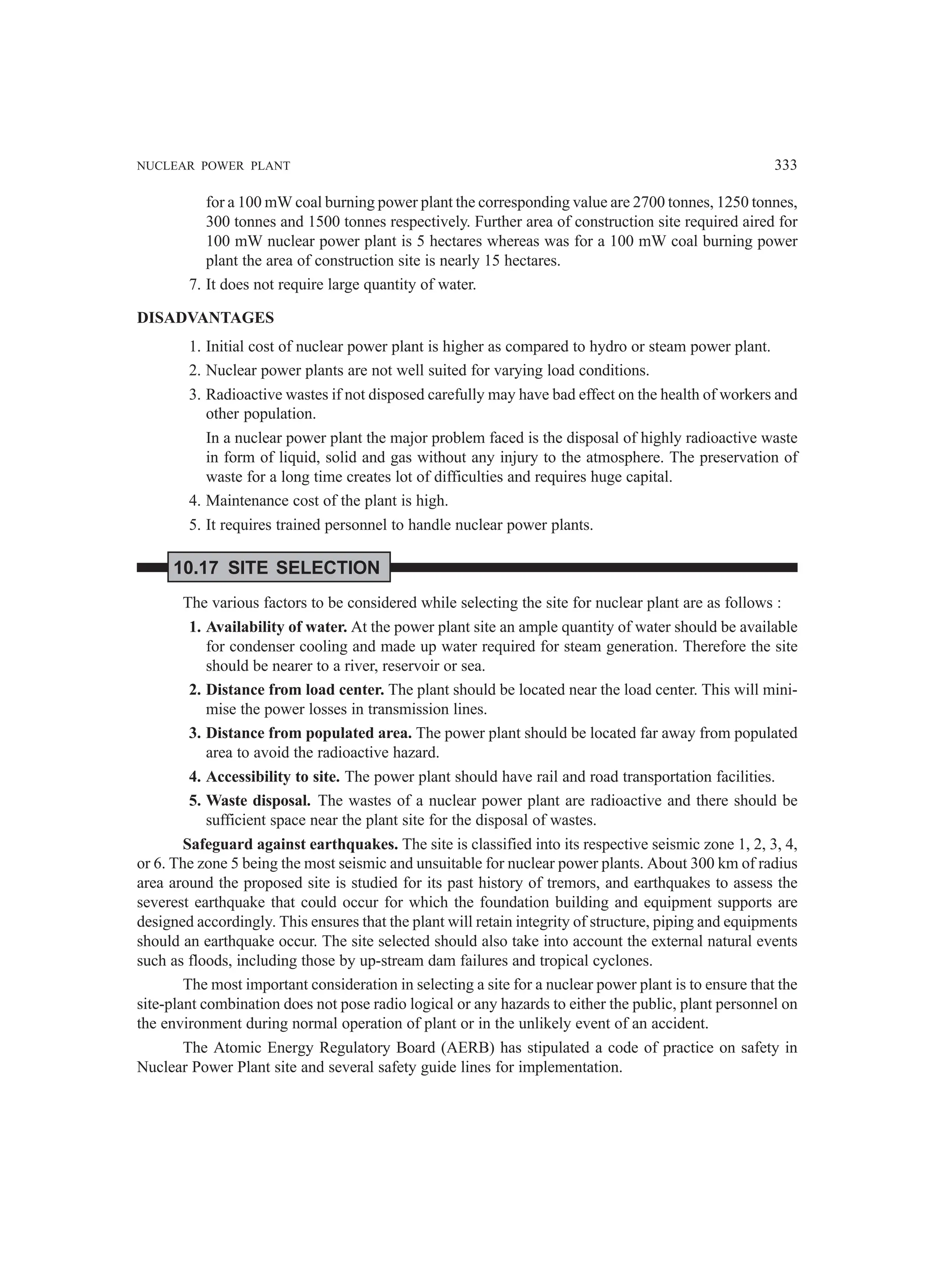 NUCLEAR POWER PLANT 333
for a 100 mW coal burning power plant the corresponding value are 2700 tonnes, 1250 tonnes,
300 tonnes and 1500 tonnes respectively. Further area of construction site required aired for
100 mW nuclear power plant is 5 hectares whereas was for a 100 mW coal burning power
plant the area of construction site is nearly 15 hectares.
7. It does not require large quantity of water.
DISADVANTAGES
1. Initial cost of nuclear power plant is higher as compared to hydro or steam power plant.
2. Nuclear power plants are not well suited for varying load conditions.
3. Radioactive wastes if not disposed carefully may have bad effect on the health of workers and
other population.
In a nuclear power plant the major problem faced is the disposal of highly radioactive waste
in form of liquid, solid and gas without any injury to the atmosphere. The preservation of
waste for a long time creates lot of difficulties and requires huge capital.
4. Maintenance cost of the plant is high.
5. It requires trained personnel to handle nuclear power plants.
10.17 SITE SELECTION
The various factors to be considered while selecting the site for nuclear plant are as follows :
1. Availability of water. At the power plant site an ample quantity of water should be available
for condenser cooling and made up water required for steam generation. Therefore the site
should be nearer to a river, reservoir or sea.
2. Distance from load center. The plant should be located near the load center. This will mini-
mise the power losses in transmission lines.
3. Distance from populated area. The power plant should be located far away from populated
area to avoid the radioactive hazard.
4. Accessibility to site. The power plant should have rail and road transportation facilities.
5. Waste disposal. The wastes of a nuclear power plant are radioactive and there should be
sufficient space near the plant site for the disposal of wastes.
Safeguard against earthquakes. The site is classified into its respective seismic zone 1, 2, 3, 4,
or 6. The zone 5 being the most seismic and unsuitable for nuclear power plants. About 300 km of radius
area around the proposed site is studied for its past history of tremors, and earthquakes to assess the
severest earthquake that could occur for which the foundation building and equipment supports are
designed accordingly. This ensures that the plant will retain integrity of structure, piping and equipments
should an earthquake occur. The site selected should also take into account the external natural events
such as floods, including those by up-stream dam failures and tropical cyclones.
The most important consideration in selecting a site for a nuclear power plant is to ensure that the
site-plant combination does not pose radio logical or any hazards to either the public, plant personnel on
the environment during normal operation of plant or in the unlikely event of an accident.
The Atomic Energy Regulatory Board (AERB) has stipulated a code of practice on safety in
Nuclear Power Plant site and several safety guide lines for implementation.
 