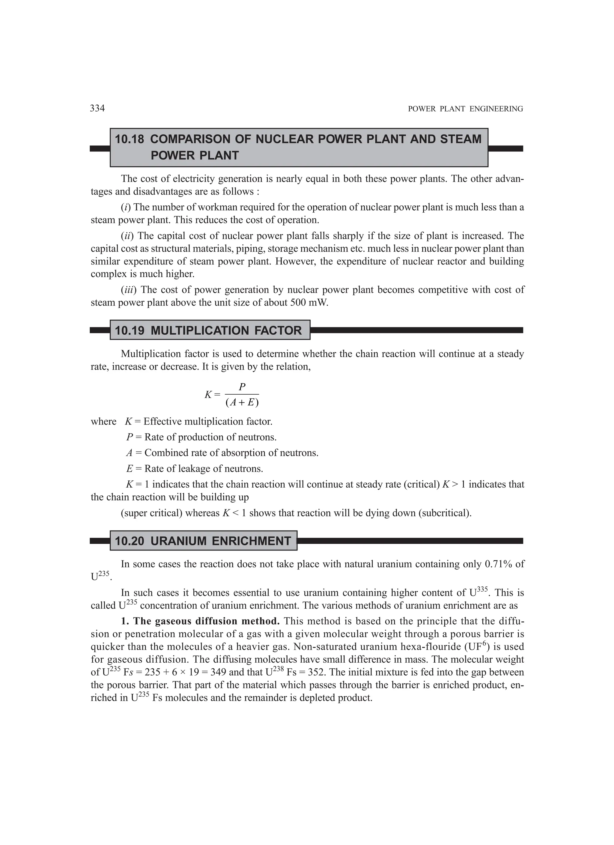 334 POWER PLANT ENGINEERING
10.18 COMPARISON OF NUCLEAR POWER PLANT AND STEAM
POWER PLANT
The cost of electricity generation is nearly equal in both these power plants. The other advan-
tages and disadvantages are as follows :
(i) The number of workman required for the operation of nuclear power plant is much less than a
steam power plant. This reduces the cost of operation.
(ii) The capital cost of nuclear power plant falls sharply if the size of plant is increased. The
capital cost as structural materials, piping, storage mechanism etc. much less in nuclear power plant than
similar expenditure of steam power plant. However, the expenditure of nuclear reactor and building
complex is much higher.
(iii) The cost of power generation by nuclear power plant becomes competitive with cost of
steam power plant above the unit size of about 500 mW.
10.19 MULTIPLICATION FACTOR
Multiplication factor is used to determine whether the chain reaction will continue at a steady
rate, increase or decrease. It is given by the relation,
K =
( )
P
A E
+
where K = Effective multiplication factor.
P = Rate of production of neutrons.
A = Combined rate of absorption of neutrons.
E = Rate of leakage of neutrons.
K = 1 indicates that the chain reaction will continue at steady rate (critical) K  1 indicates that
the chain reaction will be building up
(super critical) whereas K  1 shows that reaction will be dying down (subcritical).
10.20 URANIUM ENRICHMENT
In some cases the reaction does not take place with natural uranium containing only 0.71% of
U235
.
In such cases it becomes essential to use uranium containing higher content of U335
. This is
called U235
concentration of uranium enrichment. The various methods of uranium enrichment are as
1. The gaseous diffusion method. This method is based on the principle that the diffu-
sion or penetration molecular of a gas with a given molecular weight through a porous barrier is
quicker than the molecules of a heavier gas. Non-saturated uranium hexa-flouride (UF6
) is used
for gaseous diffusion. The diffusing molecules have small difference in mass. The molecular weight
of U235
Fs = 235 + 6 × 19 = 349 and that U238
Fs = 352. The initial mixture is fed into the gap between
the porous barrier. That part of the material which passes through the barrier is enriched product, en-
riched in U235
Fs molecules and the remainder is depleted product.
 